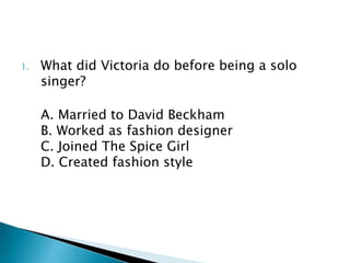 1. What did Victoria do before being a solo
singer?
A. Married to David Beckham
B. Worked as fashion designer
C. Joined The Spice Girl
D. Created fashion style
 