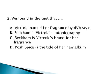 2. We found in the text that ….
A. Victoria named her fragrance by dVb style
B. Beckham is Victoria’s autobiography
C. Beckham is Victoria’s brand for her
fragrance
D. Posh Spice is the title of her new album
 