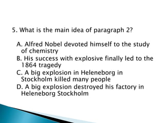 5. What is the main idea of paragraph 2?
A. Alfred Nobel devoted himself to the study
of chemistry
B. His success with explosive finally led to the
1864 tragedy
C. A big explosion in Heleneborg in
Stockholm killed many people
D. A big explosion destroyed his factory in
Heleneborg Stockholm
 