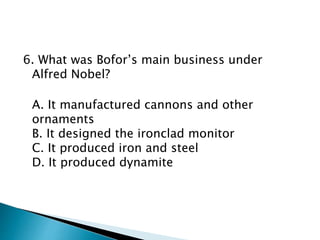 6. What was Bofor’s main business under
Alfred Nobel?
A. It manufactured cannons and other
ornaments
B. It designed the ironclad monitor
C. It produced iron and steel
D. It produced dynamite
 
