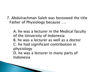 7. Abdulrachman Saleh was bestowed the title
Father of Physiology because ….
A. he was a lecturer in the Medical faculty
of the University of Indonesia
B. he was a lecturer as well as a doctor
C. he had significant contribution in
physiology
D. he was a lecturer in many parts of
Indonesia
 