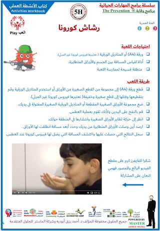 ‫الحياتية‬ ‫المهارات‬ ‫برامج‬ ‫سلسلة‬
‫وقاية‬ ‫برنامج‬The Prevention
4
‫اللعبة‬ ‫احتياجات‬
❑‫ورقة‬(A4)‫الورقية‬ ‫المناديل‬ ‫أو‬(‫ي‬‫ئ‬‫المر‬ ‫غير‬ ‫كورونا‬ ‫فيروس‬ ‫نعتبرها‬.)
❑‫المتطايرة‬ ‫واألوراق‬ ‫الجسم‬ ‫بين‬ ‫المسافة‬ ‫لقياس‬ ‫أداة‬.
❑‫اللعبة‬ ‫لممارسة‬ ‫فسيحة‬ ‫منطقة‬
‫كورونا‬ ‫رشاش‬ 1 2 3
‫العمرية‬ ‫الفئة‬
‫العب‬Play
‫اللعب‬ ‫طريقة‬
❑‫ورقة‬ ‫قطع‬(A4)‫وقم‬ ‫الورقية‬ ‫المناديل‬ ‫استخدم‬ ‫أو‬ ‫األوراق‬ ‫من‬ ‫الصغيرة‬ ‫القطع‬ ‫من‬ ‫مجموعة‬ ‫ى‬‫ل‬‫إ‬
‫وخفيفة‬ ‫صغيرة‬ ‫قطع‬ ‫ى‬‫ل‬‫إ‬ ‫وفتلها‬ ‫بتقطيعها‬(‫ي‬‫ئ‬‫المر‬ ‫غير‬ ‫كورونا‬ ‫فيروس‬ ‫نعتبرها‬.)
❑‫يدي‬ ‫ي‬‫ف‬ ‫المفتولة‬ ‫الصغيرة‬ ‫الورقية‬ ‫المناديل‬ ‫أو‬ ‫المقطعة‬ ‫الصغيرة‬ ‫األوراق‬ ‫مجموعة‬ ‫ضع‬‫ك‬.
❑‫العطس‬ ‫بعملية‬ ‫تقوم‬ ‫وكأنك‬ ‫اليدين‬ ‫على‬ ‫بالنفخ‬ ‫قم‬.
❑‫حولك‬ ‫المنطقة‬ ‫ي‬‫ف‬ ‫وانتشارها‬ ‫الصغيرة‬ ‫األوراق‬ ‫تطاير‬ ‫حركة‬ ‫ى‬‫ل‬‫إ‬ ‫انظر‬.
❑‫األوراق‬ ‫لها‬ ‫انطلقت‬ ‫مسافة‬ ‫أبعد‬ ‫وحدد‬ ‫يديك‬ ‫من‬ ‫المتطايرة‬ ‫األوراق‬ ‫وصلت‬ ‫أين‬ ‫ارصد‬.
❑‫كورونا‬ ‫فيروس‬ ‫لها‬ ‫يصل‬ ‫التي‬ ‫المسافة‬ ‫كتشف‬‫وا‬ ‫عليها‬ ‫حصلت‬ ‫التي‬ ‫النتائج‬ ‫سجل‬‫العطس‬ ‫عند‬.
‫مق‬ ‫على‬ ‫كرم‬ ‫للفايفرز‬ ‫شكرا‬‫طع‬
‫ف‬ ‫وللمصور‬ ‫الرائع‬ ‫الفيديو‬‫همي‬
‫المشاركة‬ ‫على‬ ‫كنعان‬
 