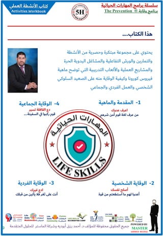 ‫الحياتية‬ ‫المهارات‬ ‫برامج‬ ‫سلسلة‬
‫وقاية‬ ‫برنامج‬The Prevention
9
‫األنشطة‬ ‫من‬ ‫وحصرية‬ ‫مبتكرة‬ ‫مجموعة‬ ‫على‬ ‫يحتوي‬
‫الحر‬ ‫اليدوية‬ ‫والمشاغل‬ ‫التفاعلية‬ ‫والورش‬ ‫والتمارين‬‫ة‬
‫توضح‬ ‫التي‬ ‫التدريبية‬ ‫واأللعاب‬ ‫العملية‬ ‫والمشاريع‬‫ماهية‬
‫ال‬ ‫الصعيد‬ ‫على‬ ‫منه‬ ‫الوقاية‬ ‫وكيفية‬ ‫كورونا‬ ‫فيروس‬‫سلوكي‬
‫والجماعي‬ ‫الفردي‬ ‫والعمل‬ ‫الشخصي‬
‫الكتاب‬ ‫هذا‬....
2-‫الشخصية‬ ‫الوقاية‬3-‫الفردية‬ ‫الوقاية‬
4-‫الجماعية‬ ‫الوقاية‬
‫نفسك‬ ‫أصلح‬
‫قوة‬ ‫من‬ ‫استطعتم‬ ‫ما‬ ‫لهم‬ ‫أعدوا‬
‫غيرك‬ ‫ادع‬
‫قبل‬ ‫من‬ ‫يأتين‬ ‫فال‬ ‫ثغر‬ ‫على‬ ‫أنت‬‫ك‬
‫تسير‬ ‫القافلة‬ ‫دع‬
‫السفينة‬ ‫ي‬‫ف‬ ‫ركبوا‬ ‫قوم‬....
1-‫والماهية‬ ‫المقدمة‬
‫عدوك‬ ‫اعرف‬
‫شرهم‬ ‫أمن‬ ‫قوم‬ ‫لغة‬ ‫عرف‬ ‫من‬
 