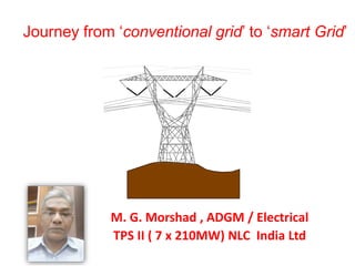 Journey from ‘conventional grid’ to ‘smart Grid’
M. G. Morshad , ADGM / Electrical
TPS II ( 7 x 210MW) NLC India Ltd
 
