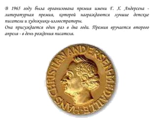 В 1965 году была организована премия имени Г. Х. Андерсена -
литературная премия, которой награждаются лучшие детские
писатели и художники-иллюстраторы.
Она присуждается один раз в два года. Премия вручается второго
апреля - в день рождения писателя.
 