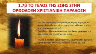 1.7β ΤΟ ΤΕΛΟΣ ΤΗΣ ΖΩΗΣ ΣΤΗΝ
ΟΡΘΟΔΟΞΗ ΧΡΙΣΤΙΑΝΙΚΗ ΠΑΡΑΔΟΣΗ
«Αν δεν αναστήθηκε ο Χριστός το κήρυγμά μας (των
αποστόλων) είναι κενό περιεχομένου αλλά και η πίστη
σας είναι κενή» (Α΄ Κορ. 15,14).
Οι μαθητές είναι αυτόπτες και αυτήκοοι μάρτυρες της
παρουσίας του αναστημένου Ιησού.
«Τώρα ο Χριστός έχει αναστηθεί, κάνοντας την αρχή για
την ανάσταση όλων των νεκρών» (Ά Κορ. 15, 20).
 