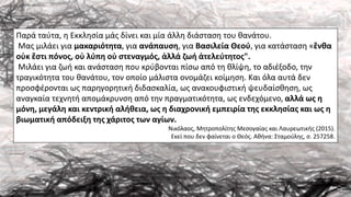 Παρά ταύτα, η Εκκλησία μάς δίνει και μία άλλη διάσταση του θανάτου.
Μας μιλάει για μακαριότητα, για ανάπαυση, για Βασιλεία Θεού, για κατάσταση «ἔνθα
οὐκ ἔστι πόνος, οὐ λύπη οὐ στεναγμός, ἀλλά ζωή ἀτελεύτητος".
Μιλάει για ζωή και ανάσταση που κρύβονται πίσω από τη θλίψη, το αδιέξοδο, την
τραγικότητα του θανάτου, τον οποίο μάλιστα ονομάζει κοίμηση. Και όλα αυτά δεν
προσφέρονται ως παρηγορητική διδασκαλία, ως ανακουφιστική ψευδαίσθηση, ως
αναγκαία τεχνητή απομάκρυνση από την πραγματικότητα, ως ενδεχόμενο, αλλά ως η
μόνη, μεγάλη και κεντρική αλήθεια, ως η διαχρονική εμπειρία της εκκλησίας και ως η
βιωματική απόδειξη της χάριτος των αγίων.
Νικόλαος, Μητροπολίτης Μεσογαίας και Λαυρεωτικής (2015).
Εκεί που δεν φαίνεται ο Θεός. Αθήνα: Σταμούλης, σ. 257258.
 