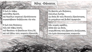 Άδης -Θάνατος
Ἡ ζωὴ ἐν τάφῳ,
κατετέθης Χριστέ,
καὶ Ἀγγέλων στρατιαὶ ἐξεπλήττοντο
συγκατάβασιν δοξάζουσαι τὴν σήν.
Ἡ ζωὴ πῶς θνῄσκεις;
πῶς καὶ τάφῳ οἰκεῖς;
τοῦ θανάτου τὸ βασίλειον λύεις δέ,
καὶ τοῦ ᾅδου τοὺς νεκροὺς ἐξανιστᾶς.
Ὡς βροτὸς μὲν θνῄσκεις,
ἐκουσίως Σωτήρ,
ὡς Θεὸς δὲ τοὺς θνητοὺς ἐξανέστησας,
ἐκ μνημάτων καὶ βυθοῦ ἁμαρτιῶν.
Κἄν νεκρὸς ὡράθης,
ἀλλὰ ζῶν ὡς Θεός,
νεκρωθέντας τοὺς βροτοὺς ἀνεζώωσας,
τὸν ἐμὸν ἀπονεκρώσας νεκρωτήν.
 