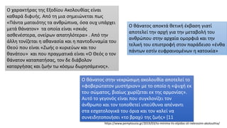 Ο χαρακτήρας της Εξοδίου Ακολουθίας είναι
καθαρά διφυής. Από τη μια σημειώνεται πως
«Πάντα ματαιότης τα ανθρώπινα, όσα ουχ υπάρχει
μετά θάνατον» τα οποία είναι «σκιάς
ασθενέστερα, ονείρων απατηλότερα» . Από την
άλλη τονίζεται η αθανασία και η παντοδυναμία του
Θεού που είναι «Ζωής ο κυριεύων και του
θανάτου» και που πραγματικά είναι «Ο Θεός ο τον
θάνατον καταπατήσας, τον δε διάβολον
καταργήσας και ζωήν τω κόσμω δωρησάμενος».
Ο θάνατος στην νεκρώσιμη ακολουθία αποτελεί το
«φοβερώτατον μυστήριον» με το οποίο η «ψυχή εκ
του σώματος, βιαίως χωρίζεται εκ της αρμονίας».
Αυτό το γεγονός είναι που συγκλονίζει τον
άνθρωπο και τον τοποθετεί υπεύθυνα απέναντι
στα εσχατολογικά του όρια και τον καλεί να
συνειδητοποιήσει «το βραχύ της ζωής» [11
Ο θάνατος αποκτά θετική έκβαση γιατί
αποτελεί την αρχή για την μεταβολή του
ανθρώπου στην αρχαία ομορφιά και την
τελική του επιστροφή στον παράδεισο «ένθα
πάντων εστίν ευφραινομένων η κατοικία»
https://www.pemptousia.gr/2019/03/to-minima-tis-elpidas-sti-nekrosimi-akolouthia/
 