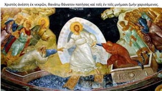 Χριστὸς ἀνέστη ἐκ νεκρῶν, θανάτῳ θάνατον πατήσας καὶ τοῖς ἐν τοῖς μνήμασι ζωὴν χαρισάμενος.
 