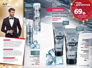 Лев 
23 июля – 23 августа 
мягкое бритье 
без раздражения 
освежает 
как ледяной 
компресс 
Гель для душа 
Пена 
для комфортного 
бритья 200 мл 
• Ультрачистое бритье 
без раздражений 
и порезов 
• Охлаждает 
и успокаивает кожу 
арт. 0530 
230 p. 179 p. 
для лица, тела и волос 
250 мл 
• Заряжает энергией 
• Превосходный 
дезодорирующий эффект 
арт. 0525 
170 p. 129 p. 
МУЖЕСТВЕНН ЫЙ 
И ЭНЕРГИ ЧНЫЙ 
*гель 
для бритья 
69 p. 
Кислородный 
бальзам после 
бритья 
75 мл 
• Ухаживает за кожей 
• Охлаждает и тонизирует 
арт. 0526 
170 p. 129 p. 
Прозрачный гель 
для бритья 
и умывания 
100 мл 
• Позволяет контролировать 
каждое ваше движение 
• Тщательно очищает кожу 
во время умывания 
арт. 0527 
130 p. * 
позволяет четко 
видеть линии 
при бритье 
замедлят 
рост волос 
новинкИ 
с охлаждающим 
эффектом 
ждите удачи 
…во всем, что касается новшеств. Путешествия 
и знакомства, яркие эмоции и освоение новых 
профессиональных сфер – во всем Львам будет 
сопутствовать удача. Отличное время, чтобы 
осуществить то, на что вы давно не могли 
решиться, или чтобы развить свой бизнес. 
модный гороскоп 
Стоит обратить внимание на элегантную 
классику, дополненную сдержанными аксессуа- 
рами. Внутренняя харизма, присущая каждому 
Льву, поможет ему нести себя гордо и уверен- 
но, а строгий образ продемонстрирует деловые 
качества. 
Лучший подарок льву 
про образ: 
…практичный, который поможет ему 
всегда быть на высоте, подчеркнет его 
энергичность и активность. 
при покупке любого 
продукта серии 
всего за 
34 faberlic № 17/2014 № 17/2014 faberlic 35 
 