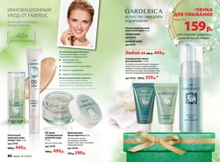 ИННОВАЦИОННЫЙ 
УХОД ОТ FABERLIC 
на основе стволовых 
клеток гардении 
Do-all Duties cream (DD крем) – 
совершенный крем, который 
«выполняет все обязанности»: 
выравнивает тон 
и поверхность кожи 
предохраняет от пигментации 
борется с морщинами 
придает коже тонус и упругость 
Микронизированные пигменты 
не закупоривают поры, особым 
образом преломляют свет, мгновенно 
выравнивая тон и поверхность кожи. 
Драгоценная 
маска красоты 50 мл 
Активизирует процесс 
регенерации, осветляет, 
придает коже тонус и усиливает 
микроциркуляцию. 
арт. 0744 
520 р. 399 р. 
40+ 
Для всех типов кожи 
ИСКУССТВО ЗАМЕДЛЯТЬ 
ХОД ВРЕМЕНИ! 
Концентри­рованный 
клеточный крем 50 мл 
Совершенная пенка 
для умывания 175 мл 
Не требует дополнительных очищаюших 
средств при снятии стойкого макияжа. 
Содержит инновационные ухаживающие 
компоненты, которые обеспечивают коже 
питание и поддерживают водный баланс. 
арт. 0747 420 р. 359 р.* 
DD крем 
«Совершенный 
дневной уход» 
25 мл 
Для всех типов кожи. 
арт. 0745 
700 р. 499 р. 
Любой за 600 р. 449 р. 
Клеточный 
крем для кожи 
вокруг глаз 15 мл 
арт. 0743 
600 р. 449 р. 
ночной крем 
арт. 0742 
дневной крем 
арт. 0741 
*пенка 
для умывания 
159 р. 
всего за 
при покупке дневного 
или ночного крема 
84 faberlic № 17/2014 
 