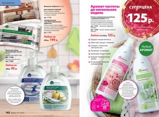 11205 
11206 
Мыло для кухни, 
устраняющее запахи 
300 мл 
аромат яблоневого сада 
арт. 11206 
аромат водяной лилии 
арт. 11205 
Любое за 
130 р. 99 р. 
CУПЕРЦЕНА 
125 р. 
«Умные» 
аромакапсулы 
придают вещам 
приятный аромат, 
раскрывающийся во время 
их использования: 
при носке одежды 
или прикосновении 
к постельному белью 
и полотенцам. 
Ультра-кондиционер для белья 
с аромакапсулами 500 мл 
Незаменимое дополнение к средствам 
для стирки. Применяется во всех видах 
стиральных машин и при ручной стирке. 
арт. 11037 – цветочно-пудровый 
аромат 
арт. 11038 – легкий, свежий, зеленый 
аромат 
Любой за 240 р. 125 р. 
Придают вещам мягкость 
Облегчают процесс глажения 
Снимают статическое 
электричество 
Ухаживают за одеждой 
Уменьшают износ тканей 
Придают белью нежный 
аромат 
Не вызывают аллергии 
и раздражения 
11037 
Новый 
АРОМАТ 
11038 
Аромат чистоты 
до нескольких 
недель 
Влажные салфетки 40 штук: 
для кожаных изделий 
Уход за любыми кожаными 
поверхностями в доме, автомобиле, 
за сумками и обувью. 
арт. 11132 
универсальные 
с антибактериальным 
эффектом 
Быстро очищают любые твердые 
моющиеся поверхности. Рекомендуются 
для кухни, ванных, детских комнат, 
применения в автомобиле. 
арт. 11127 
Любые за 
250 р. 199 р. 
Моментально 
устраняет 
резкие запахи мяса, 
рыбы, морепродуктов, 
специй с кухонных 
принадлежностей. 
Нежно и эффективно 
очищает, не раздра- 
жая кожу рук. 
НА КОНДИЦИОНЕРЫ 
ДЛЯ БЕЛЬЯ 
Красивый дом 
162 faberlic № 17/2014 № 17/2014 faberlic 163 
 