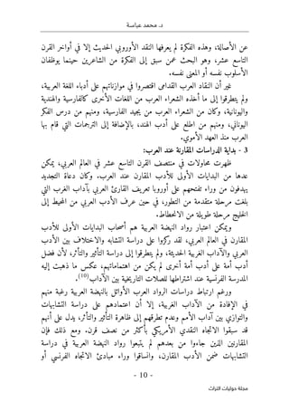 ‫عباسـة‬ ‫محمد‬ .‫د‬
- 10 -
‫اﻟﺘﺮاث‬ ‫ﺣﻮﻟﻴﺎت‬ ‫ﻣﺠﻠﺔ‬
‫الأصالة‬ ‫عن‬
‫ال‬ ‫النقد‬ ‫يعرفها‬ ‫لم‬ ‫الفكرة‬ ‫وهذه‬ ،
‫أورو‬
‫القرن‬ ‫أواخر‬ ‫في‬ ‫إلا‬ ‫حديث‬‫ل‬‫ا‬ ‫بي‬
،‫عشر‬ ‫التاسع‬
‫وهو‬
‫حينما‬ ‫الشاعرين‬ ‫من‬ ‫الفكرة‬ ‫إلى‬ ‫سبق‬ ‫عمن‬ ‫البحث‬
‫يوظفان‬
‫أو‬ ‫نفسه‬ ‫الأسلوب‬
‫ال‬
‫معنى‬
‫نفسه‬
.
‫العرب‬ ‫النقاد‬ ‫أن‬ ‫غير‬
‫في‬ ‫اقتصروا‬ ‫القدامى‬
‫موازنات‬
‫هم‬
‫أدباء‬ ‫على‬
،‫العربية‬ ‫اللغة‬
‫ولم‬
‫يتطرقوا‬
‫أخذ‬ ‫ما‬ ‫إلى‬
‫الشعراء‬ ‫ه‬
‫العرب‬
‫الأخرى‬ ‫اللغات‬ ‫من‬
‫والهندية‬ ‫كالفارسية‬
‫واليونانية‬
‫ومن‬ ،‫الفارسية‬ ‫جيد‬‫ي‬ ‫من‬ ‫العرب‬ ‫الشعراء‬ ‫من‬ ‫وكان‬ ،
‫من‬ ‫هم‬
‫الفكر‬ ‫درس‬
‫الهند‬ ‫أدب‬ ‫على‬ ‫اطلع‬ ‫من‬ ‫ومنهم‬ ،‫اليوناني‬
‫بها‬ ‫قام‬ ‫التي‬ ‫الترجمات‬ ‫إلى‬ ‫بالإضافة‬ ،
‫العرب‬
‫الأموي‬ ‫العهد‬ ‫منذ‬
.
3
-
‫بداية‬
‫الع‬ ‫عند‬ ‫المقارنة‬ ‫الدراسات‬
:‫رب‬
‫ظهرت‬
‫حاولات‬‫م‬
‫في‬
‫منتصف‬
‫ال‬
‫العربي‬ ‫العالم‬ ‫في‬ ‫عشر‬ ‫التاسع‬ ‫قرن‬
‫يمكن‬ ،
‫عدها‬
‫م‬
‫المقارن‬ ‫للأدب‬ ‫الأولى‬ ‫البدايات‬ ‫ن‬
‫العرب‬ ‫عند‬
.
‫التجديد‬ ‫دعاة‬ ‫وكان‬
‫على‬ ‫تفتحهم‬ ‫وراء‬ ‫من‬ ‫يهدفون‬
‫أورو‬
‫با‬
‫العربي‬ ‫القارئ‬ ‫يف‬‫تعر‬
‫التي‬ ‫الغرب‬ ‫بآداب‬
‫التطور‬ ‫من‬ ‫متقدمة‬ ‫مرحلة‬ ‫بلغت‬
،
‫حين‬ ‫في‬
‫عر‬
‫ف‬
‫العربي‬ ‫الأدب‬
‫إلى‬ ‫حيط‬‫م‬‫ال‬ ‫من‬
‫خليج‬‫ل‬‫ا‬
.‫حطاط‬‫ن‬‫الا‬ ‫من‬ ‫يلة‬‫طو‬ ‫مرحلة‬
‫اعتبار‬ ‫ويمكن‬
‫للأدب‬ ‫الأولى‬ ‫البدايات‬ ‫حاب‬‫ص‬‫أ‬ ‫هم‬ ‫العربية‬ ‫النهضة‬ ‫رواد‬
،‫العربي‬ ‫العالم‬ ‫في‬ ‫المقارن‬
‫كزوا‬
‫ر‬ ‫لقد‬
‫والاختلاف‬ ‫التشابه‬ ‫دراسة‬ ‫على‬
‫الأدب‬ ‫بين‬
،‫حديثة‬‫ل‬‫ا‬ ‫الغربية‬ ‫والآداب‬ ‫العربي‬
‫إلى‬ ‫يتطرقوا‬ ‫ولم‬
،‫والتأثر‬ ‫التأثير‬ ‫دراسة‬
‫ل‬
‫أن‬
‫فضل‬
‫أدب‬
‫أمة‬
‫أدب‬ ‫على‬
‫أمة‬
‫أ‬
‫خر‬
‫ى‬
‫اهتماماتهم‬ ‫من‬ ‫يكن‬ ‫لم‬
،
‫إليه‬ ‫ذهبت‬ ‫ما‬ ‫عكس‬
‫المدرسة‬
‫الفرنسي‬
‫ة‬
‫الآداب‬ ‫بين‬ ‫خية‬‫ي‬‫التار‬ ‫للصلات‬ ‫اشتراطها‬ ‫عند‬
)
10
(
.
‫دراسات‬ ‫ارتباط‬ ‫ورغم‬
‫الرواد‬
‫العرب‬
‫الأوائل‬
‫العربية‬ ‫بالنهضة‬
‫رغبة‬
‫منهم‬
،‫الغربية‬ ‫الآداب‬ ‫من‬ ‫الإفادة‬ ‫في‬
‫دراسة‬ ‫على‬ ‫اعتمادهم‬ ‫أن‬ ‫إلا‬
‫التشابهات‬
‫أ‬ ‫على‬ ‫يدل‬ ،‫والتأثر‬ ‫التأثير‬ ‫ظاهرة‬ ‫إلى‬ ‫تطرقهم‬ ‫وعدم‬ ‫الأمم‬ ‫آداب‬ ‫بين‬ ‫والتوازي‬
‫ن‬
‫هم‬
‫قد‬
‫سبق‬
‫و‬
‫ا‬
‫ا‬
‫جاه‬‫ت‬‫لا‬
‫النقدي‬
‫الأمريكي‬
‫قرن‬ ‫نصف‬ ‫من‬ ‫بأكثر‬
.
‫ف‬ ‫ذلك‬ ‫ومع‬
‫إ‬
‫ن‬
‫المقارنين‬
‫بعدهم‬ ‫من‬ ‫جاءوا‬ ‫الذين‬
‫لم‬
‫النهضة‬ ‫رواد‬ ‫يتبعوا‬
‫العربية‬
‫في‬
‫دراسة‬
،‫المقارن‬ ‫الأدب‬ ‫ضمن‬ ‫التشابهات‬
‫وانساقوا‬
‫وراء‬
‫الفرنسي‬ ‫جاه‬‫ت‬‫الا‬ ‫مبادئ‬
‫أو‬
 