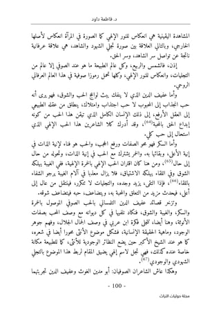 .‫د‬
‫داود‬ ‫فاطمة‬
- 100 -
‫اﻟﺘﺮاث‬ ‫ﺣﻮﻟﻴﺎت‬ ‫ﻣﺠﻠﺔ‬
‫لأصلها‬ ‫انعكاس‬ ‫المرآة‬ ‫في‬ ‫الصورة‬ ‫ما‬‫ك‬ ‫الإلهي‬ ‫للنور‬ ‫انعكاس‬ ‫هي‬ ‫اليقينية‬ ‫المشاهدة‬
‫عرفانية‬ ‫علاقة‬ ‫هي‬ ،‫والشاهد‬ ‫الشهود‬ ‫جلي‬‫ت‬ ‫صورة‬ ‫بين‬ ‫العلاقة‬ ‫وبالتالي‬ ،‫خارجي‬‫ل‬‫ا‬
‫الشاهد‬ ‫سر‬ ‫تواصل‬ ‫عن‬ ‫جة‬‫ت‬‫نا‬
،
.‫حق‬‫ل‬‫ا‬ ‫وسر‬
‫إذن‬
،
‫والربي‬ ‫فالشمس‬
‫ع‬
،
‫من‬ ‫عالم‬ ‫إلا‬ ‫الصوفي‬ ‫عند‬ ‫هو‬ ‫ما‬ ‫الطبيعة‬ ‫عالم‬ ‫وكل‬
‫التجليات‬
،
‫الإلهي‬ ‫للنور‬ ‫وانعكاس‬
،
‫صوفية‬ ‫رموزا‬ ‫تحمل‬ ‫وكلها‬
‫العرفاني‬ ‫العالم‬ ‫هذا‬ ‫في‬
.‫الروحي‬
‫وأما‬
‫فهو‬ ،‫والشوق‬ ‫حب‬‫ل‬‫ا‬ ‫لواعج‬ ‫يبث‬ ‫ينفك‬ ‫لا‬ ‫الذي‬ ‫الدين‬ ‫عفيف‬
‫أنه‬ ‫يرى‬
‫عقله‬ ‫من‬ ‫ينطلق‬ ،‫وامتلاك‬ ‫اجتذاب‬ ‫حب‬ ‫لا‬ ‫حبوب‬‫م‬‫ال‬ ‫إلى‬ ‫جذاب‬‫ن‬‫ا‬ ‫حب‬
‫الطبيعي‬
‫الأرفع‬ ‫العقل‬ ‫إلى‬
،
‫ا‬ ‫هذا‬ ‫تيقن‬ ‫الذي‬ ‫الكامل‬ ‫الإنسان‬ ‫ذلك‬ ‫إلى‬
‫ل‬
‫كونه‬ ‫من‬ ‫حب‬
‫حق‬‫ل‬‫ا‬ ‫إبداع‬
‫ب‬
‫حبة‬‫م‬‫ال‬
)
64
(
‫الإلهي‬ ‫حب‬‫ل‬‫ا‬ ‫هذا‬ ‫الشاعرين‬ ‫كلا‬ ‫أدرك‬ ‫وقد‬ ،
‫الذي‬
‫كلي‬ ‫حب‬ ‫إلى‬ ‫استحال‬
.
‫وأما‬
‫السكر‬
‫ف‬
‫في‬ ‫الذات‬ ‫لإنية‬ ‫فناء‬ ‫هو‬ ‫حب‬‫ل‬‫وا‬ ،‫جب‬‫ح‬‫ال‬ ‫ورفع‬ ‫الصفات‬ ‫حو‬‫م‬ ‫هو‬
‫الأعلى‬ ‫إنية‬
،
‫به‬ ‫وبقائها‬
.
‫و‬
‫الذات‬ ‫إنية‬ ‫في‬ ‫حب‬‫ل‬‫ا‬ ‫مع‬ ‫يشترك‬ ‫خمر‬‫ل‬‫ا‬
،
‫حال‬ ‫من‬ ‫حوله‬‫ت‬‫و‬
‫حال‬ ‫إلى‬
)
65
(
،
‫الإلهية‬ ‫خمرة‬‫ل‬‫با‬ ‫الإلهي‬ ‫حب‬‫ل‬‫ا‬ ‫اقتران‬ ‫كان‬ ‫هنا‬ ‫ومن‬
،
‫يهلـكه‬ ‫الغيبة‬ ‫ففي‬
‫الغيبة‬ ‫آلام‬ ‫في‬ ‫معذبا‬ ‫يزال‬ ‫فلا‬ ،‫الاشتياق‬ ‫يهلـكه‬ ‫اللقاء‬ ‫وفي‬ ‫الشوق‬
‫يرجو‬
‫الشفاء‬
‫باللقاء‬
)
66
(
‫التقى‬ ‫فإذا‬ ،
،
‫لا‬ ‫والتجليات‬ ،‫وجده‬ ‫يزيد‬
‫ٺت‬
‫كرر‬
،
‫إلى‬ ‫عال‬ ‫من‬ ‫فينتقل‬
‫التعلق‬ ‫من‬ ‫مزيد‬ ‫فيحدث‬ ،‫أعلى‬
‫و‬
‫ويتضاعف‬ ،‫به‬ ‫حبة‬‫م‬‫ال‬
،
.‫شوقه‬ ‫فيتضاعف‬ ‫حبه‬
‫و‬
‫خمرة‬‫ل‬‫با‬ ‫الموصول‬ ‫الصوفي‬ ‫حب‬‫ل‬‫با‬ ‫التلمساني‬ ‫الدين‬ ‫عفيف‬ ‫قصائد‬ ‫تزخر‬
‫والسكر‬
،
‫والشوق‬ ‫والغيبة‬
،
‫بصفات‬ ‫حب‬‫م‬‫ال‬ ‫وصف‬ ‫مع‬ ‫ديوانه‬ ‫كل‬ ‫في‬ ‫نلفيها‬ ‫فنكاد‬
‫الأنوثة‬
،
‫أيضا‬ ‫وهنا‬
،
‫تت‬
‫عربي‬ ‫ابن‬ ‫فكرة‬ ‫جلى‬
‫جلال‬‫ل‬‫ا‬ ‫جمال‬‫ل‬‫ا‬ ‫وصف‬ ‫في‬
،
‫جوهر‬ ‫وفهم‬
‫الوجود‬
،
‫الإنسانية‬ ‫حقيقة‬‫ل‬‫ا‬ ‫وماهية‬
،
‫موض‬ ‫فشكل‬
‫و‬
‫شعره‬ ‫في‬ ‫أيضا‬ ‫حورا‬‫م‬ ‫الأنثى‬ ‫ع‬
،
‫الأكبر‬ ‫الشيخ‬ ‫عند‬ ‫هو‬ ‫ما‬‫ك‬
‫حين‬
‫للأنثى‬ ‫الوجودية‬ ‫النظائر‬ ‫يضع‬
،
‫مكانة‬ ‫للطبيعة‬ ‫ما‬‫ك‬
‫بالتجلي‬ ‫الموضوع‬ ‫هذا‬ ‫لربط‬ ‫المقام‬ ‫يضيق‬ ‫إلهي‬ ‫لاسم‬ ‫جل‬‫ت‬ ‫فهي‬ ،‫كذلك‬‫عنده‬ ‫خاصة‬
‫الشهو‬
‫والوجودي‬ ‫دي‬
)
67
(
.
‫الشاعر‬ ‫عاش‬ ‫وهكذا‬
‫ان‬
‫الصوفيان‬
:
‫أب‬
‫و‬
‫مدين‬
‫جربتهما‬‫ت‬ ‫الدين‬ ‫وعفيف‬ ‫الغوث‬
 