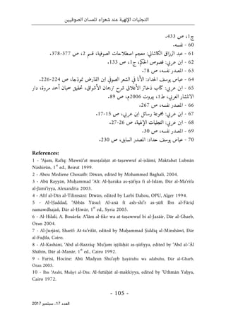 ‫الصوفيين‬ ‫تلمسان‬ ‫شعراء‬ ‫عند‬ ‫اإللهية‬ ‫التجليات‬
- 105 -
‫اﻟ‬
‫ﻌﺪد‬
17
‫ﺳﺒﺘﻤﺒﺮ‬ ،
2017
‫ج‬
1
،
‫ص‬
433
.
60
-
‫نفسه‬
.
61
-
‫عبد‬
‫الرزاق‬
‫الكاشاني‬
:
‫معجم‬
‫اصطلاحات‬
،‫الصوفية‬
‫قسم‬
2
،
‫ص‬
377
-
378
.
62
-
‫عربي‬ ‫ابن‬
:
‫فصوص‬
‫حكم‬‫ل‬‫ا‬
،
‫ج‬
1
،
‫ص‬
133
.
63
-
‫نفسه‬ ‫المصدر‬
،
‫ص‬
78
.
64
-
:‫حداد‬‫ل‬‫ا‬ ‫يوسف‬ ‫عباس‬
‫الأنا‬
‫في‬
‫الشعر‬
‫الصوفي‬
‫ابن‬
‫الفارض‬
،‫نموذجا‬
‫ص‬
224
-
226
.
65
-
‫عربي‬ ‫ابن‬
:
‫كتا‬
‫ب‬
‫ذخائر‬
‫الأعلاق‬
‫شرح‬
‫ترجمان‬
‫الأشواق‬
،
‫حقيق‬‫ت‬
‫حبان‬‫س‬
‫أحمد‬
،‫مروة‬
‫دار‬
‫الانتشار‬
،‫العربي‬
‫ط‬
1
،
‫بيروت‬
2006
‫م‬
،
‫ص‬
89
.
66
-
‫المصدر‬
،‫نفسه‬
‫ص‬
267
.
67
-
‫عربي‬ ‫ابن‬
:
‫مجموعة‬
‫رسائل‬
‫ابن‬
،‫عربي‬
‫ص‬
15
-
17
.
68
-
:‫عربي‬ ‫ابن‬
‫التجليات‬
،‫الإلهية‬
‫ص‬
26
-
27
.
69
-
‫المصدر‬
،‫نفسه‬
‫ص‬
30
.
70
-
‫عباس‬
‫يو‬
‫سف‬
‫حداد‬
:
‫السابق‬ ‫المصدر‬
،
‫ص‬
230
.
References:
1 - ‘Ajam, Rafīq: Mawsū‘at musṭalaḥāt at-taṣawwuf al-islāmī, Maktabat Lubnān
Nāshirūn, 1
st
ed., Beirut 1999.
2 - Abou Mediene Chouaïb: Dīwan, edited by Mohammed Baghali, 2004.
3 - Abū Rayyān, Muḥammad ‘Alī: Al-ḥaraka as-ṣūfiya fī al-Islām, Dār al-Ma‘rifa
al-Jāmi‘iyya, Alexandria 2003.
4 - Afīf al-Dīn al-Tilimsānī: Dīwān, edited by Larbi Dahou, OPU, Alger 1994.
5 - Al-Ḥaddad, ‘Abbās Yūsuf: Al-anā fī ash-shi‘r as-ṣūfī Ibn al-Fāriḍ
namawdhajan̊, Dār al-Ḥiwār, 1
st
ed., Syria 2005.
6 - Al-Hilali, A. Bouârfa: A‘lām al-fikr wa at-taṣawwuf bi al-Jazāir, Dār al-Gharb,
Oran 2004.
7 - Al-Jurjānī, Sharīf: At-ta‘rifāt, edited by Muḥammad Ṣiddīq al-Minshāwī, Dār
al-Faḍīla, Cairo.
8 - Al-Kashānī, ‘Abd al-Razzāq: Mu‘jam iṣṭilāḥāt as-ṣūfiyya, edited by ‘Abd al-‘Āl
Shāhīn, Dār al-Manār, 1
st
ed., Cairo 1992.
9 - Farisi, Hocine: Abū Madyan Shu‘ayb ḥayātuhu wa adabuhu, Dār al-Gharb,
Oran 2005.
10 - Ibn ‘Arabī, Muḥyī al-Dīn: Al-futūḥāt al-makkiyya, edited by ‘Uthmān Yaḥya,
Cairo 1972.
 