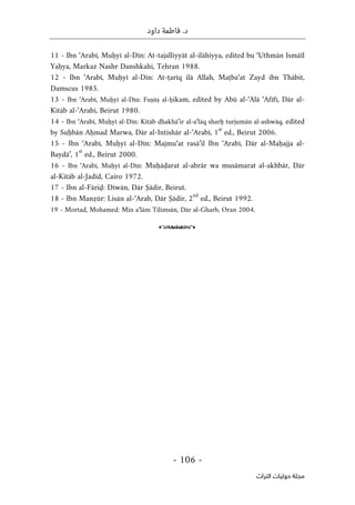 .‫د‬
‫داود‬ ‫فاطمة‬
- 106 -
‫اﻟﺘﺮاث‬ ‫ﺣﻮﻟﻴﺎت‬ ‫ﻣﺠﻠﺔ‬
11 - Ibn ‘Arabī, Muḥyī al-Dīn: At-tajalliyyāt al-ilāhiyya, edited bu ‘Uthmān Ismāïl
Yaḥya, Markaz Nashr Danshkahi, Tehran 1988.
12 - Ibn ‘Arabī, Muḥyī al-Dīn: At-ṭarīq ilā Allah, Maṭba‘at Zayd ibn Thābit,
Damscus 1985.
13 - Ibn ‘Arabī, Muḥyī al-Dīn: Fuṣūṣ al-ḥikam, edited by Abū al-‘Alā ‘Afīfī, Dār al-
Kitāb al-‘Arabī, Beirut 1980.
14 - Ibn ‘Arabī, Muḥyī al-Dīn: Kitāb dhakhā’ir al-a‘lāq sharḥ turjumān al-ashwāq, edited
by Suḥbān Aḥmad Marwa, Dār al-Intishār al-‘Arabī, 1
st
ed., Beirut 2006.
15 - Ibn ‘Arabī, Muḥyī al-Dīn: Majmu‘at rasā’il Ibn ‘Arabī, Dār al-Maḥajja al-
Baydā’, 1
st
ed., Beirut 2000.
16 - Ibn ‘Arabī, Muḥyī al-Dīn: Muḥāḍarat al-abrār wa musāmarat al-akhbār, Dār
al-Kitāb al-Jadīd, Cairo 1972.
17 - Ibn al-Fāriḍ: Dīwān, Dār Ṣādir, Beirut.
18 - Ibn Manẓūr: Lisān al-‘Arab, Dār Ṣādir, 2
nd
ed., Beirut 1992.
19 - Mortad, Mohamed: Min a‘lām Tilimsān, Dār al-Gharb, Oran 2004.
o
 