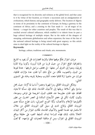 ‫هنشيري‬ ‫إيمان‬
- 108 -
‫اﻟﺘﺮاث‬ ‫ﺣﻮﻟﻴﺎت‬ ‫ﻣﺠﻠﺔ‬
that is recognized for its diversity and richness at the global level, and that came
to it by virtue of her location, as it knew a succession and an amalgamation of
civilizations, which history and geography rarely delivers. The location of Algeria
in terms of its proximity to the continent of Europe, its being a gateway to the
continent of Africa, and a crossing to the East made it - in all stages of its
history - a target for other countries and peoples. The result of this was that it
reached several cultural influences, which enabled it to inherit from its past a
huge cultural heritage of multiple stripes. But in the midst of the dangers of
sweeping, unfortunate globalization and urban expansion, the issue of the fate of
the national cultural heritage is being raised with great urgency, so this article
aims to shed light on the reality of the cultural heritage in Algeria.
Keywords:
heritage, culture, traditions and rituals, arts, monuments.
o
‫التاريخ‬ ‫به‬ ‫جود‬‫ي‬ ‫أن‬ ‫قل‬ ‫حضارات‬‫ل‬‫ل‬ ‫وتمازجا‬ ‫تعاقبا‬ ‫موقعها‬ ‫حكم‬‫ب‬ ‫جزائر‬‫ل‬‫ا‬ ‫عرفت‬
‫لقارة‬ ‫بوابة‬ ‫وكونها‬ ،‫أوروبا‬ ‫قارة‬ ‫من‬ ‫قربها‬ ‫حيث‬ ‫من‬ ‫جزائر‬‫ل‬‫ا‬ ‫فموقع‬ ،‫جغرافيا‬‫ل‬‫وا‬
،‫يقيا‬‫إفر‬
‫جعلها‬ ‫أمر‬ ‫الشرق‬ ‫إلى‬ ‫ومعبرا‬
-
‫في‬
‫خها‬‫ي‬‫تار‬ ‫مراحل‬ ‫ختلف‬‫م‬
-
‫لغيرها‬ ‫هدفا‬
‫ذلك‬ ‫نتائج‬ ‫من‬ ‫فكان‬ ،‫والشعوب‬ ‫الدول‬ ‫من‬
،‫ثقافية‬ ‫مؤثرات‬ ‫عدة‬ ‫تلقت‬ ‫أنها‬
‫المستوى‬ ‫على‬ ‫وغناه‬ ‫بتنوعه‬ ‫ومعترفا‬ ‫المشارب‬ ‫متعدد‬ ‫ثقافيا‬ ‫تراثا‬ ‫ماضيها‬ ‫عن‬ ‫فورثت‬
‫العالمي‬
.
‫وعنصرا‬ ‫ية‬‫للهو‬ ‫رمزا‬ ‫الثقافي‬ ‫الموروث‬ ‫ويشكل‬
‫أ‬
،‫لذاكرتنا‬ ‫ساسيا‬
‫حيث‬
‫يحمل‬
‫وقيم‬ ‫مبادئ‬
‫أ‬
‫وينقلها‬ ‫سلافنا‬
‫إ‬
‫ال‬ ‫لى‬
‫أ‬
‫ف‬ ‫لذلك‬ ،‫القادمة‬ ‫جيال‬
‫إ‬
‫مسأ‬ ‫ن‬
‫الاجتهاد‬ ‫لة‬
‫ح‬‫ل‬‫ل‬
‫ختلف‬‫م‬ ‫عند‬ ‫مطروحة‬ ‫ظلت‬ ‫عليه‬ ‫فاظ‬
‫الدول‬
،‫وجودها‬ ‫فرض‬ ‫على‬ ‫يصة‬‫حر‬‫ل‬‫ا‬
‫ال‬ ‫خضم‬ ‫في‬ ‫لـكن‬ ،‫كيانها‬ ‫وٺثبيت‬
‫أ‬
‫تطور‬ ‫من‬ ‫حديث‬‫ل‬‫ا‬ ‫العصر‬ ‫في‬ ‫السائدة‬ ‫وضاع‬
‫ال‬ ‫تكنولوجيا‬
‫إ‬
‫تطرح‬ ‫باتت‬ ،‫العمراني‬ ‫التوسع‬ ‫كذا‬
‫و‬ ،‫والاتصال‬ ‫علام‬
‫مس‬
‫أ‬
‫مصير‬ ‫لة‬
‫ب‬ ‫الثقافي‬ ‫الموروث‬
‫إ‬
‫شديد‬ ‫حاح‬‫ل‬
‫في‬
‫م‬ ‫الثقافي‬ ‫الموروث‬ ‫تثمين‬ ‫سبيل‬
‫خلال‬ ‫ن‬
‫القاد‬ ‫والأجيال‬ ‫جتمع‬‫م‬‫ال‬ ‫خدمة‬‫ل‬ ‫فيه‬ ‫الاستثمار‬
‫م‬
‫البلدان‬ ‫أكثر‬ ‫من‬ ‫جزائر‬‫ل‬‫ا‬ ‫فكانت‬ ،‫ة‬
‫بذلك‬ ‫انشغالا‬
.
‫ف‬ ‫لذلك‬
‫الدراسة‬ ‫هذه‬
‫تهدف‬
‫وواقع‬ ‫حقيقة‬ ‫على‬ ‫الضوء‬ ‫لتسليط‬
‫حث‬‫ب‬‫ت‬ ‫ما‬‫ك‬ ،‫تواجهه‬ ‫التي‬ ‫التحديات‬ ‫مناقشة‬ ‫ثم‬ ‫ومن‬ ،‫جزائر‬‫ل‬‫ا‬ ‫في‬ ‫الثقافي‬ ‫الموروث‬
 