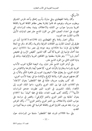 ‫المقارن‬ ‫األدب‬ ‫في‬ ‫العربية‬ ‫المدرسة‬
- 11 -
‫اﻟ‬
‫ﻌﺪد‬
17
‫ﺳﺒﺘﻤﺒﺮ‬ ،
2017
.‫الأمريكي‬
‫وكان‬
‫الطهطاوي‬ ‫رفاعة‬
‫مبارك‬ ‫وعلي‬
‫و‬
‫الشدياق‬ ‫فارس‬ ‫وأحمد‬ ‫حاق‬‫س‬‫إ‬ ‫أديب‬
‫قاموا‬ ‫قد‬ ،‫وغيرهم‬ ‫صروف‬ ‫يعقوب‬‫و‬
‫بمقارنة‬
‫بالثقافة‬ ‫العربية‬ ‫الثقافة‬ ‫مظاهر‬ ‫بعض‬
‫الغربية‬
‫ودرسوا‬
‫بين‬ ‫والاختلاف‬ ‫التشابه‬ ‫من‬ ‫جوانب‬
‫هما‬
.
‫التي‬ ‫الدراسات‬ ‫وهذه‬
‫ظهرت‬
‫امت‬ ‫على‬
‫من‬ ‫الثاني‬ ‫النصف‬ ‫داد‬
‫تعتبر‬ ‫عشر‬ ‫التاسع‬ ‫القرن‬
‫الأولى‬ ‫البدايات‬
‫المقارن‬ ‫للأدب‬
‫العرب‬ ‫عند‬
.
‫رفاعة‬ ‫اعتبار‬ ‫ويمكن‬
‫رافع‬
‫الطهطاوي‬
)
‫ت‬
1290
‫هـ‬
-
1873
(‫م‬
‫من‬ ‫أول‬
‫الشرقية‬ ‫الثقافات‬ ‫بين‬ ‫المقارن‬ ‫البحث‬ ‫إلى‬ ‫تطرق‬
‫و‬
‫البع‬ ‫مع‬ ‫سافر‬ ‫قد‬ ‫وكان‬ ،‫الغربية‬
‫ثة‬
‫فرنسا‬ ‫إلى‬ ‫الطلابية‬
‫سنة‬
1826
‫م‬
‫و‬ ،
‫عود‬ ‫بعد‬
‫سنة‬ ‫مصر‬ ‫إلى‬ ‫ته‬
1831
‫ترجم‬ ،‫م‬
‫ما‬‫ك‬‫العربية‬ ‫إلى‬ ‫فرنسية‬ ‫أعمال‬ ‫عدة‬
‫ألف‬
‫كتا‬
‫تلخيص‬ ‫في‬ ‫الإبريز‬ ‫خليص‬‫ت‬" ‫المشهور‬ ‫به‬
"‫باريز‬ ‫أخبار‬
)
11
(
‫مقارنة‬ ‫وهو‬
‫سطحية‬
‫جية‬‫ن‬‫والإفر‬ ‫العربية‬ ‫الثقافتين‬ ‫بين‬
‫في‬ ‫وذلك‬ ،
‫بداية‬
‫عشر‬ ‫التاسع‬ ‫القرن‬ ‫من‬ ‫الثاني‬ ‫الثلث‬
.
‫ا‬ ‫أواخر‬ ‫وفي‬
‫رواد‬ ‫تناول‬ ‫عشر‬ ‫التاسع‬ ‫لقرن‬
‫الن‬
‫الآداب‬ ‫العرب‬ ‫ية‬‫الفكر‬ ‫هضة‬
‫بالت‬ ‫أيضا‬ ‫اهتموا‬ ‫ما‬‫ك‬ ،‫العربي‬ ‫بالتراث‬ ‫ومقارنتها‬ ‫بالدراسة‬ ‫الغربية‬
‫من‬ ‫والاقتباس‬ ‫رجمة‬
.‫الغربي‬ ‫التراث‬
‫بل‬ ،‫والتأثر‬ ‫التأثير‬ ‫ظاهرة‬ ‫إلى‬ ‫العرب‬ ‫يون‬‫النهضو‬ ‫هؤلاء‬ ‫يتطرق‬ ‫ولم‬
‫العر‬ ‫الأدب‬ ‫نهضة‬ ‫في‬ ‫منها‬ ‫والإفادة‬ ‫الإفرنج‬ ‫ببلاغة‬ ‫القراء‬ ‫يف‬‫تعر‬ ‫هدفهم‬ ‫كان‬
.‫بي‬
‫لقد‬
‫مقالة‬ ‫صروف‬ ‫يعقوب‬ ‫كتب‬
‫في‬
"‫"المقتطف‬ ‫جلة‬‫م‬
‫بعنوان‬
"
‫الانتقاد‬
"
‫عام‬
1887
‫م‬
،
‫قارن‬
‫فيها‬
‫بين‬
‫العربي‬ ‫النقد‬
‫والغربي‬
،
‫إلى‬ ‫العرب‬ ‫النقاد‬ ‫داعيا‬
‫الدراسات‬ ‫عندهم‬ ‫تطورت‬ ‫الذين‬ ‫الغرب‬ ‫في‬ ‫المشهورين‬ ‫بالنقاد‬ ‫الاقتداء‬
‫الأدبية‬
)
12
(
.
‫كذلك‬
‫و‬
،‫حداد‬‫ل‬‫ا‬ ‫جيب‬‫ن‬ ‫كتب‬
‫مقالة‬
‫في‬
‫جلة‬‫م‬
"‫"البيان‬
‫سنة‬
1897
‫م‬
‫بعنوان‬
"
‫جي‬‫ن‬‫الإفر‬ ‫والشعر‬ ‫العربي‬ ‫الشعر‬ ‫بين‬ ‫مقابلة‬
"
،
‫على‬ ‫دراسته‬ ‫في‬ ‫واقتصر‬
‫والاختلاف‬ ‫التشابه‬ ‫جوانب‬
‫العربي‬ ‫الشعر‬ ‫بين‬
‫و‬
‫الغربي‬ ‫الشعر‬
)
13
(
،
‫الغرض‬ ‫وكان‬
‫حثه‬‫ب‬ ‫وراء‬ ‫من‬
‫يف‬‫تعر‬
‫العربي‬ ‫القارئ‬
‫ب‬
‫من‬ ‫كبيرة‬‫درجة‬ ‫بلغت‬ ‫التي‬ ‫الفرنسية‬ ‫الثقافة‬
‫التقدم‬
.
‫وفي‬
‫سنة‬
1900
‫نشر‬ ‫م‬
‫م‬ ‫ت‬
"‫"المقتطف‬ ‫جلة‬
‫ال‬ ‫من‬ ‫سلسلة‬
‫حول‬ ‫دراسات‬
 