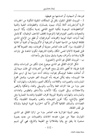 ‫هنشيري‬ ‫إيمان‬
- 112 -
‫اﻟﺘﺮاث‬ ‫ﺣﻮﻟﻴﺎت‬ ‫ﻣﺠﻠﺔ‬
‫أ‬ ،‫تفردها‬
‫انسجامها‬ ‫و‬
،
‫أو‬
‫حيطها‬‫م‬ ‫مع‬ ‫اندماجها‬
.
2
-
‫الموروث‬
:‫المنقول‬ ‫الثقافي‬
‫ا‬ ‫الممتلكات‬ ‫في‬ ‫يتمثل‬
‫ال‬ ‫لمنقولة‬
‫يات‬‫حفر‬‫ل‬‫ا‬ ‫من‬ ‫متكونة‬
‫ال‬
‫ب‬ ‫ألتافا‬ ‫يات‬‫كـ)حفر‬ ‫ية‬‫ثر‬
‫أ‬
‫بتلمسان‬ ‫ميمون‬ ‫ولاد‬
‫العلمية‬ ‫خطوطات‬‫م‬‫وال‬ ،(
‫والفنية‬
)‫كـ‬
‫بسكرة‬ ‫بمدينة‬ ‫القاضي‬ ‫الشيخ‬ ‫بمكتبة‬ ‫الموجودة‬ ‫خطوطات‬‫م‬‫ال‬
(
‫الرسوم‬ ‫كذا‬
‫و‬ ،
‫الفوتوغرافية‬ ‫والصور‬ ‫والمنحوتات‬
)
‫يشمل‬ ‫ما‬‫ك‬ ،(‫الوطنية‬ ‫المتاحف‬ ‫ختلف‬‫م‬‫ب‬ ‫الموجودة‬
‫أيضا‬
‫أ‬
‫حياة‬‫ل‬‫ا‬ ‫دوات‬
‫ا‬
(‫أنتوغرافية‬ ‫)مجموعات‬ ‫ليومية‬
،
‫أ‬
‫من‬ ‫قطع‬ ‫و‬
‫الإ‬
‫المادي‬ ‫نتاج‬
‫للثق‬
‫أ‬ ‫الفنية‬ ‫أو‬ ‫الأنثربولوجية‬ ‫أو‬ ‫خية‬‫ي‬‫التار‬ ‫أو‬ ‫العلمية‬ ‫الناحية‬ ‫من‬ ‫الوطنية‬ ‫افة‬
‫جمالية‬‫ل‬‫ا‬ ‫و‬
‫أ‬
‫الت‬ ‫و‬
‫ق‬
‫ليدية‬
‫أ‬ ‫معزولة‬ ‫العناصر‬ ‫هذه‬ ‫كانت‬ ‫سواء‬ ،
‫غير‬ ‫كلا‬‫جموعة‬‫م‬‫ال‬ ‫وتعد‬ ،‫مجموعات‬ ‫و‬
‫قابل‬
‫للتجزئة‬
‫لانتمائ‬
‫ه‬
‫وال‬ ‫المكان‬ ‫لنفس‬ ‫ا‬
‫خية‬‫ي‬‫التار‬ ‫فترة‬
،
‫لـكونها‬
‫تيارات‬ ‫على‬ ‫شاهدة‬
‫وأ‬ ‫وفن‬ ‫ومهارة‬ ‫وذوق‬ ‫ية‬‫وهو‬ ‫وأعراف‬ ‫وعادات‬ ‫ية‬‫فكر‬
.‫حداث‬
‫ب‬
-
‫الموروث‬
:(‫)المعنوي‬ ‫المادي‬ ‫غير‬ ‫الثقافي‬
‫الثقافي‬ ‫التراث‬ ‫شكل‬
‫غير‬
‫ال‬
‫وذلك‬ ‫الدراسات‬ ‫من‬ ‫لـكثير‬ ‫حث‬‫ب‬ ‫موضوع‬ ‫مادي‬
،‫يلة‬‫طو‬ ‫لفترة‬
‫مما‬
‫أ‬
‫ذلك‬ ‫فضى‬
‫إ‬
‫من‬ ‫مجموعة‬ ‫وضع‬ ‫لى‬
‫يفات‬‫التعر‬
‫ظل‬ ‫التي‬
‫إلى‬ ‫مبهمة‬ ‫ت‬
‫دورا‬ ‫أدت‬ ‫وبذلك‬ ،‫جوانبه‬‫ب‬ ‫اليونيسكو‬ ‫منظمة‬ ‫أحاطت‬ ‫أن‬
‫معالم‬ ‫ترسيم‬ ‫في‬ ‫مهما‬
‫الموروث‬ ‫هذا‬
‫بأنه‬ ‫يفه‬‫تعر‬ ‫يمكن‬ ‫وعليه‬ ،
،‫ملموس‬ ‫الغير‬ ‫الموروث‬
‫وي‬
‫مجموع‬ ‫شمل‬
‫الممارسات‬
،‫والتصورات‬ ،
‫والتمثلات‬
،
‫وأ‬
‫التعبير‬ ‫شكال‬
،
‫و‬
‫و‬ ،‫المعارف‬
،‫المهارات‬
‫ما‬‫ك‬
‫تعت‬
‫و‬ ‫اللغة‬ ‫التراث‬ ‫هذا‬ ‫من‬ ‫جزءا‬ ‫بر‬
‫الأ‬
‫والرقص‬ ‫حكاية‬‫ل‬‫وا‬ ‫والغناء‬ ‫والموسيقى‬ ‫دب‬
‫و‬
‫الفنون‬ ‫وباقي‬ ‫الاحتفالات‬
،
‫و‬
‫والأ‬ ‫الألعاب‬ ‫كذا‬
‫والعادات‬ ‫والطقوس‬ ‫ساطير‬
‫و‬ ‫التقليدية‬ ‫حرف‬‫ل‬‫ل‬ ‫الموروثة‬ ‫والمعرفة‬ ‫والمهارات‬ ‫والممارسات‬
‫وفن‬ ‫ية‬‫المعمار‬ ‫الهندسة‬
‫والإ‬ ‫الطبخ‬
‫الم‬ ‫خرين‬‫ت‬ ‫كذا‬
‫و‬ ،‫نتاج‬
‫التقليدية‬ ‫والصيدلة‬ ‫والطب‬ ‫نتوجات‬
‫ك‬
‫و‬ ،
‫ذا‬
‫الفض‬
‫لتأ‬ ‫كأماكن‬ ‫الثقافية‬ ‫والمسالك‬ ‫اءات‬
‫الوط‬ ‫ية‬‫الهو‬ ‫ية‬‫استمرار‬ ‫كيد‬
‫والدلالة‬ ‫نية‬
‫الثقافة‬ ‫جذر‬‫ت‬ ‫على‬
.
‫ية‬‫جزائر‬‫ل‬‫ا‬ ‫الدولة‬ ‫وتعتبر‬
‫من‬ ‫جزءا‬ ‫العناصر‬ ‫هذه‬
‫تراثها‬
‫المادي‬ ‫غير‬ ‫الثقافي‬
،‫جيل‬ ‫عن‬ ‫جيلا‬ ‫المتوارث‬
‫ف‬
‫بصورة‬ ‫جديد‬ ‫من‬ ‫جموعات‬‫م‬‫وال‬ ‫جماعات‬‫ل‬‫ا‬ ‫تبدعه‬
‫وتفاعلات‬ ‫بيئتها‬ ‫مع‬ ‫يتفق‬ ‫بما‬ ‫مستمرة‬
‫و‬ ‫الطبيعة‬ ‫مع‬ ‫ها‬
‫ف‬ ،‫التاريخ‬
‫تنمي‬ ‫هي‬
‫لديهم‬
 