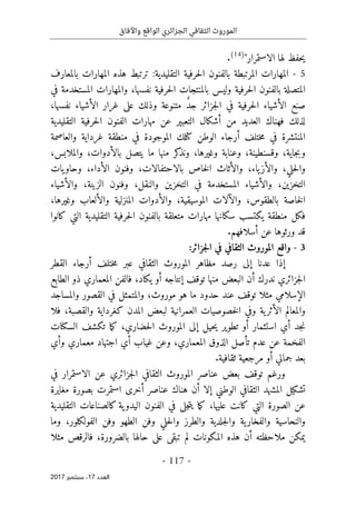 ‫واآلفاق‬ ‫الواقع‬ ‫الجزائري‬ ‫الثقافي‬ ‫الموروث‬
- 117 -
‫اﻟ‬
‫ﻌﺪد‬
17
‫ﺳﺒ‬ ،
‫ﺘﻤﺒﺮ‬
2017
‫الاستمرار‬ ‫لها‬ ‫حفظ‬‫ي‬
"
)
14
(
.
5
-
:‫التقليدية‬ ‫حرفية‬‫ل‬‫ا‬ ‫بالفنون‬ ‫المرتبطة‬ ‫المهارات‬
‫بالمعارف‬ ‫المهارات‬ ‫هذه‬ ‫ترتبط‬
‫بالم‬ ‫وليس‬ ‫حرفية‬‫ل‬‫ا‬ ‫بالفنون‬ ‫المتصلة‬
‫في‬ ‫المستخدمة‬ ‫والمهارات‬ ،‫نفسها‬ ‫حرفية‬‫ل‬‫ا‬ ‫نتجات‬
‫حرفية‬‫ل‬‫ا‬ ‫الأشياء‬ ‫صنع‬
‫جزائر‬‫ل‬‫ا‬ ‫في‬
ٌ‫د‬‫ج‬
‫متنوعة‬
‫وذلك‬
،‫نفسها‬ ‫الأشياء‬ ‫غرار‬ ‫على‬
‫الف‬ ‫مهارات‬ ‫عن‬ ‫التعبير‬ ‫أشكال‬ ‫من‬ ‫العديد‬ ‫فهناك‬ ‫لذلك‬
‫التقليدية‬ ‫حرفية‬‫ل‬‫ا‬ ‫نون‬
‫المنتشرة‬
‫ختلف‬‫م‬ ‫في‬
‫أ‬
‫ك‬ ‫الوطن‬ ‫رجاء‬
‫تلك‬
‫والعاصمة‬ ‫غرداية‬ ‫منطقة‬ ‫في‬ ‫الموجودة‬
‫و‬
‫ب‬
‫وغيرها‬ ‫وعنابة‬ ،‫وقسنطينة‬ ،‫جاية‬
،
‫و‬
‫منها‬ ‫كر‬
‫نذ‬
‫ب‬ ‫يتصل‬ ‫ما‬
،‫والملابس‬ ،‫الأدوات‬
‫حلي‬‫ل‬‫وا‬
‫ياء‬‫والأز‬ ،
‫والأثاث‬ ،
‫الأداء‬ ‫وفنون‬ ،‫بالاحتفالات‬ ‫خاص‬‫ل‬‫ا‬
‫يات‬‫وحاو‬ ،
‫ا‬ ‫وفنون‬ ،‫والنقل‬ ‫التخزين‬ ‫في‬ ‫المستخدمة‬ ‫والأشياء‬ ،‫التخزين‬
‫لزينة‬
‫والأشياء‬ ،
‫بالطقوس‬ ‫خاصة‬‫ل‬‫ا‬
‫المنز‬ ‫والأدوات‬ ،‫الموسيقية‬ ‫والآلات‬ ،
‫والألعاب‬ ‫لية‬
‫وغيرها‬
،
‫حرف‬‫ل‬‫ا‬ ‫بالفنون‬ ‫متعلقة‬ ‫مهارات‬ ‫سكانها‬ ‫يكتسب‬ ‫منطقة‬ ‫فكل‬
‫التقليدية‬ ‫ية‬
‫كانوا‬ ‫التي‬
‫أ‬ ‫عن‬ ‫ورثوها‬ ‫قد‬
.‫سلافهم‬
3
-
:‫جزائر‬‫ل‬‫ا‬ ‫في‬ ‫الثقافي‬ ‫الموروث‬ ‫واقع‬
‫إ‬
‫عدنا‬ ‫ذا‬
‫إ‬
‫ختلف‬‫م‬ ‫عبر‬ ‫الثقافي‬ ‫الموروث‬ ‫مظاهر‬ ‫رصد‬ ‫لى‬
‫أ‬
‫القطر‬ ‫رجاء‬
‫ندرك‬ ‫جزائري‬‫ل‬‫ا‬
‫أ‬
‫توقف‬ ‫منها‬ ‫البعض‬ ‫ن‬
‫إ‬
‫نتاجه‬
‫أ‬
‫ذ‬ ‫المعماري‬ ‫فالفن‬ ،‫يكاد‬ ‫و‬
‫و‬
‫الطابع‬
‫ال‬
‫إ‬
‫سلامي‬
‫مثلا‬
‫موروث‬ ‫هو‬ ‫ما‬ ‫حدود‬ ‫عند‬ ‫توقف‬
‫والمت‬ ،
‫القصور‬ ‫في‬ ‫مثل‬
‫والمساجد‬
‫فلا‬ ،‫والقصبة‬ ‫كغرداية‬ ‫المدن‬ ‫لبعض‬ ‫العمرانية‬ ‫خصوصيات‬‫ل‬‫ا‬ ‫وفي‬ ‫ية‬‫الأثر‬ ‫والمعالم‬
‫الس‬ ‫تكشف‬ ‫ما‬‫ك‬ ،‫حضاري‬‫ل‬‫ا‬ ‫الموروث‬ ‫إلى‬ ‫حيل‬‫ي‬ ‫تطوير‬ ‫أو‬ ‫استثمار‬ ‫أي‬ ‫جد‬‫ن‬
‫كنا‬
‫ت‬
‫عدم‬ ‫عن‬ ‫الفخمة‬
‫وأي‬ ‫معماري‬ ‫اجتهاد‬ ‫أي‬ ‫غياب‬ ‫وعن‬ ،‫المعماري‬ ‫الذوق‬ ‫تأصل‬
.‫ثقافية‬ ‫مرجعية‬ ‫أو‬ ‫جمالي‬ ‫بعد‬
‫و‬
‫في‬ ‫الاستمرار‬ ‫عن‬ ‫جزائري‬‫ل‬‫ا‬ ‫الثقافي‬ ‫الموروث‬ ‫عناصر‬ ‫بعض‬ ‫توقف‬ ‫رغم‬
‫مغايرة‬ ‫بصورة‬ ‫استمرت‬ ‫أخرى‬ ‫عناصر‬ ‫هناك‬ ‫أن‬ ‫إلا‬ ‫الوطني‬ ‫الثقافي‬ ‫المشهد‬ ‫تشكيل‬
‫عليها‬ ‫كانت‬ ‫التي‬ ‫الصورة‬ ‫عن‬
‫في‬ ‫جلى‬‫ت‬‫ي‬ ‫ما‬‫ك‬ ،
‫الفنو‬
‫التقليدية‬ ‫كالصناعات‬ ‫ية‬‫اليدو‬ ‫ن‬
‫و‬ ‫الطهو‬ ‫وفن‬ ‫حلي‬‫ل‬‫وا‬ ‫والطرز‬ ‫جلدية‬‫ل‬‫وا‬ ‫ية‬‫والفخار‬ ‫والنحاسية‬
‫وما‬ ،‫الفولكلور‬ ‫فن‬
‫أ‬ ‫ملاحظته‬ ‫يمكن‬
‫المك‬ ‫هذه‬ ‫ن‬
‫بالضرورة‬ ‫حالها‬ ‫على‬ ‫تبقى‬ ‫لم‬ ‫ونات‬
،
‫فالرقص‬
‫مثلا‬
 