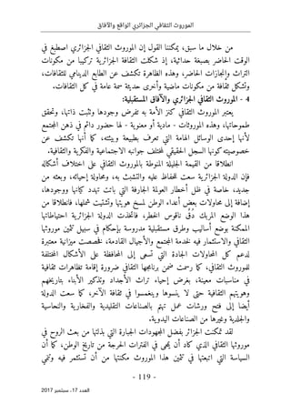 ‫واآلفاق‬ ‫الواقع‬ ‫الجزائري‬ ‫الثقافي‬ ‫الموروث‬
- 119 -
‫اﻟ‬
‫ﻌﺪد‬
17
‫ﺳﺒ‬ ،
‫ﺘﻤﺒﺮ‬
2017
‫سبق‬ ‫ما‬ ‫خلال‬ ‫من‬
،
‫القول‬ ‫يمكننا‬
‫إ‬
‫في‬ ‫اصطبغ‬ ‫جزائري‬‫ل‬‫ا‬ ‫الثقافي‬ ‫الموروث‬ ‫ن‬
‫مكونات‬ ‫من‬ ‫تركيبا‬ ‫ية‬‫جزائر‬‫ل‬‫ا‬ ‫الثقافة‬ ‫شكلت‬ ‫إذ‬ ،‫حداثية‬ ‫بصبغة‬ ‫حاضر‬‫ل‬‫ا‬ ‫الوقت‬
‫التراث‬
‫جازات‬‫ن‬‫وإ‬
،‫للثقافات‬ ‫الدينامي‬ ‫الطابع‬ ‫عن‬ ‫تكشف‬ ‫الظاهرة‬ ‫وهذه‬ ،‫حاضر‬‫ل‬‫ا‬
‫مكو‬ ‫من‬ ‫ثقافة‬ ‫وتشكل‬
.‫الثقافات‬ ‫كل‬ ‫في‬ ‫عامة‬ ‫سمة‬ ‫حديثة‬ ‫وأخرى‬ ‫ماضية‬ ‫نات‬
4
-
:‫المستقبلية‬ ‫والآفاق‬ ‫جزائري‬‫ل‬‫ا‬ ‫الثقافي‬ ‫الموروث‬
‫حقق‬‫ت‬‫و‬ ،‫ذاتها‬ ‫وٺثبت‬ ‫وجودها‬ ‫تفرض‬ ‫به‬ ‫الأمة‬ ‫كنز‬ ‫الثقافي‬ ‫الموروث‬ ‫يعتبر‬
‫الموروثات‬ ‫وهذه‬ ،‫طموحاتها‬
-
‫ية‬‫معنو‬ ‫أو‬ ‫مادية‬
-
‫جتمع‬‫م‬‫ال‬ ‫ذهن‬ ‫في‬ ‫دائم‬ ‫حضور‬ ‫لها‬
‫ا‬ ‫الوسائل‬ ‫إحدى‬ ‫لأنها‬
‫أنها‬ ‫ما‬‫ك‬ ،‫وبيئته‬ ‫بطبيعة‬ ‫تعرف‬ ‫التي‬ ‫لهامة‬
‫ت‬
‫عن‬ ‫كشف‬
‫خصوصيت‬
‫ه‬
‫كونها‬
.‫والثقافية‬ ‫ية‬‫والفكر‬ ‫الاجتماعية‬ ‫جوانبه‬ ‫ختلف‬‫م‬‫ل‬ ‫حقيقي‬‫ل‬‫ا‬ ‫السجل‬
‫الثقافي‬ ‫بالموروث‬ ‫المنوطة‬ ‫جليلة‬‫ل‬‫ا‬ ‫القيمة‬ ‫من‬ ‫انطلاقا‬
‫أشكاله‬ ‫اختلاف‬ ‫على‬
‫ف‬
‫إ‬
‫ن‬
‫سعت‬ ‫ية‬‫جزائر‬‫ل‬‫ا‬ ‫الدولة‬
‫ل‬
‫حفاظ‬‫ل‬
‫إ‬ ‫حاولة‬‫م‬‫و‬ ،‫به‬ ‫والتشبث‬ ‫عليه‬
‫و‬ ،‫حيائه‬
‫من‬ ‫بعثه‬
‫أ‬ ‫ظل‬ ‫في‬ ‫خاصة‬ ،‫جديد‬
‫جارفة‬‫ل‬‫ا‬ ‫العولمة‬ ‫خطار‬
‫كيانها‬ ‫تهدد‬ ‫باتت‬ ‫التي‬
،‫ووجودها‬
‫لمسخ‬ ‫الوطن‬ ‫أعداء‬ ‫بعض‬ ‫حاولات‬‫م‬ ‫إلى‬ ‫إضافة‬
‫شمله‬ ‫وتشتيت‬ ‫هويتها‬
‫ا‬
،
‫من‬ ‫فانطلاقا‬
ُ‫د‬ ‫المربك‬ ‫الوضع‬ ‫هذا‬
ٌ‫ق‬
‫احتياطاتها‬ ‫ية‬‫جزائر‬‫ل‬‫ا‬ ‫الدولة‬ ‫خذت‬‫ت‬‫فا‬ ،‫خطر‬‫ل‬‫ا‬ ‫ناقوس‬
‫مد‬ ‫مستقبلية‬ ‫وطرق‬ ‫أساليب‬ ‫بوضع‬ ‫الممكنة‬
‫موروثها‬ ‫تثمين‬ ‫سبيل‬ ‫في‬ ‫بإحكام‬ ‫روسة‬
‫معتبرة‬ ‫ميزانية‬ ‫خصصت‬‫ف‬ ،‫القادمة‬ ‫والأجيال‬ ‫جتمع‬‫م‬‫ال‬ ‫خدمة‬‫ل‬ ‫فيه‬ ‫والاستثمار‬ ‫الثقافي‬
‫لدعم‬
‫إ‬ ‫تسعى‬ ‫التي‬ ‫جادة‬‫ل‬‫ا‬ ‫حاولات‬‫م‬‫ال‬ ‫كل‬
‫حاف‬‫م‬‫ال‬ ‫لى‬
‫ظ‬
‫ال‬ ‫على‬ ‫ة‬
‫أ‬
‫ختلفة‬‫م‬‫ال‬ ‫شكال‬
‫الثقافي‬ ‫جها‬‫م‬‫برنا‬ ‫ضمن‬ ‫رسمت‬ ‫ما‬‫ك‬ ،‫الثقافي‬ ‫للموروث‬
‫ثقافية‬ ‫تظاهرات‬ ‫إقامة‬ ‫ضرورة‬
‫في‬
،‫معينة‬ ‫مناسبات‬
‫خهم‬‫ي‬‫بتار‬ ‫الأبناء‬ ‫وتذكير‬ ‫الأجداد‬ ‫تراث‬ ‫إحياء‬ ‫بغرض‬
‫حتى‬ ‫الثقافية‬ ‫وهويتهم‬
‫ال‬ ‫ثقافة‬ ‫في‬ ‫وينغمسوا‬ ‫ينسوها‬ ‫لا‬
‫آ‬
‫الدولة‬ ‫سعت‬ ‫ما‬‫ك‬ ،‫خر‬
‫أيضا‬
‫إلى‬
‫تهتم‬ ‫عمل‬ ‫ورشات‬ ‫فتح‬
‫والنحاسية‬ ‫ية‬‫والفخار‬ ‫التقليدية‬ ‫بالصناعات‬
.‫ية‬‫اليدو‬ ‫الصناعات‬ ‫من‬ ‫وغيرها‬ ‫جلدية‬‫ل‬‫وا‬
‫جزائر‬‫ل‬‫ا‬ ‫تمكنت‬ ‫لقد‬
‫في‬ ‫الروح‬ ‫بعث‬ ‫من‬ ‫بذلتها‬ ‫التي‬ ‫جبارة‬‫ل‬‫ا‬ ‫جهودات‬‫م‬‫ال‬ ‫بفضل‬
‫أن‬ ‫ما‬‫ك‬ ،‫الوطن‬ ‫تاريخ‬ ‫من‬ ‫حرجة‬‫ل‬‫ا‬ ‫الفترات‬ ‫في‬ ‫حى‬‫م‬‫ي‬ ‫أن‬ ‫كاد‬ ‫الذي‬ ‫الثقافي‬ ‫موروثها‬
‫وتنمي‬ ‫فيه‬ ‫تستثمر‬ ‫أن‬ ‫من‬ ‫مكنتها‬ ‫الموروث‬ ‫هذا‬ ‫تثمين‬ ‫في‬ ‫اتبعتها‬ ‫التي‬ ‫السياسة‬
 