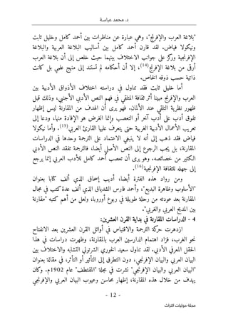 ‫عباسـة‬ ‫محمد‬ .‫د‬
- 12 -
‫اﻟﺘﺮاث‬ ‫ﺣﻮﻟﻴﺎت‬ ‫ﻣﺠﻠﺔ‬
"‫والإفرنج‬ ‫العرب‬ ‫"بلاغة‬
‫بين‬ ‫مناظرات‬ ‫عن‬ ‫عبارة‬ ‫وهي‬ ،
‫ثابت‬ ‫وخليل‬ ‫كامل‬ ‫أحمد‬
‫فياض‬ ‫ونيكولا‬
.
‫قارن‬ ‫لقد‬
‫كامل‬ ‫أحمد‬
‫والبلاغة‬ ‫العربية‬ ‫البلاغة‬ ‫أساليب‬ ‫بين‬
‫جية‬‫ن‬‫الإفر‬
‫بينهما‬ ‫الاختلاف‬ ‫جوانب‬ ‫على‬ ‫كز‬
‫ور‬
‫أن‬ ‫إلى‬ ‫خلص‬ ‫حيث‬
‫العرب‬ ‫بلاغة‬
‫بلاغة‬ ‫من‬ ‫أرقى‬
‫الإفرنج‬
)
14
(
‫منهج‬ ‫إلى‬ ‫تستند‬ ‫لم‬ ‫أحكامه‬ ‫أن‬ ‫إلا‬ ،
‫علمي‬
‫كانت‬ ‫بل‬
‫ذاتية‬
‫خاص‬‫ل‬‫ا‬ ‫ذوقه‬ ‫حسب‬
.
‫فقد‬ ‫ثابت‬ ‫خليل‬ ‫أما‬
‫في‬ ‫تناول‬
‫دراسته‬
‫بين‬ ‫الأدبية‬ ‫الأذواق‬ ‫اختلاف‬
‫قب‬ ‫وذلك‬ ،‫الأجنبي‬ ‫الأدبي‬ ‫النص‬ ‫فهم‬ ‫في‬ ‫المتلقي‬ ‫ثقافة‬ ‫أثر‬ ‫مبينا‬ ‫والإفرنج‬ ‫العرب‬
‫ل‬
.‫الألمان‬ ‫عند‬ ‫التلقي‬ ‫ية‬‫نظر‬ ‫ظهور‬
‫يرى‬ ‫فهو‬
‫إظهار‬ ‫ليس‬ ‫المقارنة‬ ‫من‬ ‫الهدف‬ ‫أن‬
‫التعصب‬ ‫أو‬ ‫آخر‬ ‫أدب‬ ‫على‬ ‫أدب‬ ‫تفوق‬
،‫منها‬ ‫الإفادة‬ ‫هو‬ ‫الغرض‬ ‫وإنما‬
‫إلى‬ ‫ودعا‬
‫تعريب‬
‫الغربية‬ ‫الأدبية‬ ‫الأعمال‬
‫العربي‬ ‫القارئ‬ ‫عليها‬ ‫يتعرف‬ ‫حتى‬
)
15
(
.
‫ني‬ ‫وأما‬
‫ك‬
‫ولا‬
‫الدراسات‬ ‫في‬ ‫وحدها‬ ‫الترجمة‬ ‫على‬ ‫الاعتماد‬ ‫ينبغي‬ ‫لا‬ ‫أنه‬ ‫إلى‬ ‫ذهب‬ ‫فقد‬ ‫فياض‬
،‫المقارنة‬
‫جب‬‫ي‬ ‫بل‬
‫إلى‬ ‫الرجوع‬
‫الأدبي‬ ‫النص‬ ‫تفقد‬ ‫فالترجمة‬ ،‫أيضا‬ ‫الأصلي‬ ‫النص‬
.‫خصائصه‬ ‫من‬ ‫الـكثير‬
‫و‬
‫العربي‬ ‫للأدب‬ ‫كامل‬ ‫أحمد‬ ‫تعصب‬ ‫أن‬ ‫يرى‬ ‫هو‬
‫إنما‬
‫يرجع‬
‫جهله‬ ‫إلى‬
‫ل‬
‫لثقافة‬
‫جية‬‫ن‬‫الإفر‬
)
16
(
.
‫الذي‬ ‫حاق‬‫س‬‫إ‬ ‫أديب‬ ،‫أيضا‬ ‫الفترة‬ ‫هذه‬ ‫رواد‬ ‫ومن‬
‫أ‬
‫ل‬
‫ف‬
‫كتا‬
‫ب‬
‫بعنوان‬ ‫ا‬
‫فارس‬ ‫وأحمد‬ ،"‫البديع‬ ‫وظاهرة‬ ‫"الأسلوب‬
‫ألف‬ ‫الذي‬ ‫الشدياق‬
‫كتب‬‫عدة‬
‫جال‬‫م‬ ‫في‬
‫المقارن‬
‫ة‬
‫ربوع‬ ‫في‬ ‫يلة‬‫طو‬ ‫رحلة‬ ‫من‬ ‫عودته‬ ‫بعد‬
‫أورو‬
‫"مقارنة‬ ‫كتبه‬ ‫أهم‬ ‫من‬ ‫ولعل‬ ،‫با‬
‫والغربي‬ ‫العربي‬ ‫المديح‬ ‫بين‬
."
4
-
:‫العشرين‬ ‫القرن‬ ‫بداية‬ ‫في‬ ‫المقارنة‬ ‫الدراسات‬
‫الانفتاح‬ ‫بعد‬ ‫العشرين‬ ‫القرن‬ ‫أوائل‬ ‫في‬ ‫والاقتباس‬ ‫الترجمة‬ ‫كة‬
‫حر‬ ‫ازدهرت‬
‫الغر‬ ‫حو‬‫ن‬
،‫بالمقارنة‬ ‫العرب‬ ‫الدارسين‬ ‫اهتمام‬ ‫فزاد‬ ،‫ب‬
‫و‬
‫ظ‬
‫هذا‬ ‫في‬ ‫دراسات‬ ‫هرت‬
‫المعرفي‬ ‫حقل‬‫ل‬‫ا‬
‫الأدبي‬
.
‫بين‬ ‫والاختلاف‬ ‫التشابه‬ ‫الشرتوني‬ ‫خوري‬‫ل‬‫ا‬ ‫سعيد‬ ‫تناول‬ ‫لقد‬
‫بعنوان‬ ‫مقالة‬ ‫في‬ ،‫التأثر‬ ‫أو‬ ‫التأثير‬ ‫إلى‬ ‫التطرق‬ ‫دون‬ ،‫جي‬‫ن‬‫الإفر‬ ‫والبيان‬ ‫العربي‬ ‫البيان‬
"‫جي‬‫ن‬‫الإفر‬ ‫والبيان‬ ‫العربي‬ ‫"البيان‬
‫نشرت‬
‫في‬
‫عام‬ "‫"المقتطف‬ ‫جلة‬‫م‬
1902
‫وكان‬ .‫م‬
‫المقارنة‬ ‫هذه‬ ‫خلال‬ ‫من‬ ‫يهدف‬
‫و‬ ‫العربي‬ ‫البيان‬ ‫وعيوب‬ ‫حاسن‬‫م‬ ‫إظهار‬ ،
‫جي‬‫ن‬‫الإفر‬
 