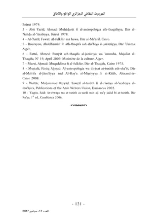 ‫واآلفاق‬ ‫الواقع‬ ‫الجزائري‬ ‫الثقافي‬ ‫الموروث‬
- 121 -
‫اﻟ‬
‫ﻌﺪد‬
17
‫ﺳﺒ‬ ،
‫ﺘﻤﺒﺮ‬
2017
Beirut 1979.
3 - Abū Yazīd, Aḥmad: Muḥāḍarāt fī al-antropologia ath-thaqāfiyya, Dār al-
Nahḍa al-‘Arabiyya, Beirut 1978.
4 - Al-‘Antīl, Fawzī: Al-fulklūr mā huwa, Dār al-Ma‘ārif, Cairo.
5 - Bourayou, Abdelhamid: Fī ath-thaqāfa ash-sha‘biya al-jazāiriyya, Dār ’Usāma,
Alger.
6 - Fattal, Ahmed: Bunyat ath-thaqāfa al-jazāiriya wa ’ususuha, Majallat al-
Thaqāfa, N° 19, April 2009, Ministère de la culture, Alger.
7 - Mursī, Aḥmad: Muqaddima fī al-fulklūr, Dār al-Thaqāfa, Cairo 1975.
8 - Muṣṭafā, Fārūq Aḥmad: Al-antropologia wa dirāsat at-turāth ash-sha‘bī, Dār
al-Ma‘rifa al-Jāmi‘iyya and Al-Hay’a al-Miṣriyyya li al-Kitāb, Alexandria-
Cairo 2008.
9 - Wattār, Muḥammad Riyyāḍ: Tawẓīf al-turāth fī al-riwāya al-‘arabiyya al-
mu‘āṣira, Publications of the Arab Writers Union, Damascus 2002.
10 - Yaqṭīn, Saïd: Ar-riwāya wa at-turāth as-sardī min ajl wa‘y jadīd bi at-turāth, Dār
Ru’ya, 1st
ed., Casablanca 2006.
o
 