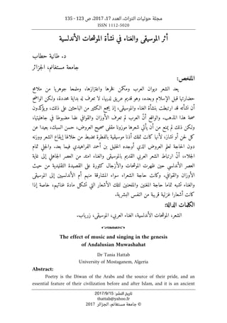 ،‫التراث‬ ‫حوليات‬ ‫مجلة‬
‫العدد‬
17
،
2017
‫ص‬ ،
123
-
135
ISSN 1112-5020
‫ﺗﺎرﻳﺦ‬
‫اﻟﻨﺸﺮ‬
:
15
/
9
/
2017
thattab@yahoo.fr
©
‫الجزائر‬ ،‫مستغانم‬ ‫جامعة‬
2017
‫الأندلسية‬ ‫حات‬‫ش‬‫المو‬ ‫نشأة‬ ‫في‬ ‫والغناء‬ ‫الموسيقى‬ ‫أثر‬
‫حطاب‬ ‫طانية‬ .‫د‬
‫مستغانم‬ ‫جامعة‬
‫جزائر‬‫ل‬‫ا‬ ،
:‫الملخص‬
،‫واعتزازها‬ ‫خرها‬‫ف‬ ‫ومكمن‬ ‫العرب‬ ‫ديوان‬ ‫الشعر‬ ‫يعد‬
‫ملامح‬ ‫من‬ ‫يا‬‫جوهر‬ ‫وملمحا‬
‫الواضح‬ ‫ولـكن‬ ،‫حددة‬‫م‬ ‫بداية‬ ‫له‬ ‫تعرف‬ ‫لا‬ ،‫لديها‬ ‫عريق‬ ‫قديم‬ ‫وهو‬ ،‫وبعده‬ ‫الإسلام‬ ‫قبل‬ ‫حضارتها‬
‫ق‬ ‫نشأته‬ ‫أن‬
‫كدون‬
‫يؤ‬‫و‬ ،‫ذلك‬ ‫على‬ ‫الباحثين‬ ‫من‬ ‫الـكثير‬ ‫يجمع‬ ‫إذ‬ ،‫والموسيقى‬ ‫الغناء‬ ‫بنشأة‬ ‫ارتبطت‬ ‫د‬
،‫جاهليتها‬ ‫في‬ ‫مضبوطا‬ ‫علما‬ ‫والقوافي‬ ‫الأوزان‬ ‫تعرف‬ ‫لم‬ ‫العرب‬ ّ‫ن‬‫أ‬ ‫والواقع‬ .‫المذهب‬ ‫هذا‬ ‫حة‬‫ص‬
‫عن‬ ‫بعيدا‬ ،‫السبك‬ ‫حسن‬ ،‫العروض‬ ‫حيح‬‫ص‬ ‫مقفى‬ ‫موزونا‬ ‫شعرها‬ ‫يأتي‬ ‫أن‬ ‫من‬ ‫يمنع‬ ‫لم‬ ‫ذلك‬ ‫ولـكن‬
،‫نشاز‬ ‫أو‬ ‫حن‬‫ل‬ ‫كل‬
‫ووزنه‬ ‫الشعر‬ ‫إيقاع‬ ‫خلالها‬ ‫من‬ ‫تضبط‬ ‫بالفطرة‬ ‫موسيقية‬ ‫أذنا‬ ‫تملك‬ ‫كانت‬ ‫لأنها‬
‫الفراه‬ ‫أحمد‬ ‫بن‬ ‫خليل‬‫ل‬‫ا‬ ‫أوجده‬ ‫الذي‬ ‫العروض‬ ‫لعلم‬ ‫حاجة‬‫ل‬‫ا‬ ‫دون‬
‫ي‬
.‫بعد‬ ‫فيما‬ ‫دي‬
‫تمام‬ ‫جلي‬‫ل‬‫وا‬
‫غاية‬ ‫إلى‬ ‫جاهلي‬‫ل‬‫ا‬ ‫العصر‬ ‫من‬ ‫امتد‬ ‫والغناء‬ ‫بالموسيقى‬ ‫القديم‬ ‫العربي‬ ‫الشعر‬ ‫ارتباط‬ ّ‫ن‬‫أ‬ ،‫جلاء‬‫ل‬‫ا‬
‫حي‬ ‫الأندلسي‬ ‫العصر‬
‫حيث‬ ‫من‬ ‫التقليدية‬ ‫القصيدة‬ ‫على‬ ‫كثورة‬ ‫والأزجال‬ ‫حات‬‫ش‬‫المو‬ ‫ظهرت‬ ‫ن‬
‫الأندلسيين‬ ‫أم‬ ‫منهم‬ ‫المشارقة‬ ‫سواء‬ ‫الشعراء‬ ‫حاجة‬ ‫وكانت‬ .‫والقوافي‬ ‫الأوزان‬
‫الموسيقى‬ ‫إلى‬
‫والملحنين‬ ‫المغنين‬ ‫حاجة‬ ‫تماما‬ ‫تشبه‬ ‫والغناء‬
‫إذا‬ ‫خاصة‬ ،‫غنائهم‬ ‫مادة‬ ‫تشكل‬ ‫التي‬ ‫الأشعار‬ ‫لتلك‬
‫من‬ ‫قريبة‬ ‫غزلية‬ ‫أشعارا‬ ‫كانت‬
.‫ية‬‫البشر‬ ‫النفس‬
‫الكلمات‬
‫الدالة‬
:
‫الشعر‬
،
‫حات‬‫ش‬‫المو‬
،‫الأندلسية‬
‫الغناء‬
،‫العربي‬
‫الموسيقى‬
،
.‫ياب‬‫زر‬
o
The effect of music and singing in the genesis
of Andalusian Muwashahat
Dr Tania Hattab
University of Mostaganem, Algeria
Abstract:
Poetry is the Diwan of the Arabs and the source of their pride, and an
essential feature of their civilization before and after Islam, and it is an ancient
 