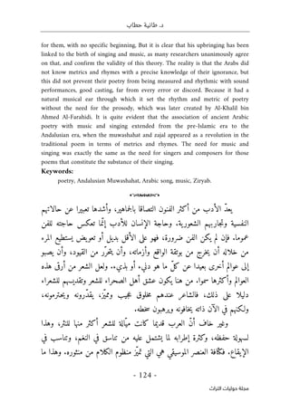 ‫حطاب‬ ‫طانية‬ .‫د‬
- 124 -
‫اﻟﺘﺮاث‬ ‫ﺣﻮﻟﻴﺎت‬ ‫ﻣﺠﻠﺔ‬
for them, with no specific beginning, But it is clear that his upbringing has been
linked to the birth of singing and music, as many researchers unanimously agree
on that, and confirm the validity of this theory. The reality is that the Arabs did
not know metrics and rhymes with a precise knowledge of their ignorance, but
this did not prevent their poetry from being measured and rhythmic with sound
performances, good casting, far from every error or discord. Because it had a
natural musical ear through which it set the rhythm and metric of poetry
without the need for the prosody, which was later created by Al-Khalil bin
Ahmed Al-Farahidi. It is quite evident that the association of ancient Arabic
poetry with music and singing extended from the pre-Islamic era to the
Andalusian era, when the muwashahat and zajal appeared as a revolution in the
traditional poem in terms of metrics and rhymes. The need for music and
singing was exactly the same as the need for singers and composers for those
poems that constitute the substance of their singing.
Keywords:
poetry, Andalusian Muwashahat, Arabic song, music, Ziryab.
o
‫الفنون‬ ‫أكثر‬ ‫من‬ ‫الأدب‬ ّ‫د‬‫يع‬
‫حالاتهم‬ ‫عن‬ ‫تعبيرا‬ ‫وأشدها‬ ،‫جماهير‬‫ل‬‫با‬ ‫التصاقا‬
‫للفن‬ ‫حاجته‬ ‫تعكس‬ ‫ما‬ّ‫إن‬ ‫للأدب‬ ‫الإنسان‬ ‫وحاجة‬ .‫ية‬‫الشعور‬ ‫جاربهم‬‫ت‬‫و‬ ‫النفسية‬
‫المرء‬ ‫يستطيع‬ ‫يض‬‫تعو‬ ‫أو‬ ‫بديل‬ ‫الأقل‬ ‫على‬ ‫فهو‬ ،‫ضرورة‬ ‫الفن‬ ‫يكن‬ ‫لم‬ ‫فإن‬ .‫عموما‬
‫يصبو‬ ‫وأن‬ ،‫القيود‬ ‫من‬ ‫ّر‬‫حر‬‫ت‬‫ي‬ ‫وأن‬ ،‫وأزماته‬ ‫الواقع‬ ‫بوتقة‬ ‫من‬ ‫خرج‬‫ي‬ ‫أن‬ ‫خلاله‬ ‫من‬
‫هذه‬ ‫أرقى‬ ‫من‬ ‫الشعر‬ ‫ولعل‬ .‫بذيء‬ ‫أو‬ ‫دنيء‬ ‫هو‬ ‫ما‬ ّ‫ل‬‫ك‬ ‫عن‬ ‫بعيدا‬ ‫أخرى‬ ‫عوالم‬ ‫إلى‬
‫للشعراء‬ ‫وتقديسهم‬ ‫للشعر‬ ‫الصحراء‬ ‫أهل‬ ‫عشق‬ ‫يكون‬ ‫هنا‬ ‫من‬ .‫سموا‬ ‫وأكثرها‬ ‫العوالم‬
‫ذلك‬ ‫على‬ ‫دليلا‬
،
،‫ـترمونه‬‫ح‬‫ي‬‫و‬ ‫ّرونه‬‫د‬‫يق‬ ،‫ّز‬‫ي‬‫ومم‬ ‫جيب‬‫ع‬ ‫خلوق‬‫م‬ ‫عندهم‬ ‫فالشاعر‬
.‫خطه‬‫س‬ ‫ويرهبون‬ ‫خافونه‬‫ي‬ ‫ذاته‬ ‫الآن‬ ‫في‬ ‫ولـكنهم‬
‫وهذا‬ ،‫للنثر‬ ‫منها‬ ‫أكثر‬ ‫للشعر‬ ‫ّالة‬‫مي‬ ‫كانت‬ ‫قديما‬ ‫العرب‬ ّ‫ن‬‫أ‬ ‫خاف‬ ‫وغير‬
‫في‬ ‫وتناسب‬ ،‫النغم‬ ‫في‬ ‫تناسق‬ ‫من‬ ‫عليه‬ ‫يشتمل‬ ‫لما‬ ‫إطرابه‬ ‫وكثرة‬ ،‫حفظه‬ ‫لسهولة‬
‫ما‬ ‫وهذا‬ .‫منثوره‬ ‫من‬ ‫الكلام‬ ‫منظوم‬ ‫ّز‬‫ي‬‫تم‬ ‫التي‬ ‫هي‬ ‫الموسيقي‬ ‫العنصر‬ ‫فكثافة‬ .‫الإيقاع‬
 