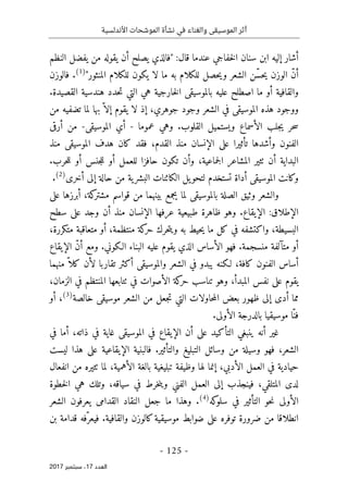 ‫األندلسية‬ ‫الموشحات‬ ‫نشأة‬ ‫في‬ ‫والغناء‬ ‫الموسيقى‬ ‫أثر‬
- 125 -
‫اﻟ‬
‫ﻌﺪد‬
17
‫ﺳﺒﺘﻤﺒﺮ‬ ،
2017
‫"فالذ‬ :‫قال‬ ‫عندما‬ ‫خفاجي‬‫ل‬‫ا‬ ‫سنان‬ ‫ابن‬ ‫إليه‬ ‫أشار‬
‫النظم‬ ‫يفضل‬ ‫من‬ ‫يقوله‬ ‫أن‬ ‫يصلح‬ ‫ي‬
"‫المنثور‬ ‫للكلام‬ ‫يكون‬ ‫لا‬ ‫ما‬ ‫به‬ ‫للكلام‬ ‫حصل‬‫ي‬‫و‬ ‫الشعر‬ ‫ّن‬‫س‬‫ح‬‫ي‬ ‫الوزن‬ ّ‫ن‬‫أ‬
)
1
(
.
‫فالوزن‬
.‫القصيدة‬ ‫هندسية‬ ‫حدد‬‫ت‬ ‫التي‬ ‫هي‬ ‫خارجية‬‫ل‬‫ا‬ ‫بالموسيقى‬ ‫عليه‬ ‫اصطلح‬ ‫ما‬ ‫أو‬ ‫والقافية‬
‫من‬ ‫تضفيه‬ ‫لما‬ ‫بها‬ ّ ‫إلا‬ ‫يقوم‬ ‫لا‬ ‫إذ‬ ،‫جوهري‬ ‫وجود‬ ‫الشعر‬ ‫في‬ ‫الموسيقى‬ ‫هذه‬ ‫ووجود‬
‫حر‬‫س‬
‫عموما‬ ‫وهي‬ .‫القلوب‬ ‫ويستميل‬ ‫الأسماع‬ ‫جلب‬‫ي‬
-
‫الموسيقى‬ ‫أي‬
-
‫أرقى‬ ‫من‬
‫منذ‬ ‫الموسيقى‬ ‫هدف‬ ‫كان‬ ‫فقد‬ ،‫القدم‬ ‫منذ‬ ‫الإنسان‬ ‫على‬ ‫تأثيرا‬ ‫وأشدها‬ ‫الفنون‬
.‫حرب‬‫ل‬‫ل‬ ‫أو‬ ‫جنس‬‫ل‬‫ل‬ ‫أو‬ ‫للعمل‬ ‫حافزا‬ ‫تكون‬ ‫وأن‬ ،‫جماعية‬‫ل‬‫ا‬ ‫المشاعر‬ ‫ٺثير‬ ‫أن‬ ‫البداية‬
‫ية‬‫البشر‬ ‫الكائنات‬ ‫يل‬‫لتحو‬ ‫تستخدم‬ ‫أداة‬ ‫الموسيقى‬ ‫وكانت‬
‫أخرى‬ ‫إلى‬ ‫حالة‬ ‫من‬
)
2
(
.
‫على‬ ‫أبرزها‬ ،‫كة‬
‫مشتر‬ ‫قواسم‬ ‫من‬ ‫بينهما‬ ‫يجمع‬ ‫لما‬ ‫بالموسيقى‬ ‫الصلة‬ ‫وثيق‬ ‫والشعر‬
‫سطح‬ ‫على‬ ‫وجد‬ ‫أن‬ ‫منذ‬ ‫الإنسان‬ ‫عرفها‬ ‫طبيعية‬ ‫ظاهرة‬ ‫وهو‬ .‫الإيقاع‬ :‫الإطلاق‬
،‫متكررة‬ ‫متعاقبة‬ ‫أو‬ ،‫منتظمة‬ ‫كة‬
‫حر‬ ‫حرك‬‫ت‬‫وي‬ ‫به‬ ‫حيط‬‫ي‬ ‫ما‬ ‫كل‬ ‫في‬ ‫واكتشفه‬ ،‫البسيطة‬
‫فهو‬ .‫منسجمة‬ ‫متآلفة‬ ‫أو‬
‫الإيقاع‬ ّ‫ن‬‫أ‬ ‫ومع‬ .‫الـكوني‬ ‫البناء‬ ‫عليه‬ ‫يقوم‬ ‫الذي‬ ‫الأساس‬
‫منهما‬ ّ ‫كلا‬ ‫لأن‬ ‫تقاربا‬ ‫أكثر‬ ‫والموسيقى‬ ‫الشعر‬ ‫في‬ ‫يبدو‬ ‫لـكنه‬ ،‫كافة‬ ‫الفنون‬ ‫أساس‬
‫في‬ ‫الأصوات‬ ‫كة‬
‫حر‬ ‫تناسب‬ ‫وهو‬ ،‫المبدأ‬ ‫نفس‬ ‫على‬ ‫يقوم‬
‫ٺت‬
،‫الزمان‬ ‫في‬ ‫المنتظم‬ ‫ابعها‬
‫موسي‬ ‫الشعر‬ ‫من‬ ‫جعل‬‫ت‬ ‫التي‬ ‫حاولات‬‫م‬‫ال‬ ‫بعض‬ ‫ظهور‬ ‫إلى‬ ‫أدى‬ ‫مما‬
‫خالصة‬ ‫قى‬
)
3
(
،
‫أو‬
.‫الأولى‬ ‫بالدرجة‬ ‫موسيقيا‬ ‫ّا‬‫فن‬
‫في‬ ‫أما‬ ،‫ذاته‬ ‫في‬ ‫غاية‬ ‫الموسيقى‬ ‫في‬ ‫الإيقاع‬ ‫أن‬ ‫على‬ ‫التأكيد‬ ‫ينبغي‬ ‫أنه‬ ‫غير‬
‫ليست‬ ‫هذا‬ ‫على‬ ‫الإيقاعية‬ ‫فالبنية‬ .‫والتأثير‬ ‫التبليغ‬ ‫وسائل‬ ‫من‬ ‫وسيلة‬ ‫فهو‬ ،‫الشعر‬
‫لما‬ ،‫الأهمية‬ ‫بالغة‬ ‫تبليغية‬ ‫وظيفة‬ ‫لها‬ ‫إنما‬ ،‫الأدبي‬ ‫العمل‬ ‫في‬ ‫حيادية‬
‫انفعال‬ ‫من‬ ‫ٺثيره‬
‫خطوة‬‫ل‬‫ا‬ ‫هي‬ ‫وتلك‬ ،‫سياقه‬ ‫في‬ ‫خرط‬‫ن‬‫وي‬ ‫الفني‬ ‫العمل‬ ‫إلى‬ ‫فينجذب‬ ،‫المتلقي‬ ‫لدى‬
‫كه‬
‫سلو‬ ‫في‬ ‫التأثير‬ ‫حو‬‫ن‬ ‫الأولى‬
)
4
(
.
‫الشعر‬ ‫يعرفون‬ ‫القدامى‬ ‫النقاد‬ ‫جعل‬ ‫ما‬ ‫وهذا‬
‫بن‬ ‫قدامة‬ ‫ّفه‬‫فيعر‬ .‫والقافية‬ ‫كالوزن‬‫موسيقية‬ ‫ضوابط‬ ‫على‬ ‫توفره‬ ‫ضرورة‬ ‫من‬ ‫انطلاقا‬
 