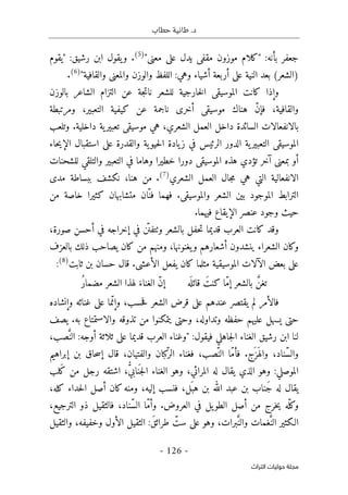 ‫حطاب‬ ‫طانية‬ .‫د‬
- 126 -
‫اﻟﺘﺮاث‬ ‫ﺣﻮﻟﻴﺎت‬ ‫ﻣﺠﻠﺔ‬
:‫بأنه‬ ‫جعفر‬
‫مق‬ ‫موزون‬ ‫"كلام‬
"‫معنى‬ ‫على‬ ‫يدل‬ ‫فى‬
)
5
(
.
:‫رشيق‬ ‫ابن‬ ‫يقول‬‫و‬
‫"يقوم‬
"‫والقافية‬ ‫والمعنى‬ ‫والوزن‬ ‫اللفظ‬ :‫وهي‬ ‫أشياء‬ ‫أربعة‬ ‫على‬ ‫النية‬ ‫بعد‬ (‫)الشعر‬
)
6
(
.
‫بالوزن‬ ‫الشاعر‬ ‫التزام‬ ‫عن‬ ‫جة‬‫ت‬‫نا‬ ‫للشعر‬ ‫خارجية‬‫ل‬‫ا‬ ‫الموسيقى‬ ‫كانت‬ ‫وإذا‬
‫ومرتبطة‬ ،‫التعبير‬ ‫كيفية‬ ‫عن‬ ‫ناجمة‬ ‫أخرى‬ ‫موسيقى‬ ‫هناك‬ ّ‫ن‬‫فإ‬ ،‫والقافية‬
‫بالانفعالات‬
‫وتلعب‬ .‫داخلية‬ ‫ية‬‫تعبير‬ ‫موسيقى‬ ‫هي‬ ،‫الشعري‬ ‫العمل‬ ‫داخل‬ ‫السائدة‬
‫حاء‬‫ي‬‫الإ‬ ‫استقبال‬ ‫على‬ ‫والقدرة‬ ‫ية‬‫حيو‬‫ل‬‫ا‬ ‫يادة‬‫ز‬ ‫في‬ ‫الرئيس‬ ‫الدور‬ ‫ية‬‫التعبير‬ ‫الموسيقى‬
‫للشحنات‬ ‫والتلقي‬ ‫التعبير‬ ‫في‬ ‫وهاما‬ ‫خطيرا‬ ‫دورا‬ ‫الموسيقى‬ ‫هذه‬ ‫تؤدي‬ ‫آخر‬ ‫بمعنى‬ ‫أو‬
‫الشعري‬ ‫العمل‬ ‫جال‬‫م‬ ‫هي‬ ‫التي‬ ‫الانفعالية‬
)
7
(
.
‫من‬
‫مدى‬ ‫ببساطة‬ ‫نكشف‬ ،‫هنا‬
‫خاصة‬ ‫كثيرا‬ ‫متشابهان‬ ‫ّان‬‫فن‬ ‫فهما‬ .‫والموسيقى‬ ‫الشعر‬ ‫بين‬ ‫الموجود‬ ‫الترابط‬
‫من‬
.‫فيهما‬ ‫الإيقاع‬ ‫عنصر‬ ‫وجود‬ ‫حيث‬
‫و‬ ‫بالشعر‬ ‫حفل‬‫ت‬ ‫قديما‬ ‫العرب‬ ‫كانت‬ ‫وقد‬
‫ٺت‬
،‫صورة‬ ‫أحسن‬ ‫في‬ ‫إخراجه‬ ‫في‬ ‫ن‬
ّ ‫فن‬
‫بالعزف‬ ‫ذلك‬ ‫يصاحب‬ ‫كان‬ ‫من‬ ‫ومنهم‬ ،‫يغنونها‬‫و‬ ‫أشعارهم‬ ‫ينشدون‬ ‫الشعراء‬ ‫وكان‬
‫عل‬
‫ثابت‬ ‫بن‬ ‫حسان‬ ‫قال‬ .‫الأعشى‬ ‫يفعل‬ ‫كان‬ ‫مثلما‬ ‫الموسيقية‬ ‫الآلات‬ ‫بعض‬ ‫ى‬
)
8
(
:
‫بالشعر‬ َ
ّ‫تغن‬
‫إ‬
‫ه‬
َ ‫قائل‬ َ‫كنت‬ ‫ّا‬‫م‬
ُ‫ر‬‫مضما‬ ‫الشعر‬ ‫لهذا‬ َ‫الغناء‬ ّ‫ن‬‫إ‬
‫وإنشاده‬ ‫غنائه‬ ‫على‬ ‫ما‬ّ‫وإن‬ ،‫حسب‬‫ف‬ ‫الشعر‬ ‫قرض‬ ‫على‬ ‫عندهم‬ ‫يقتصر‬ ‫لم‬ ‫فالأمر‬
‫والاستمتاع‬ ‫تذوقه‬ ‫من‬ ‫يتمكنوا‬ ‫وحتى‬ ،‫وتداوله‬ ‫حفظه‬ ‫عليهم‬ ‫يسهل‬ ‫حتى‬
‫يصف‬ .‫به‬
:‫فيقول‬ ‫جاهلي‬‫ل‬‫ا‬ ‫الغناء‬ ‫رشيق‬ ‫ابن‬ ‫لنا‬
،‫صب‬َ
ّ‫الن‬ :‫أوجه‬ ‫ثلاثة‬ ‫على‬ ‫قديما‬ ‫العرب‬ ‫"وغناء‬
‫إبراهيم‬ ‫بن‬ ‫حاق‬‫س‬‫إ‬ ‫قال‬ ،‫والفتيان‬ ‫كبان‬
ّ‫الر‬ ‫فغناء‬ ،‫ّصب‬‫الن‬ ‫ّا‬‫م‬‫فأ‬ .‫َج‬ ‫َز‬ ‫واله‬ ،‫ّناد‬‫س‬‫وال‬
‫َلب‬‫ك‬ ‫من‬ ‫رجل‬ ‫اشتقه‬ ، ُ
ّ‫ي‬‫ناب‬
َ ‫ج‬‫ل‬‫ا‬ ‫الغناء‬ ‫وهو‬ ،‫المرائي‬ ‫له‬ ‫يقال‬ ‫الذي‬ ‫وهو‬ :‫الموصلي‬
‫َنا‬‫ج‬ ‫له‬ ‫يقال‬
،‫كله‬ ‫حداء‬‫ل‬‫ا‬ ‫أصل‬ ‫كان‬‫ومنه‬ ،‫إليه‬ ‫فنسب‬ ،‫َل‬ ‫هب‬ ‫بن‬ ‫الله‬ ‫عبد‬ ‫بن‬ ‫ب‬
،‫الترجيع‬ ‫ذو‬ ‫فالثقيل‬ ،‫ّناد‬‫س‬‫ال‬ ‫ّا‬‫م‬‫وأ‬ .‫العروض‬ ‫في‬ ‫يل‬‫الطو‬ ‫أصل‬ ‫من‬ ‫خرج‬‫ي‬ ‫ّه‬‫وكل‬
‫والثقيل‬ ،‫وخفيفه‬ ‫الأول‬ ‫الثقيل‬ :َ‫ق‬‫طرائ‬ ّ
‫ست‬ ‫على‬ ‫وهو‬ ،‫برات‬َ
ّ‫والن‬ ‫غمات‬َ
ّ‫الن‬ ‫الـكثير‬
 