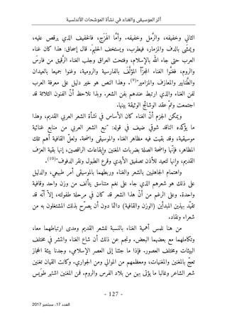 ‫األندلسية‬ ‫الموشحات‬ ‫نشأة‬ ‫في‬ ‫والغناء‬ ‫الموسيقى‬ ‫أثر‬
- 127 -
‫اﻟ‬
‫ﻌﺪد‬
17
‫ﺳﺒﺘﻤﺒﺮ‬ ،
2017
،‫َج‬ ‫َز‬ ‫اله‬ ‫ا‬ َ
ّ‫م‬‫وأ‬ .‫وخفيفه‬ ‫مل‬َ
ّ‫والر‬ ،‫وخفيفه‬ ‫الثاني‬
‫خف‬‫ل‬‫فا‬
،‫عليه‬ ‫يرقص‬ ‫الذي‬ ‫يف‬
‫بالد‬ ‫َى‬ ‫ويمش‬
‫غناء‬ ‫كان‬ ‫هذا‬ :‫حاق‬‫س‬‫إ‬ ‫قال‬ .َ ‫حليم‬‫ل‬‫ا‬ ‫ويستخف‬ ،‫فيطرب‬ ،‫والمزمار‬ ‫ف‬
َ
‫فارس‬ ‫من‬ ‫قيق‬َ
ّ‫الر‬ ‫الغناء‬ ‫وجلب‬ ‫العراق‬ ‫وفتحت‬ ،‫بالإسلام‬ ‫الله‬ ‫جاء‬ ‫حتى‬ ‫العرب‬
‫بالعيدان‬ ‫جميعا‬ ‫وغنوا‬ ،‫والرومية‬ ‫بالفارسية‬ َ
‫ف‬َ
ّ ‫المؤل‬ ‫ّأ‬‫جز‬‫م‬‫ال‬ ‫الغناء‬ ‫وا‬َ
ّ‫فغن‬ ،‫والروم‬
‫نا‬ َ
ّ‫ط‬‫وال‬
"‫والمزامير‬ ‫والمعازف‬ ‫بير‬
)
9
(
.
‫العرب‬ ‫معرفة‬ ‫على‬ ‫دليل‬ ‫خير‬ ‫هو‬ ‫النص‬ ‫وهذا‬
‫قد‬ ‫الثلاثة‬ ‫الفنون‬ ّ‫ن‬‫أ‬ ‫نلاحظ‬ ‫وبذا‬ .‫الشعر‬ ‫بفن‬ ‫عندهم‬ ‫ارتبط‬ ‫والذي‬ ‫الغناء‬ ‫لفن‬
.‫بينها‬ ‫الوثيقة‬ ‫الوشائج‬ ‫عقد‬ ّ‫وتم‬ ‫اجتمعت‬
‫وهذا‬ ،‫القديم‬ ‫العربي‬ ‫الشعر‬ ‫نشأة‬ ‫في‬ ‫الأساس‬ ‫كان‬ ‫الغناء‬ ّ‫ن‬‫أ‬ ‫جزم‬‫ل‬‫ا‬ ‫ويمكن‬
‫كده‬
‫يؤ‬ ‫ما‬
‫ا‬
‫لناقد‬
:‫قوله‬ ‫في‬ ‫ضيف‬ ‫شوقي‬
‫غنائية‬ ‫منابع‬ ‫من‬ ‫العربي‬ ‫الشعر‬ ‫"نبع‬
‫تلك‬ ‫أهم‬ ‫القافية‬ ّ‫ل‬‫ولع‬ .‫حة‬‫ض‬‫وا‬ ‫والموسيقى‬ ‫الغناء‬ ‫مظاهر‬ ‫فيه‬ ‫بقيت‬ ‫وقد‬ ،‫موسيقية‬
‫العزف‬ ‫بقية‬ ‫إنها‬ ،‫الراقصين‬ ‫وإيقاعات‬ ‫المغنين‬ ‫بضربات‬ ‫الصلة‬ ‫حة‬‫ض‬‫وا‬ ‫ّها‬‫ن‬‫فإ‬ ،‫المظاهر‬
‫ال‬ ‫وقرع‬ ‫الأيدي‬ ‫تصفيق‬ ‫للأذن‬ ‫لتعيد‬ ‫وإنها‬ ،‫القديم‬
"‫الدفوف‬ ‫ونقر‬ ‫طبول‬
)
10
(
.
‫والدليل‬ ،‫طبيعي‬ ‫أمر‬ ‫بالموسيقى‬ ‫وربطهما‬ ‫والغناء‬ ‫بالشعر‬ ‫جاهليين‬‫ل‬‫ا‬ ‫واهتمام‬
‫وقافية‬ ‫واحد‬ ‫وزن‬ ‫من‬ ‫يتألف‬ ‫متناسق‬ ‫نغم‬ ‫على‬ ‫جاء‬ ‫الذي‬ ‫شعرهم‬ ‫هو‬ ‫ذلك‬ ‫على‬
‫قد‬ ‫ّه‬ ‫أن‬ ّ ‫إلا‬ ،‫طفولته‬ ‫مرحلة‬ ‫في‬ ‫كان‬ ‫قد‬ ‫الشعر‬ ‫هذا‬ ّ‫ن‬‫أ‬ ‫من‬ ‫الرغم‬ ‫وعلى‬ .‫واحدة‬
‫)الو‬ ‫المبدأين‬ ‫بهذين‬ ‫ّد‬‫تقي‬
‫من‬ ‫به‬ ‫المشتغلون‬ ‫بذلك‬ ‫ّح‬‫ر‬‫يص‬ ‫أن‬ ‫دون‬ ‫دائما‬ (‫والقافية‬ ‫زن‬
.‫ونقاد‬ ‫شعراء‬
،‫معا‬ ‫ارتباطهما‬ ‫ومدى‬ ‫القديم‬ ‫للشعر‬ ‫بالنسبة‬ ‫الغناء‬ ‫أهمية‬ ‫نلمس‬ ‫هنا‬ ‫من‬
‫ختلف‬‫م‬ ‫في‬ ‫وانتشر‬ ‫الغناء‬ ‫شاع‬ ‫أن‬ ‫ذلك‬ ‫عن‬ ‫جم‬‫ن‬‫و‬ .‫البعض‬ ‫بعضهما‬ ‫مع‬ ‫وتكاملهما‬
،‫الإسلامي‬ ‫العصر‬ ‫إلى‬ ‫جئنا‬ ‫ما‬ ‫فإذا‬ .‫العصور‬ ‫ختلف‬‫م‬‫و‬ ‫البيئات‬
‫جاز‬‫ح‬‫ال‬ ‫بيئة‬ ‫وجدنا‬
‫تغنين‬ ‫القيان‬ ‫وكانت‬ .‫جواري‬‫ل‬‫ا‬ ‫ومن‬ ‫الموالي‬ ‫من‬ ‫ومعظمهم‬ ،‫والمغنيات‬ ‫بالمغنين‬ ّ‫تعج‬
‫َيس‬‫طو‬ ‫اشتهر‬ ‫المغنين‬ ‫فمن‬ .‫والروم‬ ‫الفرس‬ ‫بلاد‬ ‫من‬ ‫بهن‬ ‫يؤتى‬ ‫ما‬ ‫وغالبا‬ ‫الشاعر‬ ‫شعر‬
 