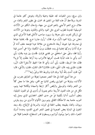 ‫حطاب‬ ‫طانية‬ .‫د‬
- 128 -
‫اﻟﺘﺮاث‬ ‫ﺣﻮﻟﻴﺎت‬ ‫ﻣﺠﻠﺔ‬
‫في‬ ‫خاصة‬ ‫كثير‬ ‫وغيرهن‬ ‫والزرقاء‬ ‫وجميلة‬ ‫عقيلة‬ ‫جد‬‫ن‬ ‫المغنيات‬ ‫ومن‬ ،‫سريج‬ ‫وابن‬
‫يلاحظ‬‫و‬ .‫المدينة‬
‫من‬ ‫والغناء‬ ‫الشعر‬ ‫تطوير‬ ‫على‬ ‫عملت‬ ‫قد‬ ‫المغنين‬ ‫من‬ ‫الفئة‬ ‫هذه‬ ّ‫ن‬‫أ‬
‫الآلات‬ ‫من‬ ‫الـكثير‬ ‫وإدخال‬ ،‫جهة‬ ‫من‬ ‫العربي‬ ‫بالنغم‬ ‫الأجنبي‬ ‫النغم‬ ‫مزج‬ ‫خلال‬
‫الآلات‬ ‫من‬ ‫وغيرها‬ ‫والقانون‬ ‫والناي‬ ‫العود‬ ‫مثل‬ ‫العربي‬ ‫للطرب‬ ‫جديدة‬‫ل‬‫ا‬ ‫الموسيقية‬
‫الأغاني‬ ‫صاحب‬ ‫يورد‬‫و‬ .‫بها‬ ‫معرفة‬ ‫سابق‬ ‫للعرب‬ ‫يكن‬ ‫لم‬ ‫التي‬
‫الذي‬ ‫الأعرابي‬ ‫قصة‬
:‫فقال‬ .‫مرة‬ ‫لأول‬ ‫العود‬ ‫ية‬‫رؤ‬ ‫من‬ ‫دهش‬
‫عيناها‬ ‫خشبة‬‫ب‬ ‫جاء‬‫ف‬ ‫خرج‬ ‫ضاربا‬ ‫"رأيت‬
ّ‫ثم‬ ‫أذنه‬ ‫خلف‬ ‫فوضعه‬ ‫عودا‬ ‫خلالها‬ ‫من‬ ‫فاستخرج‬ ،‫أربعة‬ ‫خيوط‬ ‫فيها‬ ،‫صدرها‬ ‫في‬
‫قينة‬ ‫أحسن‬ ‫هي‬ ‫وإذا‬ ،‫الـكعبة‬ ّ
‫ورب‬ ‫فنطقت‬ ،‫يده‬ ‫في‬ ‫خشبة‬‫ب‬ ‫وحركها‬ ‫آذانها‬ ‫عرك‬
‫م‬ ‫ّني‬‫ف‬‫استخ‬ ‫حتى‬ ‫ّى‬‫وغن‬ ،‫قط‬ ‫رأيتها‬
‫بأبي‬ :‫وقلت‬ ‫يديه‬ ‫بين‬ ‫جلست‬‫ف‬ ‫فوثبت‬ ‫جلسي‬‫م‬ ‫ن‬
‫قريبا؟‬ ّ ‫إلا‬ ‫َت‬‫ق‬‫خل‬ ‫أراها‬ ‫وما‬ ‫للأعراب‬ ‫أعرفها‬ ‫فلست‬ ‫ّابة‬‫د‬‫ال‬ ‫هذه‬ ‫ما‬ ‫وأمي‬ ‫أنت‬
،‫ّير‬‫الز‬ :‫قال‬ ‫الأسفل؟‬ ‫خيط‬‫ل‬‫ا‬ ‫هذا‬ ‫فما‬ ‫وأمي‬ ‫أنت‬ ‫بأبي‬ :‫فقلت‬ ،‫البربط‬ ‫هذا‬ :‫فقال‬
‫بالأعلى‬ :‫فقلت‬ ،‫المثلث‬ ‫قال‬ ‫فالثالث؟‬ :‫قلت‬ ،‫ثنى‬
َ ‫الم‬ :‫قال‬ ،‫يليه‬ ‫فالذي‬ :‫فقلت‬
:‫قال‬ ،
"‫رابعا‬ ّ‫وبالبم‬ ‫ثالثا‬ ‫وبالبربط‬ ‫ثانيا‬ ‫وبك‬ ‫أولا‬ ‫بالله‬ ‫آمنت‬ :‫قلت‬ ،ّ‫م‬َ‫الب‬
)
11
(
.
‫على‬ ‫تضرب‬ ‫العازفين‬ ‫من‬ ‫جوقة‬‫ب‬ ‫مصحوبا‬ ‫العصر‬ ‫هذا‬ ‫في‬ ‫الغناء‬ ‫أصبح‬ ‫هنا‬ ‫من‬
ّ ‫كلا‬ ‫جعل‬ ‫ما‬ ‫هذا‬ ‫ولعل‬ .‫حن‬‫ل‬‫ال‬ ‫مع‬ ‫تماشيا‬ ‫يرقصن‬ ‫جواري‬‫ل‬‫ا‬ ‫من‬ ‫وبفرقة‬ ،‫الآلات‬
‫أكثر‬ ‫والرقص‬ ‫والموسيقى‬ ‫والغناء‬ ‫الشعر‬ ‫من‬
.‫بينهم‬ ‫فيما‬ ‫وتكاملا‬ ‫وانسجاما‬ ‫ترابطا‬
،‫المتبقية‬ ‫الفنون‬ ‫نمو‬ ‫في‬ ‫بأخرى‬ ‫أو‬ ‫بصورة‬ ‫ساهم‬ ‫الأربعة‬ ‫الفنون‬ ‫هذه‬ ‫من‬ ‫فن‬ ‫فكل‬
‫إليه‬ ‫وصل‬ ‫الذي‬ ‫حضاري‬‫ل‬‫ا‬ ‫التطور‬ ‫مدى‬ ‫عن‬ ّ‫تنم‬ ‫بكيفية‬ ‫أدائها‬ ‫أساليب‬ ‫وتطور‬
‫الأق‬ ‫وبين‬ ‫بينهم‬ ‫الثقافي‬ ‫الاحتكاك‬ ‫بعد‬ ‫خاصة‬ ‫العرب‬
‫وفرس‬ ‫روم‬ ‫من‬ ‫الأخرى‬ ‫وام‬
.‫يونان‬‫و‬
‫و‬
‫وجد‬ ‫وقد‬ .‫الإيقاع‬ ‫في‬ ‫والسرعة‬ ،‫الوزن‬ ‫في‬ ‫خفة‬‫ل‬‫ا‬ ‫يتطلب‬ ‫بطبيعته‬ ‫الغناء‬
‫أدرك‬ ‫وعندما‬ ،‫القديم‬ ‫العربي‬ ‫الشعر‬ ‫تلحين‬ ‫في‬ ‫الصعوبة‬ ‫بعض‬ ‫البداية‬ ‫في‬ ‫المغنون‬
‫عن‬ ‫قليلا‬ ‫فابتعدوا‬ ،‫المستطاع‬ ‫قدر‬ ‫ويبسطونها‬ ‫أوزانهم‬ ‫ّعون‬‫و‬‫ين‬ ‫راحوا‬ ‫ذلك‬ ‫الشعراء‬
 