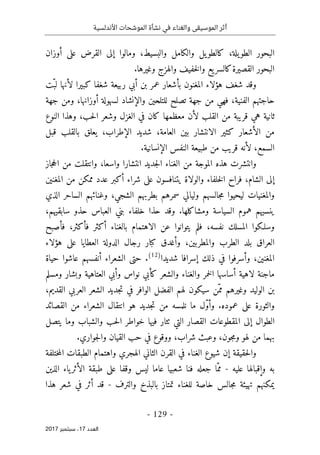 ‫األندلسية‬ ‫الموشحات‬ ‫نشأة‬ ‫في‬ ‫والغناء‬ ‫الموسيقى‬ ‫أثر‬
- 129 -
‫اﻟ‬
‫ﻌﺪد‬
17
‫ﺳﺒﺘﻤﺒﺮ‬ ،
2017
‫و‬ ،‫والبسيط‬ ‫والكامل‬ ‫يل‬‫كالطو‬ ،‫يلة‬‫الطو‬ ‫البحور‬
‫أوزان‬ ‫على‬ ‫القرض‬ ‫إلى‬ ‫مالوا‬
‫القصيرة‬ ‫البحور‬
.‫وغيرها‬ ‫والهزج‬ ‫خفيف‬‫ل‬‫وا‬ ‫يع‬‫كالسر‬
‫ّت‬‫لب‬ ‫لأنها‬ ‫كبيرا‬ ‫شغفا‬ ‫ربيعة‬ ‫أبي‬ ‫بن‬ ‫عمر‬ ‫بأشعار‬ ‫المغنون‬ ‫هؤلاء‬ ‫شغف‬ ‫وقد‬
‫جهة‬ ‫ومن‬ ،‫أوزانها‬ ‫لسهولة‬ ‫والإنشاد‬ ‫للتلحين‬ ‫تصلح‬ ‫جهة‬ ‫من‬ ‫فهي‬ ،‫الفنية‬ ‫حاجتهم‬
‫ال‬ ‫في‬ ‫كان‬ ‫معظمها‬ ‫لأن‬ ‫القلب‬ ‫من‬ ‫قريبة‬ ‫هي‬ ‫ثانية‬
‫النوع‬ ‫وهذا‬ ،‫حب‬‫ل‬‫ا‬ ‫وشعر‬ ‫غزل‬
‫بال‬ ‫يعلق‬ ،‫الإطراب‬ ‫شديد‬ ،‫العامة‬ ‫بين‬ ‫الانتشار‬ ‫كثير‬ ‫الأشعار‬ ‫من‬
‫قلب‬
‫قبل‬
‫ال‬
‫سمع‬
.‫الإنسانية‬ ‫النفس‬ ‫طبيعة‬ ‫من‬ ‫قريب‬ ‫لأنه‬ ،
‫جاز‬‫ح‬‫ال‬ ‫من‬ ‫وانتقلت‬ ،‫واسعا‬ ‫انتشارا‬ ‫جديد‬‫ل‬‫ا‬ ‫الغناء‬ ‫من‬ ‫الموجة‬ ‫هذه‬ ‫وانتشرت‬
‫أ‬ ‫شراء‬ ‫على‬ ‫يتنافسون‬ ‫والولاة‬ ‫خلفاء‬‫ل‬‫ا‬ ‫فراح‬ ،‫الشام‬ ‫إلى‬
‫المغنين‬ ‫من‬ ‫ممكن‬ ‫عدد‬ ‫كبر‬
‫الذ‬ ‫الساحر‬ ‫وغنائهم‬ ،‫الشجي‬ ‫بطربهم‬ ‫سمرهم‬ ‫وليالي‬ ‫جالسهم‬‫م‬ ‫ليحيوا‬ ‫والمغنيات‬
‫ي‬
.‫ومشاكلها‬ ‫السياسة‬ ‫هموم‬ ‫ينسيهم‬
‫و‬
‫قد‬
،‫سابقيهم‬ ‫حذو‬ ‫العباس‬ ‫بني‬ ‫خلفاء‬ ‫حذا‬
‫فأصبح‬ ،‫فأكثر‬ ‫أكثر‬ ‫بالغناء‬ ‫الاهتمام‬ ‫عن‬ ‫يتوانوا‬ ‫فلم‬ ،‫نفسه‬ ‫المسلك‬ ‫وسلـكوا‬
‫هؤلاء‬ ‫على‬ ‫العطايا‬ ‫الدولة‬ ‫رجال‬ ‫كبار‬ ‫وأغدق‬ ،‫والمطربين‬ ‫الطرب‬ ‫بلد‬ ‫العراق‬
‫شديدا‬ ‫إسرافا‬ ‫ذلك‬ ‫في‬ ‫وأسرفوا‬ ،‫المغنين‬
)
12
(
.
‫حياة‬ ‫عاشوا‬ ‫أنفسهم‬ ‫الشعراء‬ ‫حتى‬
‫لاهية‬ ‫ماجنة‬
‫ومسلم‬ ‫وبشار‬ ‫العتاهية‬ ‫وأبي‬ ‫نواس‬ ‫كأبي‬ ‫والشعر‬ ‫والغناء‬ ‫خمر‬‫ل‬‫ا‬ ‫أساسها‬
،‫القديم‬ ‫العربي‬ ‫الشعر‬ ‫جديد‬‫ت‬ ‫في‬ ‫الوافر‬ ‫الفضل‬ ‫لهم‬ ‫سيكون‬ ‫ّن‬‫مم‬ ‫وغيرهم‬ ‫الوليد‬ ‫بن‬
‫القصائد‬ ‫من‬ ‫الشعراء‬ ‫انتقال‬ ‫هو‬ ‫جديد‬‫ت‬ ‫من‬ ‫نلمسه‬ ‫ما‬ ‫ّل‬‫و‬‫وأ‬ .‫عموده‬ ‫على‬ ‫والثورة‬
‫خ‬ ‫فيها‬ ‫ٺثار‬ ‫التي‬ ‫القصار‬ ‫المقطوعات‬ ‫إلى‬ ‫الطوال‬
‫يتصل‬ ‫وما‬ ‫والشباب‬ ‫حب‬‫ل‬‫ا‬ ‫واطر‬
.‫جواري‬‫ل‬‫وا‬ ‫القيان‬ ‫حب‬ ‫في‬ ‫ووقوع‬ ،‫شراب‬ ‫وعبث‬ ،‫جون‬‫م‬‫و‬ ‫لهو‬ ‫من‬ ‫بهما‬
‫الثاني‬ ‫القرن‬ ‫في‬ ‫الغناء‬ ‫شيوع‬ ‫إن‬ ‫حقيقة‬‫ل‬‫وا‬
‫الهجري‬
‫ختلفة‬‫م‬‫ال‬ ‫الطبقات‬ ‫واهتمام‬
‫عليه‬ ‫وإقبالها‬ ‫به‬
-
‫الذين‬ ‫ياء‬‫الأثر‬ ‫طبقة‬ ‫على‬ ‫وقفا‬ ‫ليس‬ ‫عاما‬ ‫شعبيا‬ ‫فنا‬ ‫جعله‬ ‫ّا‬‫مم‬
‫خا‬ ‫جالس‬‫م‬ ‫تهيئة‬ ‫يمكنهم‬
‫والترف‬ ‫بالبذخ‬ ‫تمتاز‬ ‫للغناء‬ ‫صة‬
-
‫هذا‬ ‫شعر‬ ‫في‬ ‫أثر‬ ‫قد‬
 