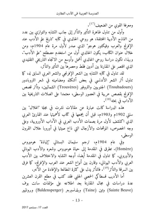 ‫المقارن‬ ‫األدب‬ ‫في‬ ‫العربية‬ ‫المدرسة‬
- 13 -
‫اﻟ‬
‫ﻌﺪد‬
17
‫ﺳﺒﺘﻤﺒﺮ‬ ،
2017
‫الضعيف‬ ‫من‬ ‫القوي‬ ‫ومعرفة‬
)
17
(
.
‫ظاهرة‬ ‫تناول‬ ‫من‬ ‫وأول‬
‫عدد‬ ‫بين‬ ‫والتوازي‬ ‫التشابه‬ ‫جانب‬ ‫إلى‬ ‫والتأثر‬ ‫التأثير‬
‫من‬
‫النماذج‬
‫ختلفة‬‫م‬‫ال‬ ‫الأدبية‬
،
‫في‬ ‫خالدي‬‫ل‬‫ا‬ ‫روحي‬ ‫هو‬
‫كتا‬
" ‫به‬
‫عند‬ ‫الأدب‬ ‫علم‬ ‫تاريخ‬
‫عام‬ ‫مرة‬ ‫لأول‬ ‫صدر‬ ‫الذي‬ "‫هوجو‬ ‫وفيكتور‬ ‫والعرب‬ ‫الإفرنج‬
1904
‫م‬
،
‫ومن‬
‫ال‬ ‫عنوان‬ ‫خلال‬
‫كتا‬
‫خالدي‬‫ل‬‫ا‬ ‫يكون‬ ،‫ب‬
."‫الأدب‬ ‫"علم‬ ‫مصطلح‬ ‫استخدم‬ ‫من‬ ‫أول‬
‫التقليدي‬ ‫خي‬‫ي‬‫التار‬ ‫جاه‬‫ت‬‫الا‬ ‫من‬ ‫وأوسع‬ ‫أشمل‬ ‫خالدي‬‫ل‬‫ا‬ ‫روحي‬ ‫دراسة‬ ‫تكون‬ ،‫وبهذا‬
‫فقط‬ ‫أدبين‬ ‫بين‬ ‫المقارنة‬ ‫على‬ ‫اقتصر‬ ‫الذي‬
‫وحصر‬
‫ها‬
‫والتأثر‬ ‫التأثير‬ ‫بين‬
.
‫في‬ ‫تناول‬ ‫لقد‬
‫كتا‬
‫به‬
‫جي‬‫ن‬‫الإفر‬ ‫الشعر‬ ‫بين‬ ‫التشابه‬
‫و‬
‫العربي‬ ‫الشعر‬
‫له‬ ‫السابق‬
،
‫ما‬‫ك‬
‫تناول‬
‫الأندلسي‬ ‫الشعر‬ ‫أثر‬
‫أشكاله‬ ‫بعض‬ ‫في‬
‫ومضامينه‬
‫التروبادور‬ ‫شعر‬ ‫في‬
)
Troubadours
(
‫والتروفير‬ ‫جنوبيېن‬‫ل‬‫ا‬
)
Trouvères
(
‫الشماليين‬
،
‫قصص‬ ‫وتأثر‬
‫الإفرنج‬
‫بقصص‬
‫عرب‬
‫ية‬
‫ف‬
‫الوسطى‬ ‫العصور‬ ‫ي‬
،
‫معتمدا‬
‫خي‬‫ي‬‫التار‬ ‫الصلات‬ ‫على‬
‫ة‬
‫بين‬
‫الآداب‬
‫حثه‬‫ب‬ ‫في‬
)
18
(
.
‫كانت‬ ‫الدراسة‬ ‫هذه‬
‫جلة‬‫م‬ ‫في‬ ‫نشرت‬ ‫مقالات‬ ‫عن‬ ‫عبارة‬
"
‫الهلال‬
"
‫بين‬
‫سنتي‬
1902
‫و‬ ‫م‬
1903
‫م‬
،
‫في‬ ‫يجمعها‬ ‫أن‬ ‫قبل‬
‫كتا‬
‫العربي‬ ‫القارئ‬ ‫عند‬ ‫لأهميتها‬ ‫ب‬
‫بصمات‬ ‫مرة‬ ‫لأول‬ ‫اكتشف‬ ‫الذي‬
‫ال‬ ‫الآداب‬ ‫في‬ ‫العربي‬ ‫الأدب‬
‫أورو‬
،‫بية‬
‫وعلى‬
‫في‬ ‫صيتها‬ ‫ذاع‬ ‫التي‬ ‫والأزجال‬ ‫حات‬‫ش‬‫المو‬ ،‫خصوص‬‫ل‬‫ا‬ ‫وجه‬
‫أورو‬
‫القرون‬ ‫خلال‬ ‫با‬
.‫الوسطى‬
‫عام‬ ‫وفي‬
1904
‫م‬
،
‫سليمان‬ ‫ترجم‬
‫البستاني‬
"
‫إلياذة‬
"
‫هوميروس‬
)
Homère
(
.
‫في‬ ‫تطرق‬
‫ال‬
‫مقدمة‬
‫إلى‬
‫حياة‬
‫وشعره‬ ‫هوميروس‬
‫اليوناني‬ ‫والأدب‬
‫وال‬
‫أورو‬
‫بي‬
.
‫ما‬‫ك‬
‫تناول‬
‫ف‬
‫المقدمة‬ ‫ي‬
،‫أيضا‬
‫والاختل‬ ‫التشابه‬ ‫أوجه‬
‫ا‬
‫بين‬ ‫ف‬
‫الأدب‬
‫اليوناني‬ ‫والأدب‬ ‫العربي‬
،
‫و‬
‫بين‬ ‫قارن‬
‫أنواع‬
‫العرب‬ ‫عند‬ ‫الشعر‬
،‫والإفرنج‬
‫فرق‬ ‫ما‬‫ك‬
‫والتأثر‬ ‫السرقة‬ ‫بين‬
)
19
(
‫فالتأثر‬ .
‫على‬ ‫يدل‬
.‫الآخر‬ ‫من‬ ‫والإفادة‬ ‫المطالعة‬ ‫كثرة‬
‫حمصي‬‫ل‬‫ا‬ ‫قسطاكي‬ ‫الأديب‬ ‫أما‬
‫حلبي‬‫ل‬‫ا‬
‫العشرين‬ ‫القرن‬ ‫مطلع‬ ‫في‬ ‫كتب‬ ‫فقد‬
‫المقارنة‬ ‫جال‬‫م‬ ‫في‬ ‫دراسات‬ ‫عدة‬
‫اط‬ ‫بعد‬
‫بوف‬ ‫سانت‬ ‫مؤلفات‬ ‫على‬ ‫لاعه‬
)
Sainte Beuve
(
‫وتين‬
)
Taine
(
‫وبلدنسبرجر‬
)
Baldensperger
(
‫وبرونتيير‬
 
