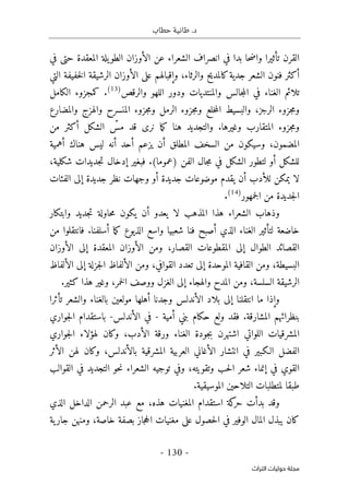 ‫حطاب‬ ‫طانية‬ .‫د‬
- 130 -
‫اﻟﺘﺮاث‬ ‫ﺣﻮﻟﻴﺎت‬ ‫ﻣﺠﻠﺔ‬
‫في‬ ‫حتى‬ ‫المعقدة‬ ‫يلة‬‫الطو‬ ‫الأوزان‬ ‫عن‬ ‫الشعراء‬ ‫انصراف‬ ‫في‬ ‫بدا‬ ‫حا‬‫ض‬‫وا‬ ‫تأثيرا‬ ‫القرن‬
‫التي‬ ‫خفيفة‬‫ل‬‫ا‬ ‫الرشيقة‬ ‫الأوزان‬ ‫على‬ ‫وإقبالهم‬ ،‫والرثاء‬ ‫كالمديح‬‫جدية‬ ‫الشعر‬ ‫فنون‬ ‫أكثر‬
‫والرق‬ ‫اللهو‬ ‫ودور‬ ‫والمنتديات‬ ‫جالس‬‫م‬‫ال‬ ‫في‬ ‫الغناء‬ ‫تلائم‬
‫ص‬
)
13
(
.
‫الكامل‬ ‫كمجزوء‬
‫والمضارع‬ ‫والهزج‬ ‫المنسرح‬ ‫جزوء‬‫م‬‫و‬ ‫الرمل‬ ‫جزوء‬‫م‬‫و‬ ‫خلع‬‫م‬‫ال‬ ‫والبسيط‬ ،‫الرجز‬ ‫جزوء‬‫م‬‫و‬
‫من‬ ‫أكثر‬ ‫الشكل‬ ّ
‫مس‬ ‫قد‬ ‫نرى‬ ‫ما‬‫ك‬ ‫هنا‬ ‫والتجديد‬ .‫وغيرها‬ ‫المتقارب‬ ‫جزوء‬‫م‬‫و‬
‫أهمية‬ ‫هناك‬ ‫ليس‬ ‫أنه‬ ‫أحد‬ ‫يزعم‬ ‫أن‬ ‫المطلق‬ ‫السخف‬ ‫من‬ ‫وسيكون‬ ،‫المضمون‬
‫الفن‬ ‫جال‬‫م‬ ‫في‬ ‫الشكل‬ ‫لتطور‬ ‫أو‬ ‫للشكل‬
،‫شكلية‬ ‫جديدات‬‫ت‬ ‫إدخال‬ ‫فبغير‬ .(‫)عموما‬
‫الفئات‬ ‫إلى‬ ‫جديدة‬ ‫نظر‬ ‫وجهات‬ ‫أو‬ ‫جديدة‬ ‫موضوعات‬ ‫يقدم‬ ‫أن‬ ‫للأدب‬ ‫يمكن‬ ‫لا‬
‫جمهور‬‫ل‬‫ا‬ ‫من‬ ‫جديدة‬‫ل‬‫ا‬
)
14
(
.
‫وذهاب‬
‫الشعراء‬
‫وابتكار‬ ‫جديد‬‫ت‬ ‫حاولة‬‫م‬ ‫يكون‬ ‫أن‬ ‫يعدو‬ ‫لا‬ ‫المذهب‬ ‫هذا‬
‫فان‬ .‫أسلفنا‬ ‫ما‬‫ك‬ ‫الذيوع‬ ‫واسع‬ ‫شعبيا‬ ‫فنا‬ ‫أصبح‬ ‫الذي‬ ‫الغناء‬ ‫لتأثير‬ ‫خاضعة‬
‫من‬ ‫تقلوا‬
‫الأوزان‬ ‫إلى‬ ‫المعقدة‬ ‫الأوزان‬ ‫ومن‬ ،‫القصار‬ ‫المقطوعات‬ ‫إلى‬ ‫الطوال‬ ‫القصائد‬
‫الألفاظ‬ ‫إلى‬ ‫جزلة‬‫ل‬‫ا‬ ‫الألفاظ‬ ‫ومن‬ ،‫القوافي‬ ‫تعدد‬ ‫إلى‬ ‫الموحدة‬ ‫القافية‬ ‫ومن‬ ،‫البسيطة‬
.‫كثير‬ ‫هذا‬ ‫وغير‬ ،‫خمر‬‫ل‬‫ا‬ ‫ووصف‬ ‫الغزل‬ ‫إلى‬ ‫والهجاء‬ ‫المدح‬ ‫ومن‬ ،‫السلسة‬ ‫الرشيقة‬
‫الأن‬ ‫بلاد‬ ‫إلى‬ ‫انتقلنا‬ ‫ما‬ ‫وإذا‬
‫تأثرا‬ ‫والشعر‬ ‫بالغناء‬ ‫مولعين‬ ‫أهلها‬ ‫وجدنا‬ ‫دلس‬
‫أمية‬ ‫بني‬ ‫حكام‬ ‫ولع‬ ‫فقد‬ .‫المشارقة‬ ‫بنظرائهم‬
-
‫الأندلس‬ ‫في‬
-
‫جواري‬‫ل‬‫ا‬ ‫باستقدام‬
‫جواري‬‫ل‬‫ا‬ ‫لهؤلاء‬ ‫وكان‬ ،‫الأدب‬ ‫ورقة‬ ‫الغناء‬ ‫جودة‬‫ب‬ ‫اشتهرن‬ ‫اللواتي‬ ‫المشرقيات‬
‫الأ‬ ‫لهن‬ ‫وكان‬ ،‫بالأندلس‬ ‫المشرقية‬ ‫العربية‬ ‫الأغاني‬ ‫انتشار‬ ‫في‬ ‫الـكبير‬ ‫الفضل‬
‫ثر‬
‫القوالب‬ ‫في‬ ‫التجديد‬ ‫حو‬‫ن‬ ‫الشعراء‬ ‫توجيه‬ ‫وفي‬ ،‫وتقويته‬ ‫حب‬‫ل‬‫ا‬ ‫شعر‬ ‫إنماء‬ ‫في‬ ‫القوي‬
‫لمتطل‬ ‫طبقا‬
.‫الموسيقية‬ ‫التلاحين‬ ‫بات‬
‫و‬
‫قد‬
‫الذي‬ ‫الداخل‬ ‫الرحمن‬ ‫عبد‬ ‫مع‬ ،‫هذه‬ ‫المغنيات‬ ‫استقدام‬ ‫كة‬
‫حر‬ ‫بدأت‬
‫ية‬‫جار‬ ‫ومنهن‬ ،‫خاصة‬ ‫بصفة‬ ‫جاز‬‫ح‬‫ال‬ ‫مغنيات‬ ‫على‬ ‫حصول‬‫ل‬‫ا‬ ‫في‬ ‫الوفير‬ ‫المال‬ ‫يبذل‬ ‫كان‬
 