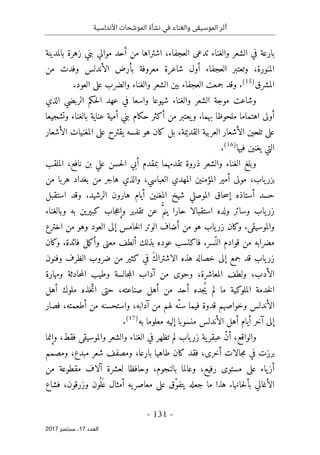 ‫األندلسية‬ ‫الموشحات‬ ‫نشأة‬ ‫في‬ ‫والغناء‬ ‫الموسيقى‬ ‫أثر‬
- 131 -
‫اﻟ‬
‫ﻌﺪد‬
17
‫ﺳﺒﺘﻤﺒﺮ‬ ،
2017
‫ا‬ ‫في‬ ‫بارعة‬
‫بالمدينة‬ ‫زهرة‬ ‫بني‬ ‫موالي‬ ‫أحد‬ ‫من‬ ‫اشتراها‬ ،‫العجفاء‬ ‫تدعى‬ ‫والغناء‬ ‫لشعر‬
‫من‬ ‫وفدت‬ ‫الأندلس‬ ‫بأرض‬ ‫معروفة‬ ‫شاعرة‬ ‫أول‬ ‫العجفاء‬ ‫وتعتبر‬ ،‫المنورة‬
‫المشرق‬
)
15
(
.
.‫العود‬ ‫على‬ ‫والضرب‬ ‫والغناء‬ ‫الشعر‬ ‫بين‬ ‫العجفاء‬ ‫جمعت‬ ‫وقد‬
‫الذي‬ ‫الربضي‬ ‫حكم‬‫ل‬‫ا‬ ‫عهد‬ ‫في‬ ‫واسعا‬ ‫شيوعا‬ ‫والغناء‬ ‫الشعر‬ ‫موجة‬ ‫وشاعت‬
‫أ‬
‫وتشجيعا‬ ‫بالغناء‬ ‫عناية‬ ‫أمية‬ ‫بني‬ ‫حكام‬ ‫أكثر‬ ‫من‬ ‫يعتبر‬‫و‬ .‫بهما‬ ‫ملحوظا‬ ‫اهتماما‬ ‫ولى‬
‫الأشعار‬ ‫المغنيات‬ ‫على‬ ‫يقترح‬ ‫نفسه‬ ‫هو‬ ‫كان‬ ‫بل‬ ،‫القديمة‬ ‫العربية‬ ‫الأشعار‬ ‫تلحين‬ ‫على‬
‫فيها‬ ‫يغنين‬ ‫التي‬
)
16
(
.
‫الملقب‬ ،‫نافع‬ ‫بن‬ ‫علي‬ ‫حسن‬‫ل‬‫ا‬ ‫أبي‬ ‫بمقدم‬ ‫تقدمهما‬ ‫ذروة‬ ‫والشعر‬ ‫الغناء‬ ‫وبلغ‬
‫أ‬ ‫مولى‬ ،‫ياب‬‫بزر‬
‫من‬ ‫هربا‬ ‫بغداد‬ ‫من‬ ‫هاجر‬ ‫والذي‬ ،‫العباسي‬ ‫المهدي‬ ‫المؤمنين‬ ‫مير‬
‫استقبل‬ ‫وقد‬ .‫الرشيد‬ ‫هارون‬ ‫أيام‬ ‫المغنين‬ ‫شيخ‬ ‫الموصلي‬ ‫حاق‬‫س‬‫إ‬ ‫أستاذه‬ ‫حسد‬
‫وبالغناء‬ ‫به‬ ‫كبيرين‬ ‫جاب‬‫ع‬‫وإ‬ ‫تقدير‬ ‫عن‬ ُ
ّ‫ينم‬ ‫حارا‬ ‫استقبالا‬ ‫ولده‬ ‫وسائر‬ ‫ياب‬‫زر‬
‫وهو‬ ‫العود‬ ‫إلى‬ ‫خامس‬‫ل‬‫ا‬ ‫الوتر‬ ‫أضاف‬ ‫من‬ ‫هو‬ ‫ياب‬‫زر‬ ‫وكان‬ .‫والموسيقى‬
‫اخترع‬ ‫من‬
‫وكان‬ .‫فائدة‬ ‫مل‬‫ك‬‫وأ‬ ‫معنى‬ ‫ألطف‬ ‫بذلك‬ ‫عوده‬ ‫فاكتسب‬ .‫ّسر‬‫الن‬ ‫قوادم‬ ‫من‬ ‫مضرابه‬
‫وفنون‬ ‫الظرف‬ ‫ضروب‬ ‫من‬ ‫كثير‬ ‫في‬ َ‫ك‬‫الاشترا‬ ‫هذه‬ ‫خصاله‬ ‫إلى‬ ‫جمع‬ ‫قد‬ ‫ياب‬‫زر‬
‫ومهارة‬ ‫حادثة‬‫م‬‫ال‬ ‫وطيب‬ ‫جالسة‬‫م‬‫ال‬ ‫آداب‬ ‫من‬ ‫وحوى‬ ،‫المعاشرة‬ ‫ولطف‬ ،‫الأدب‬
‫ح‬ ،‫صناعته‬ ‫أهل‬ ‫من‬ ‫أحد‬ ‫ُجده‬‫ي‬ ‫لم‬ ‫ما‬ ‫الملوكية‬ ‫خدمة‬‫ل‬‫ا‬
‫أهل‬ ‫ملوك‬ ‫خذه‬ّ‫ات‬ ‫تى‬
‫فصار‬ ،‫أطعمته‬ ‫من‬ ‫واستحسنه‬ ،‫آدابه‬ ‫من‬ ‫لهم‬ ‫ّه‬‫سن‬ ‫فيما‬ ‫قدوة‬ ‫وخواصهم‬ ‫الأندلس‬
‫به‬ ‫معلوما‬ ‫إليه‬ ‫منسوبا‬ ‫الأندلس‬ ‫أهل‬ ‫أيام‬ ‫آخر‬ ‫إلى‬
)
17
(
.
‫وإنما‬ ،‫فقط‬ ‫والموسيقى‬ ‫والشعر‬ ‫الغناء‬ ‫في‬ ‫تظهر‬ ‫لم‬ ‫ياب‬‫زر‬ ‫ية‬‫عبقر‬ ّ‫ن‬‫أ‬ ،‫والواقع‬
‫و‬ ،‫بارعا‬ ‫طاهيا‬ ‫كان‬ ‫فقد‬ ،‫أخرى‬ ‫جالات‬‫م‬ ‫في‬ ‫برزت‬
‫ومصمم‬ ،‫مبدع‬ ‫شعر‬ ‫مصفف‬
‫من‬ ‫مقطوعة‬ ‫آلاف‬ ‫لعشرة‬ ‫وحافظا‬ ،‫بالنجوم‬ ‫وعالما‬ ،‫رفيع‬ ‫مستوى‬ ‫على‬ ‫ياء‬‫أز‬
‫فشاع‬ ،‫وزرقون‬ ‫ون‬
ُ ‫ل‬َ ‫ع‬ ‫أمثال‬ ‫يه‬‫معاصر‬ ‫على‬ ‫ّق‬‫و‬‫يتف‬ ‫جعله‬ ‫ما‬ ‫هذا‬ .‫حانها‬‫ل‬‫بأ‬ ‫الأغاني‬
 