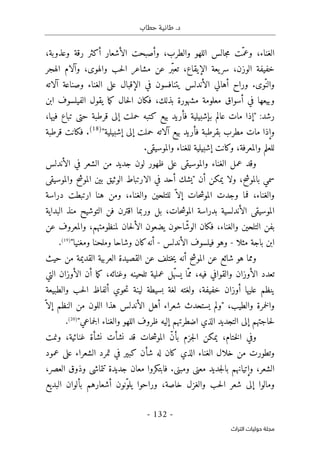 ‫حطاب‬ ‫طانية‬ .‫د‬
- 132 -
‫اﻟﺘﺮاث‬ ‫ﺣﻮﻟﻴﺎت‬ ‫ﻣﺠﻠﺔ‬
،‫وعذوبة‬ ‫رقة‬ ‫أكثر‬ ‫الأشعار‬ ‫وأصبحت‬ ،‫والطرب‬ ‫اللهو‬ ‫جالس‬‫م‬ ‫ّت‬‫وعم‬ ،‫الغناء‬
،‫الإيقاع‬ ‫يعة‬‫سر‬ ،‫الوزن‬ ‫خفيفة‬
‫الهجر‬ ‫وآلام‬ ،‫والهوى‬ ‫حب‬‫ل‬‫ا‬ ‫مشاعر‬ ‫عن‬ ‫ّر‬‫ب‬‫تع‬
‫آلاته‬ ‫وصناعة‬ ‫الغناء‬ ‫على‬ ‫الإقبال‬ ‫في‬ ‫يتنافسون‬ ‫الأندلس‬ ‫أهالي‬ ‫وراح‬ .‫ّوى‬‫والن‬
‫ابن‬ ‫الفيلسوف‬ ‫يقول‬ ‫ما‬‫ك‬ ‫حال‬‫ل‬‫ا‬ ‫فكان‬ ،‫بذلك‬ ‫مشهورة‬ ‫معلومة‬ ‫أسواق‬ ‫في‬ ‫وبيعها‬
:‫رشد‬
،‫فيها‬ ‫تباع‬ ‫حتى‬ ‫قرطبة‬ ‫إلى‬ ‫حملت‬ ‫كتبه‬ ‫بيع‬ ‫فأريد‬ ‫بإشبيلية‬ ‫عالم‬ ‫مات‬ ‫"إذا‬
‫وإ‬
"‫إشبيلية‬ ‫إلى‬ ‫حملت‬ ‫آلاته‬ ‫بيع‬ ‫فأريد‬ ‫بقرطبة‬ ‫مطرب‬ ‫مات‬ ‫ذا‬
)
18
(
.
‫قرطبة‬ ‫فكانت‬
.‫والموسيقى‬ ‫للغناء‬ ‫إشبيلية‬ ‫وكانت‬ ،‫والمعرفة‬ ‫للعلم‬
‫الأندلس‬ ‫في‬ ‫الشعر‬ ‫من‬ ‫جديد‬ ‫لون‬ ‫ظهور‬ ‫على‬ ‫والموسيقى‬ ‫الغناء‬ ‫عمل‬ ‫وقد‬
‫والموسيقى‬ ‫الموشح‬ ‫بين‬ ‫الوثيق‬ ‫الارتباط‬ ‫في‬ ‫أحد‬ ‫"يشك‬ ‫أن‬ ‫يمكن‬ ‫ولا‬ ،‫بالموشح‬ ‫سمي‬
‫و‬
‫دراسة‬ ‫ارتبطت‬ ‫هنا‬ ‫ومن‬ ،‫والغناء‬ ‫للتلحين‬ ّ ‫إلا‬ ‫حات‬‫ش‬‫المو‬ ‫وجدت‬ ‫فما‬ ،‫الغناء‬
‫البداية‬ ‫منذ‬ ‫التوشيح‬ ‫فن‬ ‫اقترن‬ ‫وربما‬ ‫بل‬ ،‫حات‬‫ش‬‫المو‬ ‫بدراسة‬ ‫الأندلسية‬ ‫الموسيقى‬
ّ‫الوش‬ ‫فكان‬ ،‫والغناء‬ ‫التلحين‬ ‫بفن‬
‫عن‬ ‫والمعروف‬ ،‫لمنظومتهم‬ ‫حان‬‫ل‬‫الأ‬ ‫يضعون‬ ‫احون‬
‫مثلا‬ ‫باجة‬ ‫ابن‬
-
‫الأندلس‬ ‫فيلسوف‬ ‫وهو‬
-
‫أنه‬
"‫ومغنيا‬ ‫وملحنا‬ ‫وشاحا‬ ‫كان‬
)
19
(
.
‫شائع‬ ‫هو‬ ‫ومما‬
‫حيث‬ ‫من‬ ‫القديمة‬ ‫العربية‬ ‫القصيدة‬ ‫عن‬ ‫ختلف‬‫ي‬ ‫أنه‬ ‫الموشح‬ ‫عن‬
‫وغنائه‬ ‫تلحينه‬ ‫عملية‬ ‫ّل‬‫ه‬‫يس‬ ‫ّا‬‫مم‬ ،‫فيه‬ ‫والقوافي‬ ‫الأوزان‬ ‫تعدد‬
‫التي‬ ‫الأوزان‬ ‫أن‬ ‫ما‬‫ك‬ ،
‫والطبيعة‬ ‫حب‬‫ل‬‫ا‬ ‫ألفاظ‬ ‫حوي‬‫ت‬ ‫لينة‬ ‫بسيطة‬ ‫لغة‬ ‫ولغته‬ ،‫خفيفة‬ ‫أوزان‬ ‫عليها‬ ‫ينظم‬
‫و‬ ‫خمرة‬‫ل‬‫وا‬
‫الطيب‬
ّ ‫إلا‬ ‫النظم‬ ‫من‬ ‫اللون‬ ‫هذا‬ ‫الأندلس‬ ‫أهل‬ ‫شعراء‬ ‫يستحدث‬ ‫"ولم‬ ،
"‫جماعي‬‫ل‬‫ا‬ ‫والغناء‬ ‫اللهو‬ ‫ظروف‬ ‫إليه‬ ‫اضطرتهم‬ ‫الذي‬ ‫التجديد‬ ‫إلى‬ ‫حاجتهم‬‫ل‬
)
20
(
.
ّ‫ن‬‫بأ‬ ‫جزم‬‫ل‬‫ا‬ ‫يمكن‬ ،‫ختام‬‫ل‬‫ا‬ ‫وفي‬
‫حات‬‫ش‬‫المو‬
‫نشأ‬ ‫قد‬
‫ت‬
‫ونم‬ ،‫غنائية‬ ‫نشأة‬
‫ت‬
‫وتطور‬
‫ت‬
‫عل‬ ‫الشعراء‬ ‫تمرد‬ ‫في‬ ‫كبير‬ ‫شأن‬ ‫له‬ ‫كان‬ ‫الذي‬ ‫الغناء‬ ‫خلال‬ ‫من‬
‫عمود‬ ‫ى‬
،‫العصر‬ ‫وذوق‬ ‫تتماشى‬ ‫جديدة‬ ‫معان‬ ‫فابتكروا‬ .‫ومبنى‬ ‫معنى‬ ‫جديد‬‫ل‬‫با‬ ‫وإتيانهم‬ ،‫الشعر‬
‫البديع‬ ‫بألوان‬ ‫أشعارهم‬ ‫ّنون‬‫و‬‫يل‬ ‫وراحوا‬ ،‫خاصة‬ ‫والغزل‬ ‫حب‬‫ل‬‫ا‬ ‫شعر‬ ‫إلى‬ ‫ومالوا‬
 