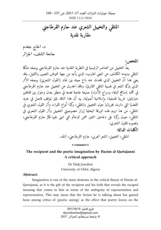 ،‫التراث‬ ‫حوليات‬ ‫مجلة‬
‫العدد‬
17
،
2017
‫ص‬ ،
137
-
149
ISSN 1112-5020
‫ﺗﺎرﻳﺦ‬
‫اﻟﻨﺸﺮ‬
:
15
/
9
/
2017
djourdemhadj@gmail.com
©
‫الجزائر‬ ،‫مستغانم‬ ‫جامعة‬
2017
‫المتلق‬
‫ي‬
‫القرطاجني‬ ‫حازم‬ ‫عند‬ ‫الشعري‬ ‫والتخييل‬
‫نقدية‬ ‫مقاربة‬
‫د‬
.
‫جغدم‬ ‫حاج‬‫ل‬‫ا‬
‫الشلف‬ ‫جامعة‬
‫جزائر‬‫ل‬‫ا‬ ،
‫الملخص‬
:
‫ملـكة‬ ‫بوصفه‬ ‫القرطاجني‬ ‫حازم‬ ‫عند‬ ‫النقدية‬ ‫ية‬‫النظر‬ ‫في‬ ‫الرئيسية‬ ‫العناصر‬ ‫من‬ ‫التخييل‬ ُ
ّ‫د‬‫يع‬
‫وال‬ ‫التصوير‬ ‫غموض‬ ‫جهة‬ ‫من‬ ‫يأتيه‬ ‫الذي‬ ،‫الهارب‬ ‫المعنى‬ ‫عن‬ ‫الكاشف‬ ‫وديدنه‬ ‫المتلقي‬
.‫تمثيل‬
‫وقد‬
‫الأثر‬ ‫بوصفه‬ (‫الشعري‬ ‫)القول‬ ‫نقاد‬ ‫بين‬ ‫صيته‬ ‫ذاع‬ ‫عنه‬ ‫حدث‬‫ت‬‫ي‬ ‫الذي‬ ‫التخييل‬ ّ‫ن‬‫أ‬ ‫هذا‬ ‫يعني‬
‫القارئ‬ ‫المتلقي‬ ‫نفسية‬ ‫في‬ ‫الشعر‬ ‫كه‬
‫يتر‬ ‫الذي‬
.
‫حازم‬ ‫عند‬ ‫التخييل‬ ‫عن‬ ‫حديث‬‫ل‬‫ا‬ ‫خذ‬‫ت‬‫وي‬
‫القرطاجني‬
‫في‬
‫كتا‬
‫ثق‬ ‫بين‬ ‫وحوار‬ ‫جدل‬ ‫منطق‬ ‫في‬ ‫تضعه‬ ‫خاصة‬ ‫صنيعة‬ (‫الأدباء‬ ‫وسراج‬ ‫البلغاء‬ ‫)مناهج‬ ‫به‬
‫افتين‬
‫بي‬ ،‫أصولية‬ ‫وإسلامية‬ ،‫فلسفية‬ ‫غربية‬ :‫متباينتين‬
‫د‬
‫عديد‬ ‫في‬ ‫فاصل‬ ‫بموقف‬ ‫يتميز‬ ‫الناقد‬ ‫هذا‬ ‫أن‬
‫كذا‬
‫و‬ ،‫والمتلقي‬ ‫التخييل‬ ‫حول‬ ‫ياتها‬‫جر‬‫م‬ ‫دارت‬ ‫التي‬ ‫القضايا‬
‫أنواع‬
‫في‬ ‫الشعري‬ ‫القول‬ ‫وأثر‬ ،‫القراء‬
.‫المتلقي‬
‫الش‬ ‫القول‬ ‫وأثر‬ ‫التخييل‬ ‫خصوصيتي‬ ‫إبراز‬ ‫البحثية‬ ‫الورقة‬ ‫هذه‬ ‫تروم‬ ‫هنا‬ ‫من‬
‫في‬ ‫عري‬
‫على‬ ‫كزنا‬
‫ر‬ ‫حيث‬ ،‫المتلقي‬
‫دعا‬
‫متين‬
‫اثن‬
‫ت‬
‫حازم‬ ‫فكر‬ ‫عليها‬ ‫انبنى‬ ‫التي‬ ‫الدعائم‬ ‫ضمن‬ ‫ين‬
‫القرطاجني‬
،
.‫الشعري‬ ‫للقول‬ ‫وتصوره‬
:‫الدالة‬ ‫الكلمات‬
‫الشعر‬ ،‫التخييل‬ ،‫المتلقي‬
‫العربي‬
.‫النقد‬ ،‫القرطاجني‬ ‫حازم‬ ،
o
The recipient and the poetic imagination by Hazim al Qartajanni
A critical approach
Dr Hadj Jourdem
University of Chlef, Algeria
Abstract:
Imagination is one of the main elements in the critical theory of Hazim al-
Qartajanni, as it is the gift of the recipient and his faith that reveals the escaped
meaning that comes to him in terms of the ambiguity of representation and
representation. This may mean that the fiction he is talking about has gained
fame among critics of (poetic saying) as the effect that poetry leaves on the
 