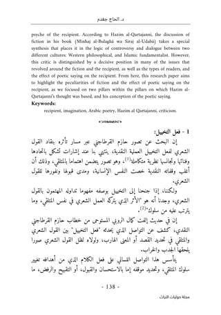 ‫جغدم‬ ‫الحاج‬ .‫د‬
- 138 -
‫اﻟﺘﺮاث‬ ‫ﺣﻮﻟﻴﺎت‬ ‫ﻣﺠﻠﺔ‬
psyche of the recipient. According to Hazim al-Qartajanni, the discussion of
fiction in his book (Minhaj al-Bulaghâ wa Siraj al-Udabâ) takes a special
synthesis that places it in the logic of controversy and dialogue between two
different cultures: Western philosophical, and Islamic fundamentalist. However,
this critic is distinguished by a decisive position in many of the issues that
revolved around the fiction and the recipient, as well as the types of readers, and
the effect of poetic saying on the recipient. From here, this research paper aims
to highlight the peculiarities of fiction and the effect of poetic saying on the
recipient, as we focused on two pillars within the pillars on which Hazim al-
Qartajanni’s thought was based, and his conception of the poetic saying.
Keywords:
recipient, imagination, Arabic poetry, Hazim al Qartajanni, criticism.
o
1
-
:‫التخييل‬ ‫فعل‬
‫حازم‬ ‫تصور‬ ‫عن‬ ‫البحث‬ ‫إن‬
‫القرطاجني‬
‫القول‬ ‫بنقاد‬ ‫تأثره‬ ‫مسار‬ ‫عبر‬
‫العملية‬ ‫التخييل‬ ‫لفعل‬ ‫الشعري‬
‫حادها‬‫ت‬‫با‬ ‫تشكل‬ ‫إشارات‬ ‫عند‬ ‫بنا‬ ‫ينتهي‬ ،‫النقدية‬
‫متكاملة‬ ‫ية‬‫نظر‬ ‫جانسها‬‫ت‬‫و‬ ‫وفنائها‬
)
1
(
‫أن‬ ‫وذلك‬ ،‫بالمتلقي‬ ‫اهتماما‬ ‫يتضمن‬ ‫تصور‬ ‫وهو‬ ،
‫ال‬ ‫النفس‬ ‫خصت‬ ‫النقدية‬ ‫وقفاته‬ ‫أغلب‬
‫للقول‬ ‫ونفورها‬ ‫قبولها‬ ‫ومدى‬ ،‫إنسانية‬
.‫الشعري‬
‫بالقول‬ ‫المهتمون‬ ‫تداوله‬ ‫مفهوما‬ ‫بوصفه‬ ‫التخييل‬ ‫إلى‬ ‫جنحنا‬ ‫إذا‬ ،‫ولـكننا‬
‫وجدنا‬ ،‫الشعري‬
‫أ‬
‫وما‬ ،‫المتلقي‬ ‫نفس‬ ‫في‬ ‫الشعري‬ ‫العمل‬ ‫كه‬
‫يتر‬ ‫الذي‬ ‫"الأثر‬ ‫هو‬ ‫نه‬
"‫سلوك‬ ‫من‬ ‫عليه‬ ‫يترتب‬
)
2
(
.
‫حازم‬ ‫خطاب‬ ‫من‬ ‫المستوحى‬ ‫الروبي‬ ‫مال‬‫ك‬ ‫إلفت‬ ‫حديث‬ ‫في‬ ‫إن‬
‫ا‬
‫لقرطاجني‬
‫كشف‬ ،‫النقدي‬
‫الشعري‬ ‫القول‬ ‫بين‬ "‫التخييل‬ ‫"فعل‬ ‫حدثه‬‫ي‬ ‫الذي‬ ‫التواصل‬ ‫عن‬
‫صورا‬ ‫الشعري‬ ‫القول‬ ‫لظل‬ ‫ولولاه‬ ،‫الهارب‬ ‫المعنى‬ ‫أو‬ ‫القصد‬ ‫حديد‬‫ت‬ ‫في‬ ‫والمتلقي‬
‫يلحقها‬
.‫خراب‬‫ل‬‫وا‬ ‫جدب‬‫ل‬‫ا‬
‫تغيير‬ ‫أهدافه‬ ‫من‬ ‫الذي‬ ‫الكلام‬ ‫فعل‬ ‫على‬ ‫اللساني‬ ‫التواصل‬ ‫هذا‬ ‫يتأسس‬
‫موقفه‬ ‫حديد‬‫ت‬‫و‬ ،‫المتلقي‬ ‫سلوك‬
‫ما‬ ،‫والرفض‬ ‫التقبيح‬ ‫أو‬ ،‫والقبول‬ ‫بالاستحسان‬ ‫إما‬
 