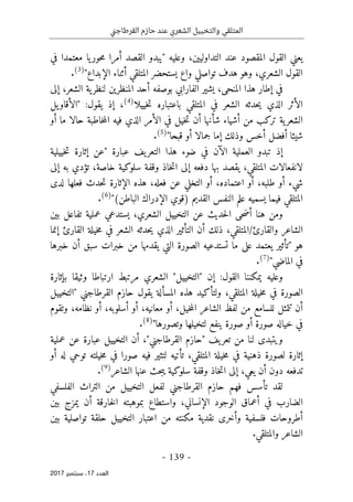 ‫ني‬‫ج‬‫القرطا‬ ‫حازم‬ ‫عند‬ ‫الشعري‬ ‫والتخييل‬ ‫المتلقي‬
- 139 -
‫اﻟ‬
‫ﻌﺪد‬
17
‫ﺳﺒﺘﻤﺒﺮ‬ ،
2017
‫في‬ ‫معتمدا‬ ‫يا‬‫حور‬‫م‬ ‫أمرا‬ ‫القصد‬ ‫"يبدو‬ ‫وعليه‬ ،‫التداوليين‬ ‫عند‬ ‫المقصود‬ ‫القول‬ ‫يعني‬
"‫الإبداع‬ ‫أثناء‬ ‫المتلقي‬ ‫يستحضر‬ ‫واع‬ ‫تواصلي‬ ‫هدف‬ ‫وهو‬ ،‫الشعري‬ ‫القول‬
)
3
(
.
‫بوصفه‬ ‫الفارابي‬ ‫يشير‬ ،‫المنحى‬ ‫هذا‬ ‫إطار‬ ‫في‬
‫إ‬ ،‫الشعر‬ ‫ية‬‫لنظر‬ ‫المنظرين‬ ‫أحد‬
‫لى‬
‫خييلا‬‫ت‬ ‫باعتباره‬ ‫المتلقي‬ ‫في‬ ‫الشعر‬ ‫حدثه‬‫ي‬ ‫الذي‬ ‫الأثر‬
)
4
(
‫يل‬‫"الأقاو‬ :‫يقول‬ ‫إذ‬ ،
‫ح‬ ‫خاطبة‬‫م‬‫ال‬ ‫فيه‬ ‫الذي‬ ‫الأمر‬ ‫في‬ ‫خيل‬‫ت‬ ‫أن‬ ‫شأنها‬ ‫أشياء‬ ‫من‬ ‫تركب‬ ‫ية‬‫الشعر‬
‫ا‬
‫أو‬ ‫ما‬ ‫لا‬
"‫قبحا‬ ‫أو‬ ‫جمالا‬ ‫إما‬ ‫وذلك‬ ‫أخس‬ ‫أفضل‬ ‫شيئا‬
)
5
(
.
‫يف‬‫التعر‬ ‫هذا‬ ‫ضوء‬ ‫في‬ ‫الآن‬ ‫العملية‬ ‫تبدو‬ ‫إذ‬
‫خييلية‬‫ت‬ ‫إثارة‬ ‫"عن‬ ‫عبارة‬
‫وق‬ ‫خاذ‬‫ت‬‫ا‬ ‫إلى‬ ‫دفعه‬ ‫بها‬ ‫يقصد‬ ،‫المتلقي‬ ‫لانفعالات‬
‫فة‬
‫إلى‬ ‫به‬ ‫تؤدي‬ ،‫خاصة‬ ‫سلوكية‬
‫لدى‬ ‫فعلها‬ ‫حدث‬‫ت‬ ‫الإثارة‬ ‫هذه‬ ،‫فعله‬ ‫عن‬ ‫التخلي‬ ‫أو‬ ،‫اعتماده‬ ‫أو‬ ،‫طلبه‬ ‫أو‬ ‫شيء‬
"(‫الباطن‬ ‫الإدراك‬ ‫)قوي‬ ‫القديم‬ ‫النفس‬ ‫علم‬ ‫يسميه‬ ‫فيما‬ ‫المتلقي‬
)
6
(
.
‫يستدعي‬ ،‫الشعري‬ ‫التخييل‬ ‫عن‬ ‫حديث‬‫ل‬‫ا‬ ‫حى‬‫ض‬‫أ‬ ‫هنا‬ ‫ومن‬
‫عملي‬
‫بين‬ ‫تفاعل‬ ‫ة‬
/‫والقارئ‬ ‫الشاعر‬
،‫المتلقي‬
‫القارئ‬ ‫خيلة‬‫م‬ ‫في‬ ‫الشعر‬ ‫حدثه‬‫ي‬ ‫الذي‬ ‫التأثير‬ ‫أن‬ ‫ذلك‬
‫إنما‬
‫خبرها‬ ‫أن‬ ‫سبق‬ ‫خبرات‬ ‫من‬ ‫يقدمها‬ ‫التي‬ ‫الصورة‬ ‫تستدعيه‬ ‫ما‬ ‫على‬ ‫يعتمد‬ ‫"تأثير‬ ‫هو‬
"‫الماضي‬ ‫في‬
)
7
(
.
‫إن‬ :‫القول‬ ‫يمكننا‬ ‫وعليه‬
"
‫التخييل‬
"
‫الشعري‬
‫بإثارة‬ ‫وثيقا‬ ‫ارتباطا‬ ‫مرتبط‬
‫خي‬‫م‬ ‫في‬ ‫الصورة‬
‫حازم‬ ‫يقول‬ ‫المسألة‬ ‫هذه‬ ‫ولتأكيد‬ ،‫المتلقي‬ ‫لة‬
‫القرطاجني‬
‫"التخييل‬
‫لفظ‬ ‫من‬ ‫للسامع‬ ‫تتمثل‬ ‫أن‬
،‫معانيه‬ ‫أو‬ ،‫خيل‬‫م‬‫ال‬ ‫الشاعر‬
‫أ‬
‫و‬
،‫أسلوبه‬
‫أ‬
‫و‬
‫وتقوم‬ ،‫نظامه‬
"‫وتصورها‬ ‫لتخيلها‬ ‫ينفع‬ ‫صورة‬ ‫أو‬ ‫صورة‬ ‫خياله‬ ‫في‬
)
8
(
.
‫لنا‬ ‫ويتبدى‬
‫عملية‬ ‫عن‬ ‫عبارة‬ ‫التخييل‬ ‫أن‬ ،"‫القرطاجني‬ ‫"حازم‬ ‫يف‬‫تعر‬ ‫من‬
‫ل‬ ‫إثارة‬
‫لتثير‬ ‫تأتيه‬ ،‫المتلقي‬ ‫خيلة‬‫م‬ ‫في‬ ‫ذهنية‬ ‫صورة‬
‫أو‬ ‫له‬ ‫توحي‬ ‫خيلته‬‫م‬ ‫في‬ ‫صورا‬ ‫فيه‬
‫يعي‬ ‫أن‬ ‫دون‬ ‫تدفعه‬
،
‫الشاعر‬ ‫عنها‬ ‫حث‬‫ب‬‫ي‬ ‫سلوكية‬ ‫وقفة‬ ‫خاذ‬‫ت‬‫ا‬ ‫إلى‬
)
9
(
.
‫الفلسفي‬ ‫التراث‬ ‫من‬ ‫التخييل‬ ‫لفعل‬ ‫القرطاجني‬ ‫حازم‬ ‫فهم‬ ‫تأسس‬ ‫لقد‬
‫الوجود‬ ‫أعماق‬ ‫في‬ ‫الضارب‬
‫الإنساني‬
‫يمزج‬ ‫أن‬ ‫خارقة‬‫ل‬‫ا‬ ‫بموهبته‬ ‫واستطاع‬ ،
‫بين‬
‫بين‬ ‫تواصلية‬ ‫حلقة‬ ‫التخييل‬ ‫اعتبار‬ ‫من‬ ‫مكنته‬ ‫نقدية‬ ‫وأخرى‬ ‫فلسفية‬ ‫أطروحات‬
.‫والمتلقي‬ ‫الشاعر‬
 