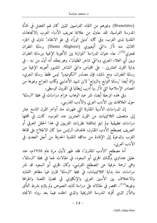 ‫عباسـة‬ ‫محمد‬ .‫د‬
- 14 -
‫اﻟﺘﺮاث‬ ‫ﺣﻮﻟﻴﺎت‬ ‫ﻣﺠﻠﺔ‬
)
Brunetière
(
‫نشأة‬ ‫في‬ ‫الفضل‬ ‫لهم‬ ‫كان‬ ‫الذين‬ ‫الفرنسيين‬ ‫النقاد‬ ‫من‬ ‫وغيرهم‬
‫لقد‬ .‫الفرنسية‬ ‫المدرسة‬
‫خلاله‬ ‫من‬ ‫حاول‬
‫ا‬
‫الع‬ ‫الأدباء‬ ‫يف‬‫تعر‬
‫جاهات‬‫ت‬‫بالا‬ ‫رب‬
.‫الغرب‬ ‫لدى‬ ‫النقدية‬
‫وفي‬
‫كتا‬
‫به‬
‫جزء‬‫ل‬‫ا‬ ‫في‬ ‫تناول‬ "‫الانتقاد‬ ‫علم‬ ‫في‬ ‫ّاد‬‫ر‬‫الو‬ ‫"منهل‬
‫منه‬ ‫الثالث‬
‫دانتي‬ ‫تأثر‬
‫أليغييري‬
)
Dante Alighieri
(
‫ب‬
‫الغفران‬ ‫رسالة‬
‫للمعري‬
)
20
(
‫الغفران‬ ‫ورسالة‬ ‫الإلهية‬ ‫الألعوبة‬ ‫بين‬ ‫"الموازنة‬ ‫الدراسة‬ ‫عنوان‬ ‫جاء‬ .
،"‫الطليان‬ ‫شاعر‬ ‫ودانتي‬ ‫المعري‬ ‫العلاء‬ ‫أبي‬ ‫وبين‬
‫نبه‬ ‫من‬ ‫أول‬ ‫أنه‬ ‫يعتقد‬ ‫وهو‬
-
‫في‬
‫العشرين‬ ‫القرن‬ ‫بداية‬
-
‫ألعوبته‬ ‫المشهور‬ ‫الشاعر‬ ‫دانتي‬ ‫اقتباس‬ ‫على‬
‫الإلهية‬
‫م‬
‫ن‬
.‫الغفران‬ ‫رسالة‬
،‫المعري‬ ‫رسالة‬ ‫فقط‬ ‫ليس‬ "‫"الـكوميديا‬ ‫مصادر‬ ‫فإن‬ ،‫ذلك‬ ‫ومع‬
‫و‬ ‫الأندلسي‬ ‫شهيد‬ ‫لابن‬ "‫والزوابع‬ ‫التوابع‬ ‫"رسالة‬ ‫أيضا‬ ‫وإنما‬
‫كتا‬
‫من‬ ‫وغيرها‬ ‫المعراج‬ ‫ب‬
‫به‬ ‫تأثر‬ ‫التي‬ ‫الإسلامية‬ ‫المصادر‬
‫ا‬
.‫الوسطى‬ ‫القرون‬ ‫في‬ ‫إيطاليا‬ ‫أديب‬
‫ال‬ ‫هذه‬ ‫وفي‬
،‫أيضا‬ ‫مرحلة‬
"‫"الرسالة‬ ‫جلة‬‫م‬ ‫في‬ ‫دراسات‬ ‫عزام‬ ‫الوهاب‬ ‫عبد‬ ‫نشر‬
‫الفارسي‬ ‫والأدب‬ ‫العربي‬ ‫الأدب‬ ‫بين‬ ‫العلاقات‬ ‫حول‬
.
‫الدراسات‬ ‫إن‬
‫الأدبية‬
‫عشر‬ ‫التاسع‬ ‫القرن‬ ‫أواخر‬ ‫منذ‬ ‫ظهرت‬ ‫التي‬ ‫المقارنة‬
‫إلى‬
‫العشرين‬ ‫القرن‬ ‫من‬ ‫الثلاثينيات‬ ‫منتصف‬
‫ال‬ ‫عند‬
‫عرب‬
‫مجملها‬ ‫في‬ ‫كانت‬ ،
‫ولم‬ ‫تطبيقية‬ ‫دراسات‬
‫تهتم‬
‫أو‬ ‫المعرفي‬ ‫حقل‬‫ل‬‫ا‬ ‫هذا‬ ‫في‬ ‫الغربيېن‬ ‫يات‬‫نظر‬ ‫بمناقشة‬
‫يف‬‫التعر‬
‫ب‬
،‫المقارن‬ ‫الأدب‬ ‫مصطلح‬
‫كان‬ ‫منها‬ ‫الرئيس‬ ‫فالهدف‬
‫على‬ ‫الاطلاع‬
‫ثقافة‬
‫الغرب‬
‫إلى‬ ‫والدعوة‬
‫م‬ ‫من‬ ‫الإفادة‬
‫ج‬‫ه‬‫نا‬
‫ه‬
‫حديثة‬‫ل‬‫ا‬ ‫النقدية‬
‫في‬ ‫التجديد‬ ‫أجل‬ ‫من‬
‫العربي‬ ‫الأدب‬
.
‫أما‬
‫مصطلح‬
"‫المقارن‬ ‫"الأدب‬
‫ظهر‬ ‫فقد‬ ،
‫عام‬ ‫مرة‬ ‫لأول‬
1936
‫م‬
،
‫عند‬
‫هنداوي‬ ‫خليل‬
‫و‬
‫كذلك‬
‫السعود‬ ‫أبو‬ ‫خري‬‫ف‬
،
‫في‬
‫في‬ ‫لهما‬ ‫مقالات‬
‫جلة‬‫م‬
"
‫الرسالة‬
"
،
‫المصطلح‬ ‫عن‬ ‫حرفية‬ ‫ترجمة‬ ‫وهي‬
‫الفرنسي‬
.
‫وكان‬
‫السعود‬ ‫أبو‬ ‫خري‬‫ف‬
‫نشر‬ ‫قد‬
‫دراسات‬
‫منذ‬
‫الثلاثينيات‬ ‫بداية‬
‫في‬ ،
‫جلة‬‫م‬
"
‫الرسالة‬
"
‫قارن‬
‫في‬
‫ها‬
‫م‬
‫ظاهر‬
‫التشابه‬
‫و‬
‫بين‬ ‫الاختلاف‬
‫العربي‬ ‫الأدبين‬
‫والإنكليزي‬
‫خرافة‬‫ل‬‫وا‬ ‫القصة‬ ‫قضايا‬ ‫في‬
‫وغيرها‬
)
21
(
.
‫على‬ ‫مقالاته‬ ‫في‬ ‫اقتصر‬
‫ولم‬ ‫النصوص‬ ‫تشابه‬ ‫دراسة‬
‫بشرط‬ ‫يلتزم‬
‫التأثير‬
‫والتأثر‬
‫و‬ ‫خية‬‫ي‬‫التار‬ ‫المدرسة‬ ‫أقرته‬ ‫الذي‬
‫الذي‬
‫انتقده‬
‫جاه‬‫ت‬‫الا‬ ‫رواد‬ ‫بعد‬ ‫فيما‬
 