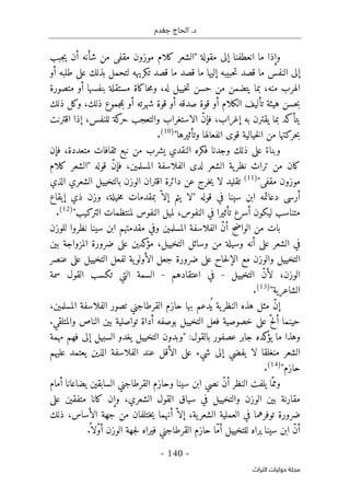 ‫جغدم‬ ‫الحاج‬ .‫د‬
- 140 -
‫اﻟﺘﺮاث‬ ‫ﺣﻮﻟﻴﺎت‬ ‫ﻣﺠﻠﺔ‬
‫ج‬‫ي‬ ‫أن‬ ‫شأنه‬ ‫من‬ ‫مقفى‬ ‫موزون‬ ‫كلام‬ ‫"الشعر‬ ‫مقولة‬ ‫إلى‬ ‫انعطفنا‬ ‫ما‬ ‫وإذا‬
‫ب‬
‫ب‬
‫ما‬ ‫النفس‬ ‫إلى‬
‫ما‬ ‫إليها‬ ‫حبيبه‬‫ت‬ ‫قصد‬
‫ما‬ ‫قصد‬
‫أو‬ ‫طلبه‬ ‫على‬ ‫بذلك‬ ‫لتحمل‬ ‫تكريهه‬ ‫قصد‬
‫حسن‬ ‫من‬ ‫يتضمن‬ ‫بما‬ ،‫منه‬ ‫الهرب‬
‫متصورة‬ ‫أو‬ ‫بنفسها‬ ‫مستقلة‬ ‫حاكاة‬‫م‬‫و‬ ،‫له‬ ‫خييل‬‫ت‬
‫حسن‬‫ب‬
‫هيئة‬
‫تأليف‬
‫جموع‬‫م‬‫ب‬ ‫أو‬ ‫شهرته‬ ‫قوة‬ ‫أو‬ ‫صدقه‬ ‫قوة‬ ‫أو‬ ‫الكلام‬
‫ذلك‬ ‫وكل‬ ،‫ذلك‬
‫اقترنت‬ ‫إذا‬ ،‫للنفس‬ ‫كة‬
‫حر‬ ‫والتعجب‬ ‫الاستغراب‬ ّ‫ن‬‫فإ‬ ،‫إغراب‬ ‫به‬ ‫يقترن‬ ‫بما‬ ‫يتأكد‬
‫حركتها‬‫ب‬
"‫وتأثيرها‬ ‫انفعالها‬ ‫قوى‬ ‫خيالية‬‫ل‬‫ا‬ ‫من‬
)
10
(
.
ً‫وبناء‬
‫فك‬ ‫وجدنا‬ ‫ذلك‬ ‫على‬
‫النقدي‬ ‫ره‬
‫فإن‬ ،‫متعددة‬ ‫ثقافات‬ ‫نبع‬ ‫من‬ ‫يشرب‬
‫كلام‬ ‫"الشعر‬ ‫قوله‬ ّ‫ن‬‫فإ‬ ،‫المسلمين‬ ‫الفلاسفة‬ ‫لدى‬ ‫الشعر‬ ‫ية‬‫نظر‬ ‫تراث‬ ‫من‬ ‫كان‬
"‫مقفى‬ ‫موزون‬
)
11
(
‫لا‬ ‫تقليد‬
‫الذي‬ ‫الشعري‬ ‫بالتخييل‬ ‫الوزن‬ ‫اقتران‬ ‫دائرة‬ ‫عن‬ ‫خرج‬‫ي‬
‫يتم‬ ‫"لا‬ ‫قوله‬ ‫في‬ ‫سينا‬ ‫ابن‬ ‫دعائمه‬ ‫أرسى‬
‫وزن‬ ،‫خيلة‬‫م‬ ‫بمقدمات‬ ّ ‫إلا‬
‫ذ‬
‫إيقاع‬ ‫ي‬
‫متن‬
‫تأثير‬ ‫أسرع‬ ‫ليكون‬ ‫اسب‬
"‫التركيب‬ ‫لمنتظمات‬ ‫النفوس‬ ‫لميل‬ ،‫النفوس‬ ‫في‬ ‫ا‬
)
12
(
.
‫ب‬
‫ا‬
‫س‬ ‫ابن‬ ‫مقدمتهم‬ ‫وفي‬ ‫المسلمين‬ ‫الفلاسفة‬ ّ‫ن‬‫أ‬ ‫الواضح‬ ‫من‬ ‫ت‬
‫للوزن‬ ‫نظروا‬ ‫ينا‬
‫أن‬ ‫على‬ ‫الشعر‬ ‫في‬
‫وسيلة‬ ‫ه‬
‫من‬
‫و‬
‫بين‬ ‫المزواجة‬ ‫ضرورة‬ ‫على‬ ‫كدين‬
‫مؤ‬ ،‫التخييل‬ ‫سائل‬
‫مع‬ ‫والوزن‬ ‫التخييل‬
‫حاح‬‫ل‬‫الإ‬
‫ية‬‫الأولو‬ ‫جعل‬ ‫ضرورة‬ ‫على‬
‫عنصر‬ ‫على‬ ‫التخييل‬ ‫لفعل‬
‫التخييل‬ ّ‫ن‬‫لأ‬ ،‫الوزن‬
-
‫في‬
‫اعتقادهم‬
-
‫سمة‬ ‫القول‬ ‫تكسب‬ ‫التي‬ ‫السمة‬
"‫الشاعرية‬
)
13
(
.
‫تص‬ ‫القرطاجني‬ ‫حازم‬ ‫بها‬ ‫ُدعم‬ ‫ي‬ ‫ية‬‫النظر‬ ‫هذه‬ ‫مثل‬ ّ‫ن‬‫إ‬
،‫المسلمين‬ ‫الفلاسفة‬ ‫ور‬
‫أل‬ ‫حينما‬
ّ‫ح‬
.‫والمتلقي‬ ‫الناص‬ ‫بين‬ ‫تواصلية‬ ‫أداة‬ ‫بوصفه‬ ‫التخييل‬ ‫فعل‬ ‫خصوصية‬ ‫على‬
‫كده‬
‫يؤ‬ ‫ما‬ ‫وهذا‬
‫مهمة‬ ‫فهم‬ ‫إلى‬ ‫السبيل‬ ‫يغدو‬ ‫التخييل‬ ‫"وبدون‬ :‫بالقول‬ ‫عصفور‬ ‫جابر‬
‫لا‬ ‫منغلقا‬ ‫الشعر‬
‫عليهم‬ ‫يعتمد‬ ‫الذين‬ ‫الفلاسفة‬ ‫عند‬ ‫الأقل‬ ‫على‬ ‫شيء‬ ‫إلى‬ ‫يفضي‬
"‫حازم‬
)
14
(
.
‫أمام‬ ‫يضاعانا‬ ‫السابقين‬ ‫القرطاجني‬ ‫وحازم‬ ‫سينا‬ ‫ابن‬ ‫نصي‬ ّ‫ن‬‫أ‬ ‫النظر‬ ‫يلفت‬ ‫ّا‬‫ومم‬
‫الشع‬ ‫القول‬ ‫سياق‬ ‫في‬ ‫والتخييل‬ ‫الوزن‬ ‫بين‬ ‫مقارنة‬
‫كان‬ ‫وإن‬ ،‫ري‬
‫ا‬
‫على‬ ‫متفقين‬
‫ذلك‬ ،‫الأساس‬ ‫جهة‬ ‫من‬ ‫ختلفان‬‫ي‬ ‫أنهما‬ ّ ‫إلا‬ ،‫ية‬‫الشعر‬ ‫العملية‬ ‫في‬ ‫توفرهما‬ ‫ضرورة‬
.
ً ‫ّلا‬‫و‬‫أ‬ ‫الوزن‬ ‫جهة‬‫ل‬ ‫فيراه‬ ‫القرطاجني‬ ‫حازم‬ ‫ّا‬‫م‬‫أ‬ ‫للتخييل‬ ‫يراه‬ ‫سينا‬ ‫ابن‬ ّ‫ن‬‫أ‬
 