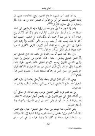 ‫جغدم‬ ‫الحاج‬ .‫د‬
- 142 -
‫اﻟﺘﺮاث‬ ‫ﺣﻮﻟﻴﺎت‬ ‫ﻣﺠﻠﺔ‬
‫ما‬ ،‫طبيعي‬ ‫"أمر‬ ‫ذلك‬ ‫أن‬ ‫بيد‬
‫إلى‬ ‫تفضي‬ ،‫انفعالات‬ ‫ينتج‬ ‫التخييل‬ ‫دام‬
‫وفكر‬ ‫ية‬‫رؤ‬ ‫غير‬ ‫من‬ ،‫عنه‬ ‫تنقبض‬ ‫أو‬ ‫الأمور‬ ‫من‬ ‫أمر‬ ‫عن‬ ‫فتنبسط‬ ،‫النفس‬ ‫إذعان‬
"‫ّوعي‬ ‫اللا‬ ‫مستوى‬ ‫على‬ ‫أي‬ ،‫واختيار‬
)
20
(
.
ّ‫تبن‬ ‫هنا‬ ‫نسجل‬ ‫إذ‬ ‫حن‬‫ن‬‫و‬
‫ي‬
‫جابر‬
‫الت‬ ‫القرطاجني‬ ‫حازم‬ ‫ية‬‫لرؤ‬ ‫عصفور‬
‫استمد‬ ‫ي‬
‫أرسطو‬ ‫مقولة‬ ‫من‬ ‫أصولها‬
‫يتبع‬ ‫الإنسان‬ ّ‫ن‬‫"أ‬ ‫كد‬
‫تؤ‬ ‫والتي‬ ،‫الإنسانية‬ ‫النفس‬ ‫حول‬
‫ّد‬‫د‬‫ح‬‫ت‬‫ي‬ ‫كه‬
‫سلو‬ ‫وأن‬ ،‫عمله‬ ‫أو‬ ‫عقله‬ ‫يتبع‬ ‫مما‬ ‫أكثر‬ ‫خيلاته‬‫م‬
-
‫الغالب‬ ‫في‬
-
‫خيله‬‫ت‬ ‫حسب‬‫ب‬
‫وما‬ ،‫علمه‬ ‫أو‬ ‫ظنه‬ ‫حسبه‬‫ب‬ ‫ّد‬‫د‬‫ح‬‫ت‬‫ي‬ ‫مما‬ ‫أكثر‬
‫القوة‬ ‫إثارة‬ ّ‫ن‬‫فإ‬ ،‫كذلك‬ ‫الأمر‬ ‫دام‬
‫لتما‬ ،‫الإبهام‬ ‫أمام‬ ‫جال‬‫م‬‫ال‬ ‫إفساح‬ ‫تعني‬ ‫المتلقي‬ ‫في‬ ‫المتخيلة‬
‫ية‬‫الشعر‬ ‫يل‬‫الأقاو‬ ‫رس‬
"‫الأمور‬ ‫من‬ ‫أمر‬ ‫إلى‬ ‫المتلقي‬ ‫فتستفز‬ ‫دورها‬ ‫خيلة‬‫م‬‫ال‬
)
21
(
.
‫وقف‬ ‫القرطاجني‬ ‫حازم‬ ّ‫ن‬‫أ‬ ‫نفهم‬ ،‫كله‬ ‫ذلك‬ ‫ومن‬
‫ليقر‬ "‫التخييل‬ ‫"فعل‬ ‫عند‬
‫الن‬ ّ‫ن‬‫بأ‬
‫يفترض‬ ‫التخييلي‬ ‫ص‬
-
‫سلف‬
‫ا‬
-
‫ا‬ ‫شكله‬
‫المبدع‬ ‫بين‬ ‫التواصل‬ ‫من‬ ‫خاص‬‫ل‬
‫والد‬
‫للق‬ ‫الضمني‬ ‫ور‬
‫ح‬‫ف‬‫طا‬ ‫خيالي‬‫ل‬‫ا‬ ‫الإبداع‬ ‫ليصبح‬ ‫ارئ‬
‫بال‬ ‫ا‬
‫ذات‬ ،‫حية‬‫ل‬‫ا‬ ‫صور‬
.‫خيالي‬‫ل‬‫ا‬ ‫التصوير‬
‫ثم‬
‫ن‬
:‫يقول‬ ،‫حاكاة‬‫م‬‫ال‬ ‫أو‬ ‫التخييل‬ ‫جهة‬ ‫من‬ ‫الشعري‬ ‫القول‬ ‫يأتي‬ ‫لفيه‬
‫هيأة‬ ‫حسن‬‫ب‬ ‫متصورة‬ ‫أو‬ ‫بنفسها‬ ‫مستقلة‬ ‫حاكاة‬‫م‬‫و‬ ‫له‬ ‫خييل‬‫ت‬ ‫حسن‬ ‫من‬ ‫يتضمن‬ ‫"بما‬
"‫الكلام‬
)
22
(
.
‫"فعل‬ ‫مقولة‬ ‫في‬ ‫خاصة‬‫ب‬ ‫والأرسطي‬ ،‫بعامة‬ ‫اليوناني‬ ‫الفكر‬ ‫تأثير‬ ‫ذلك‬ ‫يعني‬‫و‬
‫ح‬ ‫عند‬ "‫التخييل‬
‫منه‬ ‫والنفور‬ ‫تكريهه‬ ‫أو‬ ،‫وطلبه‬ ‫الشيء‬ ‫حسين‬‫ت‬ ‫غايتها‬ ‫القرطاجني‬ ‫ازم‬
.‫القراء‬ ‫عند‬
‫أولي‬ ‫شكل‬ ‫هي‬ ‫حاكاة‬‫م‬‫ال‬ ‫وهم‬ ‫بموجب‬ ‫التخييلي‬ ‫ّص‬‫الن‬ ‫قراءة‬ ‫تغدو‬ ‫هنا‬ ‫من‬
‫التي‬ ‫التلقي‬ ‫أشكال‬ ‫من‬
‫أدوار‬ ‫يتقمص‬ ‫أن‬ ‫على‬ ‫القارئ‬ ‫ـبر‬‫ج‬‫ت‬
‫لا‬ ‫قد‬ ‫خييلية‬‫ت‬ ‫ا‬
‫ختلف‬‫ت‬
‫عند‬ ‫الشعر‬ ‫وظيفة‬ ‫عن‬
‫أرسطو‬
‫لبوس‬ ‫إلى‬ ‫تدعو‬ ‫والتي‬
‫ونبذ‬ ،‫حبيبها‬‫ت‬‫و‬ ،‫الفصيلة‬
.‫وتنفيرها‬ ‫الرذيلة‬
،‫الشعر‬ ‫قوام‬ ‫اعتباره‬ "‫التخييل‬ ‫"فعل‬ ‫حيث‬ ‫من‬ ‫الموضع‬ ‫لهذا‬ ‫الأنسب‬ ‫ولعل‬
‫"كلام‬ ‫أنه‬ ‫ذلك‬
‫م‬
‫والتئامه‬ ‫ذلك‬ ‫إلى‬ ‫التقفية‬ ‫يادة‬‫بز‬ ‫العرب‬ ‫لسان‬ ‫في‬ ‫ختص‬‫م‬ ‫وزون‬
‫لا‬ ‫كاذبة‬ ‫أو‬ ‫صادقة‬ ‫خيلة‬‫م‬ ‫مقدمات‬ ‫من‬
‫فيها‬ ‫يشترط‬
-
‫شعر‬ ‫هي‬ ‫بما‬
-
‫غير‬
 