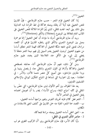 ‫ني‬‫ج‬‫القرطا‬ ‫حازم‬ ‫عند‬ ‫الشعري‬ ‫والتخييل‬ ‫المتلقي‬
- 143 -
‫اﻟ‬
‫ﻌﺪد‬
17
‫ﺳﺒﺘﻤﺒﺮ‬ ،
2017
"‫التخييل‬
)
23
(
.
‫إ‬
‫الشعر‬ ‫قوام‬ ‫التخييل‬ ‫كان‬ ‫ذا‬
-
‫القرطاجني‬ ‫حازم‬ ‫حسب‬
-
‫القا‬ ّ‫ن‬‫فإ‬
‫رئ‬
‫للن‬
‫أو‬ ‫عليه‬ ‫التخييلي‬ ‫ص‬
‫لا‬
‫ال‬ ‫نمط‬ ‫في‬ ‫حاكاة‬‫م‬ ‫بوصفه‬ ‫يتلقاه‬ ‫أن‬
‫التداولية‬ ‫شبه‬ ‫قراءة‬
‫ي‬ ‫ذلك‬ ‫وعلى‬
‫على‬ ‫التخييلي‬ ‫ّص‬‫للن‬ ‫الملائمة‬ ‫القراءة‬ ‫ّز‬‫ي‬‫م‬ُ ‫ي‬ ‫الذي‬ ،‫للتلقي‬ ‫جديد‬‫ل‬‫ا‬ ‫البعد‬ ‫بنى‬
‫الموضوع‬ ‫بين‬ ‫للعلاقة‬ ‫العام‬ ‫القالب‬
)
Thème
(
‫والأفق‬
)
Horizon
(
)
24
(
.
‫ما‬ ‫أدرك‬ ‫القرطاجني‬ ‫حازم‬ ‫أن‬ ‫ويبد‬
‫همزة‬ ‫هو‬ ‫إنما‬ "‫التخييل‬ ‫"فعل‬ ‫أن‬ ‫مؤداه‬
‫القصد‬ ‫أن‬ ‫فوعي‬ ‫القارئ‬ ‫ينتظره‬ ‫الذي‬ ‫والأفق‬ ‫الشعري‬ ‫الموضوع‬ ‫بين‬ ‫وصل‬
‫ا‬ ‫أو‬ ‫التخييل‬ ‫ملـكة‬ ‫تنتجه‬ ‫الذي‬ ‫للمعنى‬ ‫مرادف‬
‫أساس‬ ‫تنطلق‬ ‫الشعر‬ ‫فمهمة‬ ،‫حاكاة‬‫م‬‫ل‬
‫ا‬
‫"وبدون‬ ‫التخييل‬ ‫مفهوم‬ ‫من‬
‫يغدو‬ ‫التخييل‬
‫متعلق‬ ‫الشعر‬ ‫مهمة‬ ‫فهم‬ ‫إلى‬ ‫السبيل‬
‫لا‬ ‫ا‬
‫حازم‬ ‫عليهم‬ ‫يعتمد‬ ‫الذين‬ ‫الفلاسفة‬ ‫عند‬ ‫الأقل‬ ‫على‬ ‫شيء‬ ‫إلى‬ ‫يفضي‬
‫القرطاجني‬
"
)
25
(
.
‫لمصطلحي‬ ‫جته‬‫ل‬‫معا‬ ‫أثناء‬ ‫القرطاجني‬ ‫حازم‬ ّ‫ن‬‫أ‬ ‫نفهم‬ ،‫ذلك‬ ّ‫ل‬‫ك‬ ‫ومن‬
‫وأثر‬ ‫حاكاة‬‫م‬‫وال‬ ‫التخييل‬
‫مع‬ ‫والمتلقي‬ ‫الشعري‬ ‫القول‬ ‫في‬ ‫هما‬
‫بل‬ ‫بينهما‬ ‫يفصل‬ ‫لم‬ ،‫ا‬
‫م‬ ‫مقترنين‬ ‫وردا‬
‫متمم‬ ‫عنصر‬ ّ‫ل‬‫ك‬ ‫أصبح‬ ‫حتى‬ ،‫ترادفين‬
‫والأمر‬ ،‫للآخر‬ ‫ا‬
-
‫في‬
‫اعتقادنا‬
-
‫والإسلامي‬ ‫اليوناني‬ ‫المفكرين‬ ‫المنهاج‬ ‫في‬ ‫لمسناها‬ ‫التي‬ ‫ية‬‫حوار‬‫ل‬‫ا‬ ‫إلى‬ ‫يعود‬
‫الفلسف‬
‫ي‬
.‫القديمين‬ ‫ين‬
‫ي‬
‫بها‬ ّ
‫خص‬ ‫التي‬ ،‫القرطاجني‬ ‫حازم‬ ‫لدى‬ ‫الأقوال‬ ‫أهم‬ ‫بين‬ ‫الطواف‬ ‫هذا‬ ‫عد‬
‫في‬ ‫المتلقي‬
‫كتا‬
‫"منهاج‬ ‫به‬
‫البلغ‬
‫ا‬
‫اهتمامه‬ ‫حوصل‬‫ن‬ ‫أن‬ ‫بنا‬ ‫جدر‬‫ي‬ ،"‫الأدباء‬ ‫وسراج‬ ‫ء‬
:‫الآتية‬ ‫العناصر‬ ‫في‬ ‫التخييل‬ ‫يفعل‬
‫أ‬
-
‫وتغيير‬ ‫النفوس‬ ‫يك‬‫حر‬‫ت‬ ‫غايته‬ ‫كلام‬ ‫فعل‬ ‫الشعر‬
.‫التخييل‬ ‫أساسه‬ ‫مزاجها‬
‫ب‬
-
‫من‬ ‫للاستفادة‬ ‫المعنى‬ ‫كشف‬ ‫على‬ ‫القارئ‬ ‫حمل‬ ‫منه‬ ‫الغاية‬ ،‫الشعر‬ ‫سمة‬ ‫القصد‬
.‫الكلام‬
‫ج‬
‫ـ‬
-
‫المعنى‬
‫التخ‬ ‫أساسه‬ ‫خفي‬‫ل‬‫ا‬
‫مرادف‬ ‫بوصفه‬ ‫ييل‬
.‫للمحاكاة‬ ‫ا‬
2
-
:‫المتلقي‬ ‫في‬ ‫الشعري‬ ‫التأثير‬ ‫عناصر‬
‫وأي‬
‫القرطاج‬ ‫حازم‬ ‫فإن‬ ،‫الأمر‬ ‫كان‬ ‫ا‬
‫لب‬ ‫هو‬ ‫اللغوي‬ ‫التركيب‬ ‫"أن‬ ‫يرى‬ ‫ني‬
 