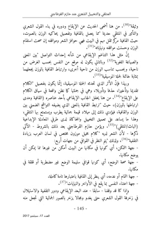 ‫ني‬‫ج‬‫القرطا‬ ‫حازم‬ ‫عند‬ ‫الشعري‬ ‫والتخييل‬ ‫المتلقي‬
- 145 -
‫اﻟ‬
‫ﻌﺪد‬
17
‫ﺳﺒﺘﻤﺒﺮ‬ ،
2017
"‫وثيقة‬
)
30
(
.
‫عن‬ ‫حديث‬‫ل‬‫ا‬ ‫حى‬‫ض‬‫أ‬ ‫هنا‬ ‫من‬
‫الإيقاع‬
‫ودو‬
‫الشعري‬ ‫القول‬ ‫بناء‬ ‫في‬ ‫ره‬
‫وا‬
‫حديث‬ ‫المتلقي‬ ‫في‬ ‫لتأثير‬
‫"مما‬ ‫ا‬
،‫بالصوت‬ ‫الوزن‬ ‫حاكيه‬‫ي‬ ‫وتفصيل‬ ‫بالقافية‬ ‫يتصل‬
‫استقام‬ ‫حت‬‫ص‬ ‫إن‬ ‫ومواقفه‬ ‫الشعر‬ ‫حوافز‬ ‫فهي‬ ‫البيت‬ ‫في‬ ‫مهم‬ ‫ثقل‬ ‫كز‬
‫مر‬ ‫القافية‬ ‫حيث‬
"‫ونهاياته‬ ‫مواقفه‬ ‫وحسنت‬ ‫الوزن‬
)
31
(
.
‫"ب‬ ‫التواصل‬ ‫إحداث‬ ‫شأنه‬ ‫من‬ ‫الإيقاعي‬ ‫التناغم‬ ‫هذا‬ ‫مثل‬ ّ‫ن‬‫إ‬
‫المعنى‬ ‫ين‬
‫والصياغة‬
‫ية‬‫اللغو‬
"
)
32
(
‫النفس‬ ‫من‬ ‫موقع‬ ‫له‬ ‫يكون‬ ‫وبالتالي‬
‫ب‬
‫من‬ ‫الغرض‬ ‫حسب‬
‫جعلهما‬‫ي‬ ‫بالوزن‬ ‫القافية‬ ‫وارتباط‬ ،‫أخرى‬ ‫ناحية‬ ‫من‬ ‫الوزن‬ ‫تناسب‬ ‫حسب‬‫ب‬‫و‬ ،‫ناحية‬
"‫الموسيقية‬ ‫جملة‬‫ل‬ ‫خاتمة‬ ‫بمثابة‬
)
33
(
.
،‫الموسيقية‬ ‫جملة‬‫ل‬‫ا‬ ‫حدثه‬‫ت‬ ‫الذي‬ ‫الأثر‬ ّ‫ن‬‫فإ‬ ‫وبهذا‬
‫"الكلام‬ ‫بتفصيل‬ ‫يكون‬ ‫ما‬ّ‫إن‬
‫ت‬
‫حذف‬ ،‫وتأخيرا‬ ‫قديما‬
‫الكلام‬ ‫سياق‬ ‫في‬ ‫واقعة‬ ‫نظن‬ ‫ما‬‫ك‬ ‫جملتها‬ ‫في‬ ‫وهي‬ ،‫يلا‬‫وتأو‬ ‫ا‬
"‫الإيقاع‬ ‫على‬
)
34
(
.
‫ومدى‬ ‫)القافية‬ ‫عناصره‬ ‫بأحد‬ ‫الإيقاعي‬ ‫جانب‬‫ل‬‫ا‬ ‫حفل‬‫ي‬ ‫هنا‬ ‫من‬
‫بالوزن‬ ‫ارتباطها‬
(
‫التواش‬ ‫يضيفه‬ ‫الذي‬ ‫بالمعنى‬ ‫القافية‬ ‫"ترتبط‬ ‫حيث‬ ،
‫ج‬
‫بين‬ ‫الضمني‬
‫ق‬ ‫ميلاد‬ ‫إلى‬ ‫ذلك‬ ‫فيؤدي‬ ،‫والقافية‬ ‫الوزن‬
،‫المتلقي‬ ‫بها‬ ‫ويستمتع‬ ‫يطرب‬ ‫جمالية‬ ‫يمة‬
‫المع‬ ‫طرفي‬ ‫لدى‬ ‫حاكاة‬‫م‬‫وال‬ ‫التخييل‬ ‫تعميق‬ ‫على‬ ‫يساعد‬ ‫ما‬ ‫وهذا‬
‫الإبداعية‬ ‫ادلة‬
"(‫المتلقي‬/‫)الباث‬
)
35
(
.
‫بالشروط‬ ‫ذلك‬ ‫بعد‬ ‫القرطاجني‬ ‫حازم‬ ‫يؤمن‬‫و‬
-
‫الآتي‬
‫كرها‬
‫ذ‬
-
‫يادة‬‫بز‬ ‫العرب‬ ‫لسان‬ ‫في‬ ‫ختص‬‫م‬ ‫موزون‬ ‫خيل‬‫م‬ ‫"كلام‬ ‫لديه‬ ‫الشعر‬ ‫لأن‬
"‫التقفية‬
)
36
(
،
‫ول‬
:‫أربع‬ ‫جهات‬ ‫من‬ ‫القوافي‬ ‫في‬ ‫النظر‬ ‫"يتم‬ ‫ذلك‬
-
‫أن‬ ‫يمكن‬ ‫مما‬ ‫غيرها‬ ‫من‬ ‫أمكن‬ ‫البيت‬ ‫من‬ ‫مكانها‬ ‫في‬ ‫كونها‬ ‫أي‬ ،‫التمكن‬ ‫جهة‬
.‫مكانها‬ ‫يوضع‬
-
‫في‬ ‫قلقة‬ ‫أو‬ ‫مضطربة‬ ‫غير‬ ‫الوضع‬ ‫سليمة‬ ‫قوافي‬ ‫كونها‬ ‫أي‬ ،‫الوضع‬ ‫حة‬‫ص‬ ‫جهة‬
.‫مكانها‬
-
‫كامل‬‫تامة‬ ‫باعتبارها‬ ‫القافية‬ ‫إلى‬ ‫ينظر‬ ‫أي‬ ،‫عدمه‬ ‫أو‬ ‫التمام‬ ‫جهة‬
.‫ة‬
-
"‫والنهايات‬ ‫الأواخر‬ ‫في‬ ‫يقع‬ ‫بما‬ ‫النفس‬ ‫اعتناء‬ ‫جهة‬
)
37
(
.
‫وإذا‬
‫كنا‬
‫وقفنا‬ ‫قد‬
-
‫سابقا‬
-
‫والاستهلال‬ ‫التقفية‬ ‫ودور‬ ‫الإيقاعي‬ ‫البعد‬ ‫عند‬
‫ال‬ ‫بالصور‬ ‫يزخر‬ ‫جالا‬‫م‬‫و‬ ‫يغدو‬ ‫حتى‬ ‫الشعري‬ ‫القول‬ ‫زخرفة‬ ‫في‬
‫منه‬ ‫جعل‬‫ت‬ ‫التي‬ ‫جمالية‬
 