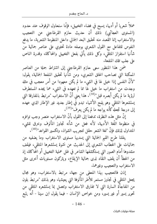 ‫جغدم‬ ‫الحاج‬ .‫د‬
- 146 -
‫اﻟﺘﺮاث‬ ‫ﺣﻮﻟﻴﺎت‬ ‫ﻣﺠﻠﺔ‬
‫أدبي‬ ‫أو‬ ‫يا‬‫شعر‬ً ‫عملا‬
‫سنحا‬ ‫نا‬ّ‫ن‬‫فإ‬ ،‫التخييل‬ ‫فضاء‬ ‫في‬ ‫يسبح‬ ،‫ا‬
‫حدود‬ ‫عند‬ ‫الوقوف‬ ‫ول‬
‫التعجيب‬ ‫عن‬ ‫القرطاجني‬ ‫حازم‬ ‫حديث‬ ‫أن‬ ‫ذلك‬ (‫العجائبي‬ ‫)المستوى‬
‫ما‬ ،‫ية‬‫الشعر‬ ‫المنظومة‬ ‫داخل‬ ‫جمالي‬‫ل‬‫ا‬ ‫البعد‬ ‫حقيق‬‫ت‬ ‫منه‬ ‫القصد‬ ‫إنما‬ ‫والاستغراب‬
‫يدفع‬
‫من‬ ‫جمالية‬ ‫عناصر‬ ‫على‬ ‫حتوي‬‫ت‬ ‫مادة‬ ‫بوصفه‬ ‫الشعري‬ ‫القول‬ ‫مع‬ ‫للتفاعل‬ ‫النفوس‬
‫است‬ ‫شأنها‬
‫فزاز‬
‫يأتي‬ ‫ذلك‬ ‫وكل‬ ،‫المتلقي‬
‫الناص‬ ‫وقدرة‬ ،‫حاكاة‬‫م‬‫وال‬ ‫التخييل‬ ‫بفعل‬
.‫المنفعة‬ ‫تلك‬ ‫جلب‬ ‫على‬
‫العناصر‬ ‫من‬ ‫جملة‬ ‫اشتراط‬ ‫إلى‬ ‫القرطاجني‬ ‫حازم‬ ‫سعى‬ ‫المنظور‬ ‫هذا‬ ‫ضمن‬
:‫يقول‬ ،‫جمالية‬‫ل‬‫ا‬ ‫المنفعة‬ ‫حقيق‬‫ت‬ ‫شأنها‬ ‫ومن‬ ،‫الشعري‬ ‫خلق‬‫ل‬‫ا‬ ‫تصاحب‬ ‫التي‬ ‫الممكنة‬
‫ما‬ ‫الشيء‬ ‫في‬ ‫لها‬ ‫خيل‬ ‫إذا‬ ‫النفس‬ ّ‫ن‬‫"لأ‬
‫معهود‬ ‫يكن‬ ‫لم‬
‫ف‬ ‫معجب‬ ‫أمر‬ ‫من‬ ‫ا‬
‫مثله‬ ‫ي‬
‫من‬ ‫وجدت‬
‫المستطرف‬ ‫جده‬‫ي‬ ‫عما‬ ‫الشيء‬ ‫في‬ ‫تعهده‬ ‫لم‬ ‫مما‬ ‫لها‬ ‫خيل‬ ‫ما‬ ‫استغراب‬
"‫قبل‬ ‫أبصره‬ ‫يكن‬ ‫لم‬ ‫ما‬ ‫ية‬‫لرؤ‬
)
38
(
.
‫التي‬ ‫بالمفارقة‬ ‫"مرتبط‬ ‫الاستغراب‬ ّ‫ن‬‫أ‬ ‫يعني‬ ‫هذا‬
‫الإط‬ ‫غير‬ ‫جديد‬ ‫إطار‬ ‫في‬ ‫تبدو‬ ‫الأشياء‬ ‫يلمح‬ ‫وهو‬ ‫المتلقي‬ ‫يستشعرها‬
‫عهده‬ ‫الذي‬ ‫ار‬
‫كأن‬‫جعله‬‫ت‬ ‫درجة‬ ‫إلى‬
‫ما‬ ‫يواجه‬ ‫ه‬
‫لم‬
"‫يعرف‬ ‫يكن‬
)
39
(
.
‫توافره‬ ‫وجب‬ ‫عنصر‬ ‫الاستغراب‬ ّ‫ن‬‫بأ‬ ‫القول‬ ‫إلى‬ ‫تدفعنا‬ ،‫النظرة‬ ‫هذه‬ ‫مثل‬ ّ‫ن‬‫إ‬
‫للشيء‬ ‫وخرق‬ ‫المألوف‬ ‫جاوز‬‫ت‬ ‫شأنه‬ ‫من‬ ‫فعل‬ ‫لأنه‬ ،‫الأدبية‬ ‫ّغة‬‫الل‬ ‫منظومة‬ ‫في‬
"‫القواعد‬ ‫وتكسير‬ ،‫الشواذ‬ ‫لتجريب‬ ‫حقل‬ ‫الشعر‬ ‫"لغة‬ ّ‫ن‬‫فإ‬ ‫لذلك‬ ‫المتداول‬
)
40
(
.
‫يسدي‬ ‫التي‬ ‫جمالية‬‫ل‬‫ا‬ ‫القيم‬ ‫طرح‬ ‫ينقلنا‬
‫من‬ ‫يضفيه‬ ‫وما‬ ‫الاستغراب‬ ‫مستوى‬ ‫ها‬
‫نش‬ ‫عن‬ ‫حديث‬‫ل‬‫ا‬ ‫إلى‬ ‫الشعري‬ ‫خطاب‬‫ل‬‫ا‬ ‫على‬ ‫جماليات‬
‫فيقف‬ ،‫المتلقي‬ ‫يستشعرها‬ ‫وة‬
‫مشدوه‬
‫ا‬ ‫أمام‬ ‫ا‬
‫ظل‬ ‫في‬ ‫الشاعر‬ ‫يستكشفها‬ ‫التي‬ ‫لصور‬
‫إذ‬ ،‫حاكاة‬‫م‬‫ال‬ ‫أو‬ ‫التخييل‬ ‫عملية‬
‫مثل‬ ‫أخرى‬ ‫يات‬‫مستو‬ ‫يتركون‬‫و‬ ،‫الإيقاع‬ ‫جمالية‬ ‫لدى‬ ‫النقاد‬ ‫يقف‬ ‫أن‬ ‫خطأ‬‫ل‬‫ا‬ ‫من‬
‫وال‬ ‫الاستغراب‬
.‫وغيرهما‬ ‫تعجيب‬
‫جال‬‫م‬ ‫وهو‬ ،‫بالاستغراب‬ ‫مرتبط‬ ،‫جهة‬ ‫من‬ ‫المعطى‬ ‫بهذا‬ ‫فالتعجيب‬ ‫إذن‬
‫بلون‬ ‫"مرتبط‬ ‫بذلك‬ ‫وهو‬ ،‫يعيشها‬ ‫التي‬ ‫المألوفة‬ ‫للأطر‬ ‫مستمر‬ ‫جاوز‬‫ت‬ ‫في‬ ‫المتلقي‬ ‫جعل‬‫ي‬
‫لا‬ ‫التي‬ ‫السارة‬ ‫المفاجأة‬ ‫من‬
‫و‬ ‫الاستغراب‬ ‫تفارق‬
‫ٺت‬
‫من‬ ‫المتلقي‬ ‫يستشعره‬ ‫بما‬ ‫صل‬
‫خواص‬ ‫ومن‬ ،‫يسير‬ ‫غير‬ ‫أو‬ ‫يسير‬ ‫حوير‬‫ت‬
‫الإنسان‬
-
‫سينا‬ ‫ابن‬ ‫يقول‬ ‫فيما‬
-
‫يتبع‬ ‫أنه‬
 