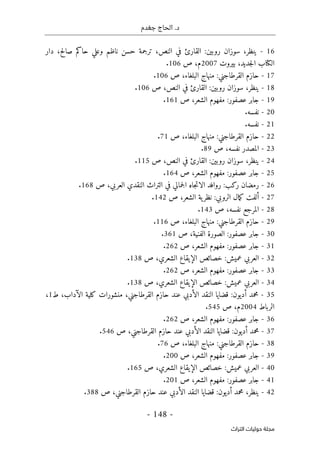 ‫جغدم‬ ‫الحاج‬ .‫د‬
- 148 -
‫اﻟﺘﺮاث‬ ‫ﺣﻮﻟﻴﺎت‬ ‫ﻣﺠﻠﺔ‬
16
-
،‫ينظر‬
‫سوزان‬
‫روبين‬
:
‫القارئ‬
‫في‬
،‫النص‬
‫ترجمة‬
‫حسن‬
‫ناظم‬
‫صالح‬ ‫حاكم‬ ‫وعلي‬
،
‫دار‬
‫ال‬
‫كتا‬
‫ب‬
،‫جديد‬‫ل‬‫ا‬
‫بيروت‬
2007
‫م‬
،
‫ص‬
106
.
17
-
‫حازم‬
‫القرطاجني‬
:
‫منهاج‬
،‫البلغاء‬
‫ص‬
106
.
18
-
،‫ينظر‬
‫سوزان‬
‫روبين‬
:
‫القارئ‬
‫في‬
،‫النص‬
‫ص‬
106
.
19
-
‫جابر‬
‫عصفور‬
:
‫مفهوم‬
،‫الشعر‬
‫ص‬
161
.
20
-
‫نفسه‬
.
21
-
‫نفسه‬
.
22
-
‫حازم‬
‫القرطاجني‬
:
‫منهاج‬
،‫البلغاء‬
‫ص‬
71
.
23
-
‫المصدر‬
،‫نفسه‬
‫ص‬
89
.
24
-
،‫ينظر‬
‫سوزان‬
‫روبين‬
:
‫القارئ‬
‫في‬
‫النص‬
،
‫ص‬
115
.
25
-
‫جابر‬
‫عصفور‬
:
‫مفهوم‬
،‫الشعر‬
‫ص‬
164
.
26
-
‫رمضان‬
‫ركب‬
:
‫روافد‬
‫جاه‬‫ت‬‫الا‬
‫ا‬
‫جمالي‬‫ل‬
‫في‬
‫التراث‬
‫النقدي‬
،‫العربي‬
‫ص‬
168
.
27
-
‫أ‬
‫لفت‬
‫مال‬‫ك‬
‫الروبي‬
:
‫ية‬‫نظر‬
،‫الشعر‬
‫ص‬
142
.
28
-
‫المرجع‬
،‫نفسه‬
‫ص‬
143
.
29
-
‫حازم‬
‫القرطاجني‬
:
‫منهاج‬
،‫البلغاء‬
‫ص‬
116
.
30
-
‫جابر‬
‫عصفور‬
:
‫الصورة‬
،‫الفنية‬
‫ص‬
361
.
31
-
‫جابر‬
‫عصفور‬
:
‫مفهوم‬
،‫الشعر‬
‫ص‬
262
.
32
-
‫العربي‬
‫عميش‬
:
‫خصائص‬
‫الإيقا‬
‫ع‬
،‫الشعري‬
‫ص‬
138
.
33
-
‫جابر‬
‫عصفور‬
:
‫مفهوم‬
،‫الشعر‬
‫ص‬
262
.
34
-
‫العربي‬
‫عميش‬
:
‫خصائص‬
‫الإيقاع‬
،‫الشعري‬
‫ص‬
138
.
35
-
‫محمد‬
‫أديون‬
:
‫قضايا‬
‫النقد‬
‫الأدبي‬
‫عند‬
‫حازم‬
،‫القرطاجني‬
‫منشورات‬
‫كلية‬
،‫الآداب‬
‫ط‬
1
،
‫الرباط‬
2004
‫م‬
،
‫ص‬
545
.
36
-
‫جابر‬
‫عصفور‬
:
‫مفهوم‬
،‫الشعر‬
‫ص‬
262
.
37
-
‫محمد‬
‫أديون‬
:
‫قضايا‬
‫النقد‬
‫الأدبي‬
‫عند‬
‫حازم‬
،‫القرطاجني‬
‫ص‬
546
.
38
-
‫حازم‬
‫القرطاجني‬
:
‫منهاج‬
،‫البلغاء‬
‫ص‬
76
.
39
-
‫جابر‬
‫عصفور‬
:
‫مفهوم‬
،‫الشعر‬
‫ص‬
200
.
40
-
‫العربي‬
‫عميش‬
:
‫خصائص‬
‫الإيقاع‬
،‫الشعري‬
‫ص‬
165
.
41
-
‫جابر‬
‫عصفور‬
:
‫مفهوم‬
،‫الشعر‬
‫ص‬
201
.
42
-
،‫ينظر‬
‫محمد‬
‫أديون‬
:
‫قضايا‬
‫النقد‬
‫الأدبي‬
‫عند‬
‫حازم‬
،‫القرطاجني‬
‫ص‬
388
.
 