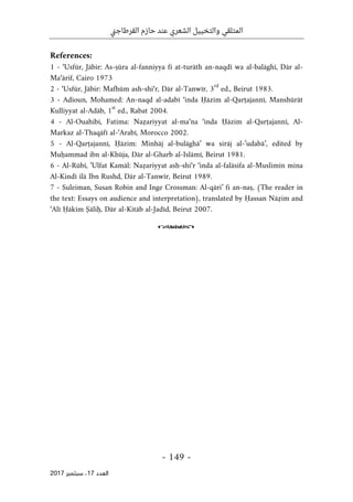 ‫ني‬‫ج‬‫القرطا‬ ‫حازم‬ ‫عند‬ ‫الشعري‬ ‫والتخييل‬ ‫المتلقي‬
- 149 -
‫اﻟ‬
‫ﻌﺪد‬
17
‫ﺳﺒﺘﻤﺒﺮ‬ ،
2017
References:
1 - ‘Usfūr, Jābir: As-ṣūra al-fanniyya fī at-turāth an-naqdī wa al-balāghī, Dār al-
Ma‘ārif, Cairo 1973
2 - ‘Usfūr, Jābir: Mafhūm ash-shi‘r, Dār al-Tanwīr, 3
rd
ed., Beirut 1983.
3 - Adioun, Mohamed: An-naqd al-adabī ‘inda Ḥāzim al-Qarṭajannī, Manshūrāt
Kulliyyat al-Adāb, 1
st
ed., Rabat 2004.
4 - Al-Ouahibi, Fatima: Naẓariyyat al-ma‘na ‘inda Ḥāzim al-Qarṭajannī, Al-
Markaz al-Thaqāfī al-‘Arabī, Morocco 2002.
5 - Al-Qarṭajannī, Ḥāzim: Minhāj al-bulāghā’ wa sirāj al-’udabā’, edited by
Muḥammad ibn al-Khūja, Dār al-Gharb al-Islāmī, Beirut 1981.
6 - Al-Rūbī, ’Ulfat Kamāl: Naẓariyyat ash-shi‘r ‘inda al-falāsifa al-Muslimīn mina
Al-Kindī ilā Ibn Rushd, Dār al-Tanwīr, Beirut 1989.
7 - Suleiman, Susan Robin and Inge Crossman: Al-qāri’ fi an-naṣ, (The reader in
the text: Essays on audience and interpretation), translated by Ḥassan Nāẓim and
‘Alī Ḥākim Ṣāliḥ, Dār al-Kitāb al-Jadīd, Beirut 2007.
o
 